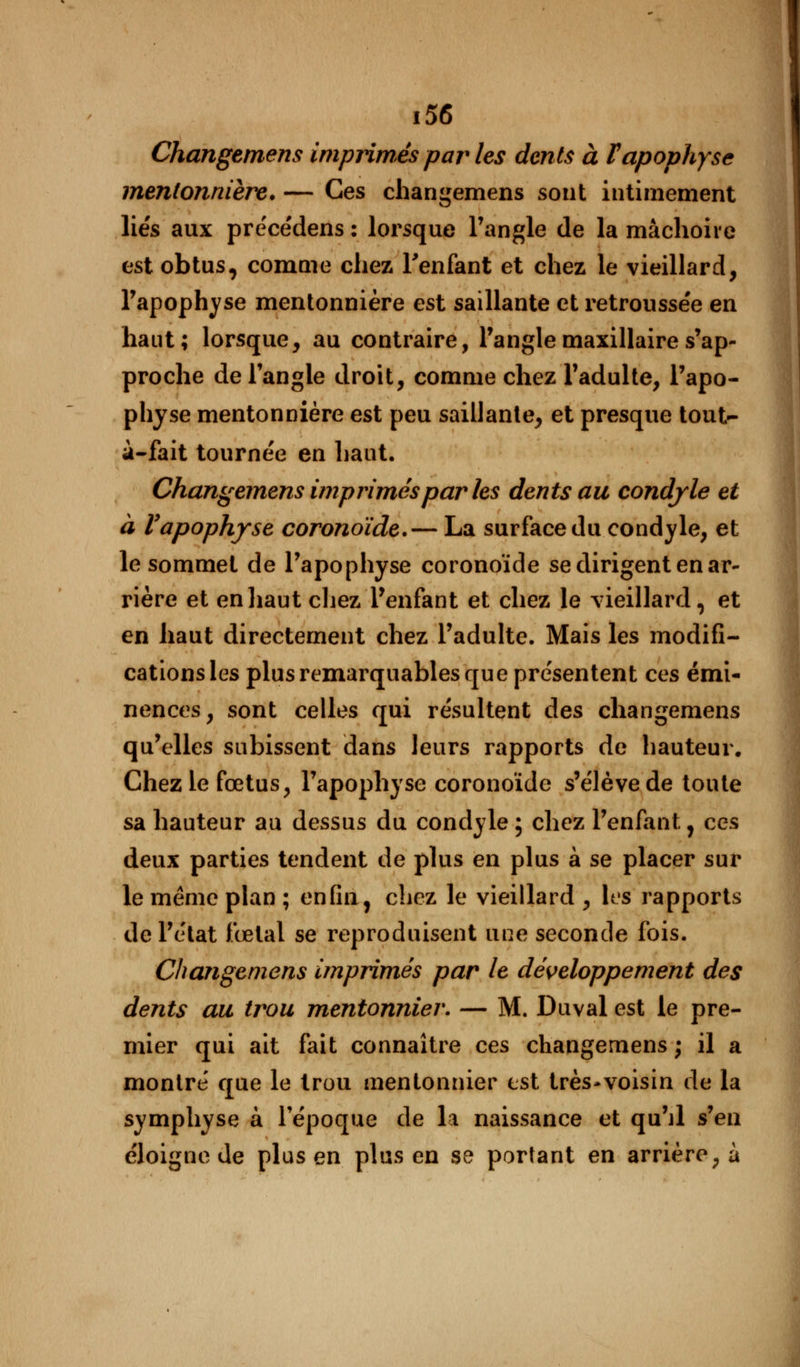 Changemens imprimés par les dents à F apophyse mentonnière. — Ces changemens sont intimement liés aux pre'cédens : lorsque l'angle de la mâchoire est obtus, comme chez l'enfant et chez le vieillard, l'apophyse mentonnière est saillante et retroussée en haut; lorsque, au contraire, l'angle maxillaire s'ap- proche de l'angle droit, comme chez l'adulte, l'apo- physe mentonnière est peu saillante, et presque tout- à-fait tournée en haut. Changemens imprimés par les dents au condyle et à Vapophyse coronoïde.— La surface du condyle, et le sommet de l'apophyse coronoïde se dirigent en ar- rière et en haut chez l'enfant et chez le vieillard, et en haut directement chez l'adulte. Mais les modifi- cations les plus remarquables que présentent ces émi- nences, sont celles qui résultent des changemens qu'elles subissent dans leurs rapports de hauteur. Chez le fœtus, l'apophyse coronoïde s'élève de toute sa hauteur au dessus du condyle ; chez l'enfant, ces deux parties tendent de plus en plus à se placer sur le même plan ; enfin, chez le vieillard , les rapports de l'état fœtal se reproduisent une seconde fois. Changemens imprimés par le développement des dents au trou mentonnier. — M. Duval est le pre- mier qui ait fait connaître ces changemens ; il a montré que le trou mentonnier est très-voisin de la symphyse à l'époque de la naissance et qu'il s'en éloigne de plus en plus en se portant en arrière, à