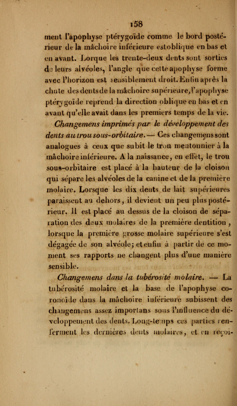 ment l'apophyse ptérygoïde comme le bord poste- rieur delà mâchoire inférieure estoblique en bas et en avant. Lorque les trente-deux dents sont sorties de leurs alvéoles, l'angle que celte apophyse forme avec l'horizon est sensiblement droit.Entin après la chute desdentsde la mâchoire supérieure, l'apophyse ptérygoïde reprend la direction oblique en bas et en avant qu'elle avait dans les premiers temps de la vie. Changemens imprimés par le développement des dents au trou sous-orbitaire.— Ces changemens sont analogues à ceux que subit le trou mentonnier à la mâchoire inférieure. A la naissance, en effet, le trou sous-orbitaire est placé à la hauteur de la cloison qui sépare les alvéoles de la canine et de la première molaire. Lorsque les dix dents de lait supérieures paraissent au dehors, il devient un peu plus posté- rieur. 11 est placé au dessus de la cloison de sépa- ration des deux molaires de la première dentition , lorsque la première grosse molaire supérieure s'est dégagée de son alvéole; et enfin à partir de ce mo- ment ses rapports ne changent plus d'une manière sensible. Changemens dans la tubérosité molaire. — La tubérosité molaire et la base de l'apophyse co- ronoïde dans la mâchoire inférieure subissent des changemens assez imporlans sous l'influence du dé- veloppement des dents. Loug-lenps ces parties ren- ferment les dernières dents molaires, et vu récoi-