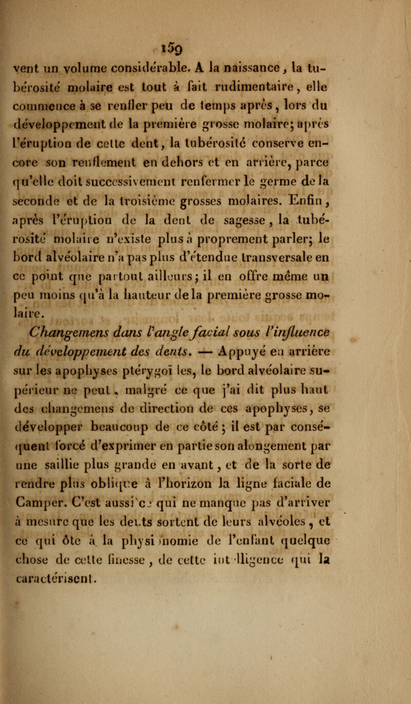 \5q vent un volume considérable. A la naissance, la tu- bérosité molaire est tout à fait rudimentairè, elle commence h se renfler peu de temps après, lors du développement de la première grosse molaire; après l'éruption de celle dent, la tubérosilc conserve en- core son renflement en dehors et en arrière, parce qu'elle doit successivement renfermer le germe delà seconde et de la troisième grosses molaires. Enfin, après l'éruption de la dent de sagesse , la tubé- rosité molaire n'existe plus à proprement parler; le bord alvéolaire n'a pas plus d'étendue transversale en ce point que partout ailleurs; il en offre même un peu moins qu'à la hauteur delà première grosse mo- laire. Changemens dans l) angle facial sous l'influence du développement des dents. — Appuyé ea arrière sur les apophyses ptérygoï les, le bord alvéolaire su- périeur ne peut * malgré ce que j'ai dit plus haut des changemens de direction de ces apophyses, se développer beaucoup de ce côté; il est par consé- quent forcé d'exprimer en partie son alongernent par une saillie plus grande en avant, et de la sorte de rendre pins oblique à l'horizon la ligne faciale de Camper. C'est aussi cj qui ne manque pas d'arriver à mesure que les dei>ts sortent de leurs alvéoles, et ce qui ôtc à la physi momie de l'enfant quelque chose de celte finesse , de cette intelligence qui U caractérisent.