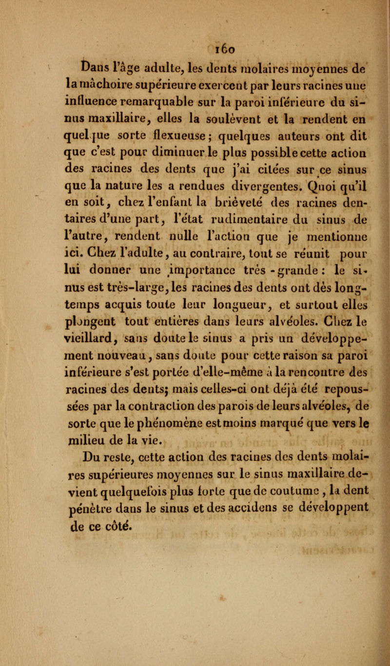iôo Dans l'âge adulte, les dents molaires moyennes de la mâchoire supérieure exercent par leurs racines uue influence remarquable sur la paroi intérieure du si- nus maxillaire, elles la soulèvent et la rendent en queljue sorte flexueuse; quelques auteurs ont dit que c'est pour diminuer le plus possible cette action des racines des dents que j'ai citées sur ce sinus que la nature les a rendues divergentes. Quoi qu'il en soit, chez l'enfant la brièveté des racines den- taires d'une part, l'état rudimentaire du sinus de l'autre, rendent nulle l'action que je mentionne ici. Chez l'adulte, au contraire, tout se réunit pour lui donner une importance très-grande: le si- nus est très-large, les racines des dents ont dès long- temps acquis toute leur longueur, et surtout elles plongent tout entières dans leurs alvéoles. Chez le vieillard, sans doute la sinus a pris un développe- ment nouveau, sans doute pour cette raison sa paroi inférieure s'est portée d'elle-même à la rencontre des racines des dents; mais celles-ci ont déjà été repous- sées par la contraction des parois de leurs alvéoles, de sorte que le phénomène est moins marqué que vers le milieu de la vie. Du reste, cette action des racines des dents molai- res supérieures moyennes sur le sinus maxillaire de- vient quelquefois plus forte que de coutume , la dent pénètre dans le sinus et des accidens se développent de ce côté.