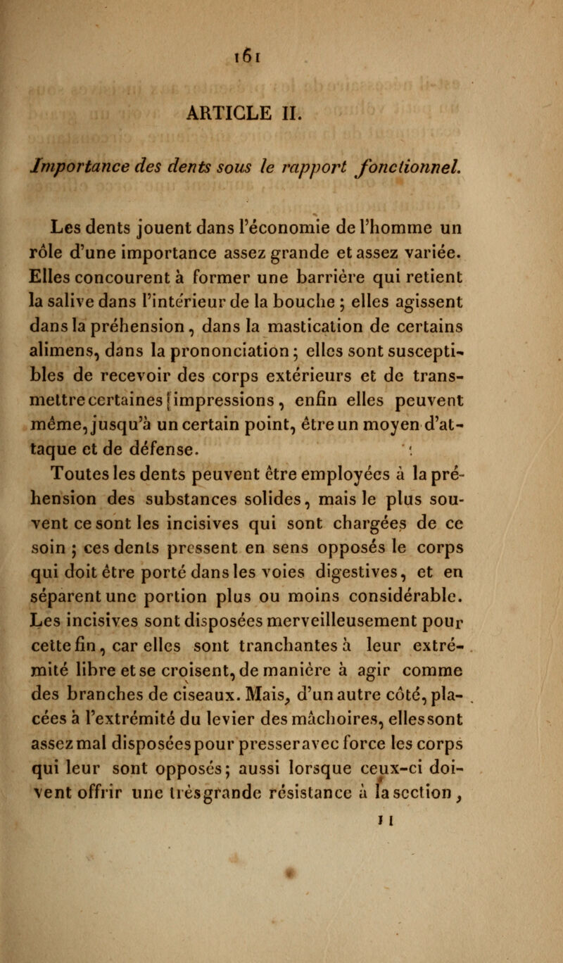 î6r ARTICLE IL Importance des dents sous le rapport fonctionnel. Les dents jouent dans l'économie de l'homme un rôle d'une importance assez grande et assez variée. Elles concourent à former une barrière qui retient la salive dans l'intérieur de la bouche ; elles agissent dans la préhension, dans la mastication de certains alimens, dans la prononciation ; elles sont suscepti^ blés de recevoir des corps extérieurs et de trans- mettre certaines [impressions, enfin elles peuvent même, jusqu'à un certain point, être un moyen d'at- taque et de défense. Toutes les dents peuvent être employées à la pré- hension des substances solides, mais le plus sou- vent ce sont les incisives qui sont chargées de ce soin ; ces dénis pressent en sens opposés le corps qui doit être porté dans les voies digestives, et en séparent une portion plus ou moins considérable. Les incisives sont disposées merveilleusement pour cette fin, car elles sont tranchantes à leur extré- mité libre et se croisent, de manière à agir comme des branches de ciseaux. Mais, d'un autre coté, pla- cées a l'extrémité du levier des mâchoires, ellessont assez mal disposées pour presser avec force les corps qui leur sont opposés; aussi lorsque ceux-ci doi- vent offrir une lièsgrande résistance à la section, 11