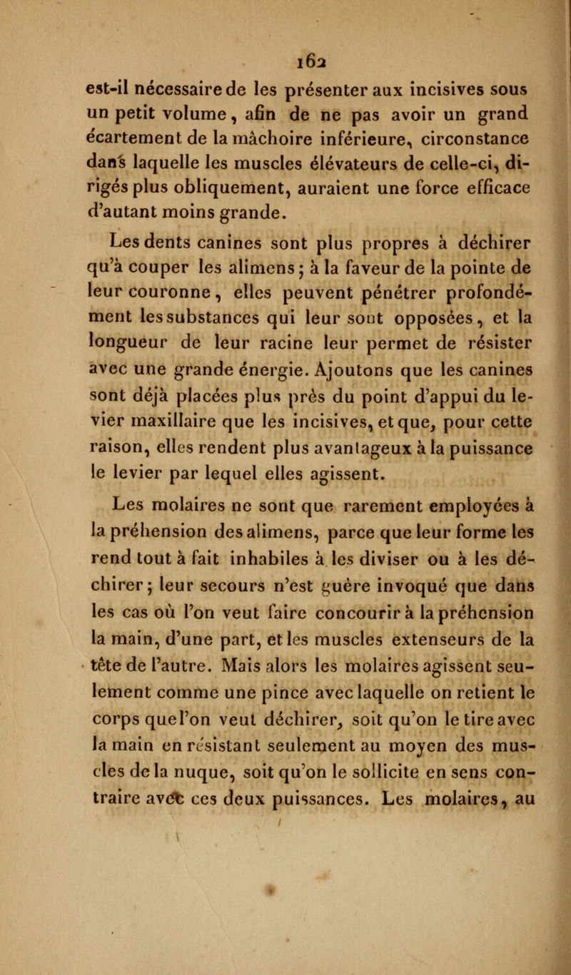 est-il nécessaire de les présenter aux incisives sous un petit volume, afin de ne pas avoir un grand écartement de la mâchoire inférieure, circonstance dans laquelle les muscles élévateurs de celle-ci, di- rigés plus obliquement, auraient une force efficace d'autant moins grande. Les dents canines sont plus propres à déchirer qu'à couper les alimens ; à la faveur de la pointe de leur couronne, elles peuvent pénétrer profondé- ment les substances qui leur sont opposées, et la longueur de leur racine leur permet de résister avec une grande énergie. Ajoutons que les canines sont déjà placées plus près du point d'appui du le- vier maxillaire que les incisives, et que, pour cette raison, elles rendent plus avantageux à la puissance le levier par lequel elles agissent. Les molaires ne sont que rarement employées à la préhension des alimens, parce que leur forme les rend tout à fait inhabiles à les diviser ou à les dé- chirer; leur secours n'est guère invoqué que dans les cas où l'on veut faire concourir à la préhension la main, d'une part, et les muscles extenseurs de la tête de l'autre. Mais alors les molaires agissent seu- lement comme une pince avec laquelle on retient le corps quel'on veut déchirer, soit qu'on letireavec la main en résistant seulement au moyen des mus- cles de la nuque, soit qu'on le sollicite en sens con- traire avdfc ces deux puissances. Les molaires, au