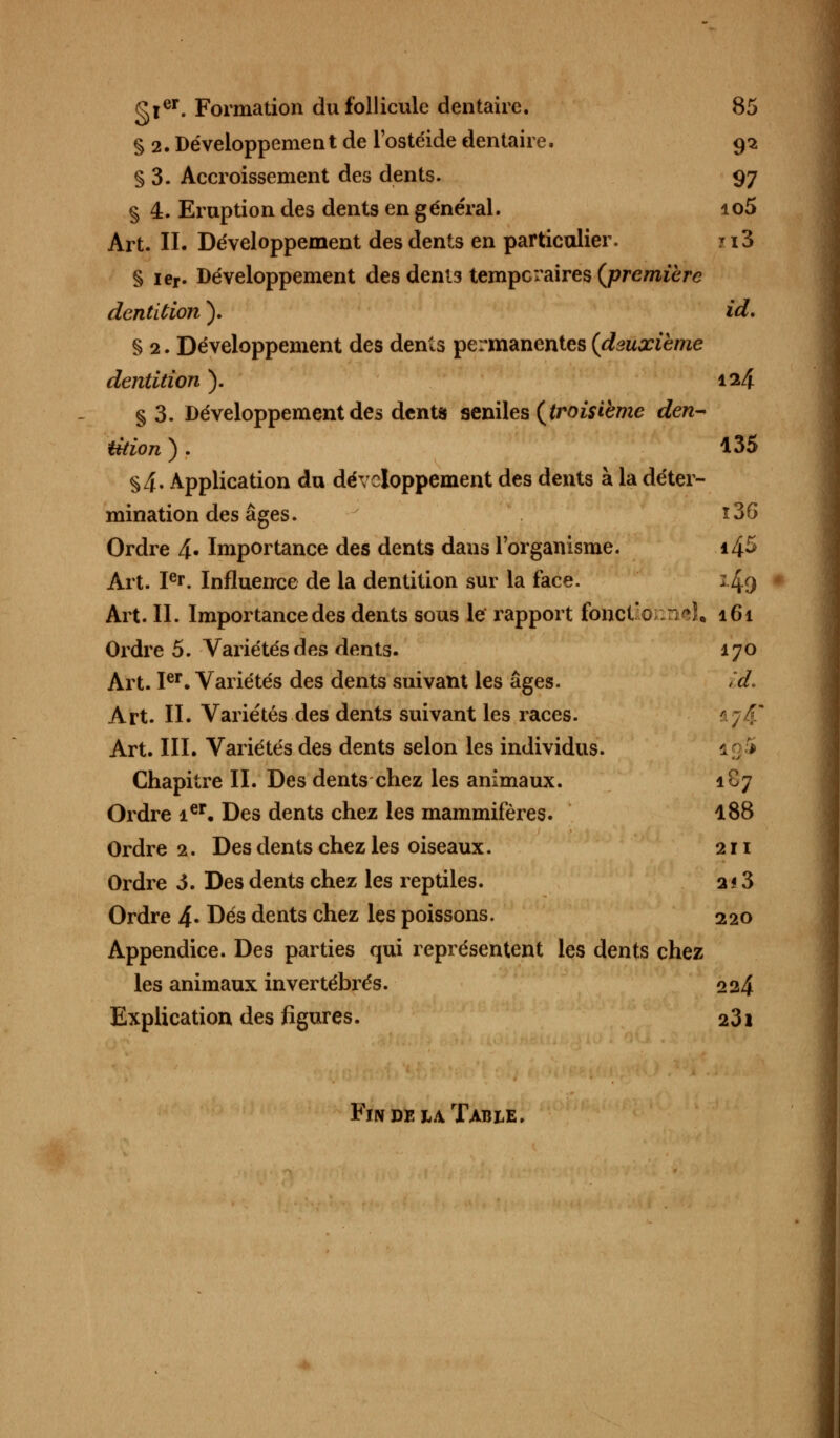 gler. Formation du follicule dentaire. 85 § 2. Développement de l'ostéide dentaire. 92 § 3. Accroissement des dents. 97 § 4. Eruption des dents en général. io5 Art. II. Développement des dents en particulier. 113 § ier. Développement des denl3 temporaires (première dentition ). id. § 2. Développement des dents permanentes (deuxième dentition ). 124 §3. Développement des dents seniles (troisième den- tition ). 135 §4. Application du développement des dents à la déter- mination des âges. 136 Ordre 4- Importance des dents dans l'organisme. i4^ Art. Ier. Influence de la dentition sur la face. 149 Art. II. Importance des dents sous le rapport fotictionntl, 161 Ordre 5. Variétés des dents. 170 Art. Ier. Variétés des dents suivant les âges. îd. Art. II. Variétés des dents suivant les races. Art. III. Variétés des dents selon les individus. Chapitre II. Des dents chez les animaux. 1C7 Ordre ier. Des dents chez les mammifères. 188 Ordre 2. Des dents chez les oiseaux. 211 Ordre 3. Des dents chez les reptiles. 213 Ordre 4- Dés dents chez les poissons. 220 Appendice. Des parties qui représentent les dents chez les animaux invertébrés. 224 Explication des figures. 231 Fm de la Table.
