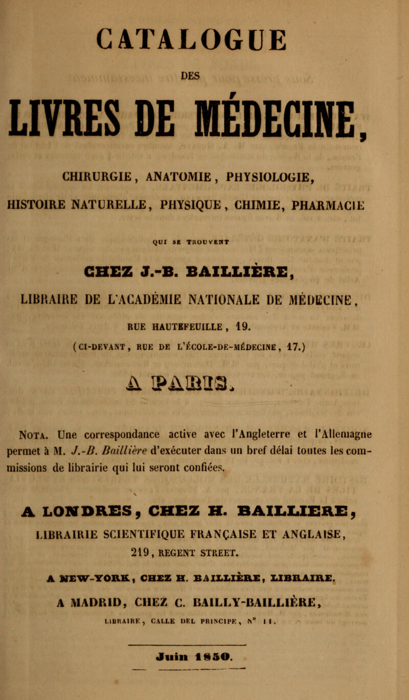 CATALOGUE DES LIVRES DE MÉDECINE, CHIRURGIE, ANATOMIE, PHYSIOLOGIE, HISTOIRE NATURELLE, PHYSIQUE, CHIMIE, PHARMACIE QUI SE TROUVENT CHEZ J.-B. BAXLLIÈRE, LIBRAIRE DE L'ACADÉMIE NATIONALE DE MÉDECINE, BUE HAUTKFEU1LLE , 19. (CI-DEVANT, RCE DE L'ÉCOLE-DE-MÉDECINE, 17.) Nota. Une correspondance active avec l'Angleterre et l'Allemagne permet à M. J.-B. Baillière d'exécuter dans un bref délai toutes les com- missions de librairie qui lui seront confiées. A LONDRES, CHEZ H. BAILLIERE, LIBRAIRIE SCIENTIFIQUE FRANÇAISE ET ANGLAISE, 219, REGENT STREET. A MEUT-YORK, CHEZ H. BAILLIÈRE, LIBRAIRE. A MADRID, CHEZ C. BA1LLY-BAILL1ÈRE, LIBRAIRE, CALLE DEL PRINCIPE, r\° II. Juin 1*50.