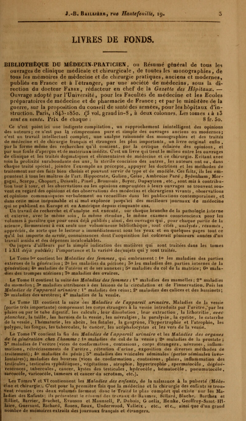 J.-B. Bailli&rr, rue Hautefeuilte, 19, LIVRES DE FONDS. BIBLIOTHÈQUE DU MÉDECIN-PRATICIEN, ou Résumé général de tous les ouvrages de clinique médicale et chirurgicale, de toutes les monographies, de tous les mémoires de médecine et de chirurgie pratiques, anciens et modernes, publiés en France et à l'étranger, par une société de médecins, sous la di- rection du docteur Fabre , rédacteur en chef de la Gazette des Hôpitaux. — Ouvrage adopté par l'Université) pour les Facultés de médecine et les Ecoles préparatoires de médecine et de pharmacie de France ; et par le ministère de la guerre, sur la proposition du conseil de santé des armées, pour les hôpitaux d'in- struction. Paris, i84^-i85o. r|5 vol. grand in-8 , à deux colonnes. Les tomes t à i3 sont en vente. Prix de chaque : 8 fr. 5o. Ce n'est point ici une indigeste compilation, un rapprochement inintelligent des opinions des auteurs; ce n'est pas la réimpression pure et simple des ouvrages anciens ou modernes; c'est un travail intellectuel complet, une analyse raisonnée des monographies et des traités de médecine et de chirurgie français et étrangers les plus importants, un livre original enfin , parla forme même des recherches qu'il coutient, par la critique éclairée des opinions, et par une foule d'aperçus et de matériau* inédits. C'est un livre qui tient le milieu entre les ouvrages de clinique et les traités dogmatiques et élémentaires de médecine et de chirurgie. Evitant avec soin la prolixité surabondante des uns, la stérile concision des autres, les auteurs ont su , dans chaque traité spécial, joindre l'exemple au précepte, appuyer les doctrines et les méthodes de traitement sur des faits bien choisis et pouvant servir de type et de modèle. Ces faits, ils les em- pruntent à tous les maîtres de l'art. Hippocrate, Galien , Celse , Ambroise Paré , Sydenham, Mor- gagni, Scarpa , Chopart, Desault, Pmel , Bi oussais , Boyer, Dupaytren , etc., sont mis à contribu- tion tour à tour, et les observations ou les opiuions empruntées à leurs ouvrages se trouvent sou- vent en regard des opinions et des observations des médecins et chirurgiens vivants , observations et opinions communiquées verbalement ou recueillies dans les publications contemporaines , et dans cette mine inépuisable et si mal explorée jusqu'ici des meilleurs journaux de médecine qui se publient en Europe et en Amérique depuis cinquante ans. Un travail de recherche et d'analyse est exécuté, sur chaque branche de la pathologie interne et externe, avec le même soin, la même étendue, le même examen cousciencieux pour les volumes à paraître que pour ceux déjà publiés ; ainsi, des ouvrages qui, pour chaque partie de la scieuce, formeraient à eux seuls une volumineuse bibliothèque, sont cités , analysés , résumés , appréciés, de sorte que le lecteur a immédiatement sous les yeux et en quelques pages tout ce qu'il lui importe de savoir, connaissances dont l'acquisition lui coûterait plusieurs années d'un travail assidu et des dépenses incalculables. On jugera d'ailleurs par la simple indication des matières qui sont traitées dans les tomes I à XII déjà publiés; l'importance et la variélé desfsujets qui y sont traités. Le Tome 1er contient les Maladies des femmes, qui embrassent : 1° les maladies des parties externes de la générai ion ; 2o les maladies du périnée; 3o les maladies des parties internes de la génération; 4o maladies de l'utérus et de ses annexes; 5» maladies du col de la matrice; 6» mala- dies des trompes utérines; 7o maladies des ovaires. Le Tome II contient la suite des Maladies des femmes : 1° maladies des mamelles ; 2° maladies du mamelon ; 3» maladies attribuées à des lésions de la circulation et de l'innervation. Puis les Maladies de l'appareil urinaire : 1° maladies des reins; 2° maladies des calices et des bassinets; 3o maladies des uretères; 4° maladies de la vessie. V Le Tome III contient la suite des Maladies de l'appareil urinaire. Maladies de la vessie (partie très importante) comprenant les corps étrangers à la vessie introduits par l'urètre,'par les plaies ou par le tube digestif, les calculs, leur dissolution , leur extraction , la lithotritie, avec planches, la taille, les hernies de la vessie , les névralgies , la paralysie , la cystite , le catarrhe de la vessie , l'hématurie , les abcès, les fistules, la gangrène, l'hypertrophie et l'atrophie, les polypes, les fongus, les tubercules, le cancer, les acéphalocysles et les vers de la vessie. Le Tome IV contient la fin des Maladies de l'appareil urinaire et les Maladies des organes de la génération chez l'homme: lo maladies du col de la vessie; 2o maladies de la prostate; 3° maladies de l'urètre (vices de conformation , contusions , corps étrangers , névroses , inflam- mations , rétrécissements de l'urètre , rétention d'uriue , exposition des diverses méthodes de traitement) ; 4o maladies du pénis ; 5° maladies des vésicules séminales (perte.* séminales invo- lontaires); maladies des bourses (vices de conformation, contusions, plaies, inflammation des testicules, testicules syphilitiques, végétations , atrophie, hypertrophie , spermatocèle , dégéné- rescences, tubercules, cancer, kystes des testicules, hydrocèle , hématocèle , pueumatocèle, sarcocèle, varicocèle, tumeurs et caucer du scrotum, etc.). Les TomesV et VI contiennent les Maladies des enfants, de la naissance à la puberté (Méde- cine et chirurgie). C'est pour la première fois que la médecine et la chirurgie des enfants se trou- vent réunies; ces deux volumes forment donc le Traité le plus complet qui existe sur les Ma- ladies des Enfants; ils présentent le résume des trivaux ée Baumes, Billard, Blache, Barthez et Rilliet, Barrier, Biachet, Evansou et Maunsell, P. Dubois, G oelis, Henke, Geoffroy-Saint-Hl- laire. Guersaut. Richard, Rosen, Roux, Undervvood, Valleix , etc., etc., ainsi que d'un grand nombre de mémoires extraits des journaux français et étrangers.
