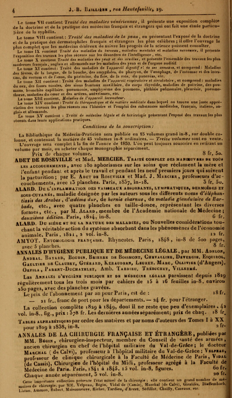 Le tome VU contient Traité des maladies vénériennes, il présente une exposition complète de la doctrine et de la pratique des médecins fiançais et étrangers qui ont fait une élude particu- lière de la syphilis. Le tome V1U contient : Traité des maladies de la peau , en présentant l'exposé de la doctrine et de la pratique des dermatophiles français et étrangers les plus célèbres ; il offre l'ouvrage le plus complet que les médecins désireux de suivre les progrès de la science puissent consulter. Le tome IX contient Traité des maladies du cerveau, maladies mentales tt maladies nerveuses, il présente l'exposition des travaux les plus récents sur \e* désordres de l'intelligence, etc. Le tome X contient Traité des maladies des jeux et des oreilles, et présente l'ensemble des travaux les plus modernes français, anglais et allemands sur les maladies des yeux et de l'organe auditif. Le tome XI contient: Traité des maladies de l'appareil digestif ei de ses annexes, et comprend : Maladies des lèvres, de la langue, de la bouche, des amygdales, du pharynx, de l'œsophage, de l'estomac et des intes- tins, du rectum et de l'anus, du péritoine, du foie, de la rate, du pancréas, etc. Le lome XII contient : Traité des maladies de Vaopareil respiratoire et circulatoire , et comprend : maladie* du nez, des fosses natales, des sinus frontaux maxillaire, du corps thyroïde, maladies de poitrine, des pou- mons, bronchite capillaire, pneumonie, emphysème des poumons, phlhisie pulmonaire, pleurésie, pneumo- thorax, maladies du cœur et des artères, anévrismes, etc. Le tome XIII contient, Maladies de l'appareil locomoteur. Le tome XIV contient : Traité rio thérapeutique et de matière médicale dans lequel on trouve une juste appré- ciation des travaux les plus récents sua l'histoire et l'emploi de» substances médicales, français, italiens, an- glais et allemands. Le tome XV contient : Traité de médecine légale et de toxicologie présentant 1 expose des travaux les plus récents dans leurs applications pratiques. Conditions de la souscription : La Bibliothèque du Médecin-Praticien sera publiée en 45 volumes grand in-8 , sur double co- lonne et contenant la matière de 45 volumes in-8 ordinaires. — Treize volumes sont en vente. L'ouvrage sera complet à la fin de l'année de 1850. L'on peut toujours souscrire en retirant un volume par mois, ou acheter chaque monographie séparément. Prix de chaque volume. 8 (Y. 5o. ADET DE ROSEVILLE ' et Mad. MERCIER. Traité complet des mangbuvbes uk tous les accouchements , avec i8o aphorisuies sur les soins que réclament la mère et Tenlant pendant et après le travail et pendant les neuf premiers jours qui suivent la parturition ; par E. Adet de Rosevillb et Mad. J. Mebcibr, professeurs d'ac- couchements, avec i5 planches. Parts, 1S57, in-18. 3 fr. 5o. ALAftD. De l'inflammation des vaisseaux absorbants, lymphatiques, dermoïdes et sous-cutanés, maladie désignée par les auteurs sous les différents noms ù'èlèphan» j tiatls des Arabes , à*œdème dury de hernie charnue, de maladie glandulaire de Bar- \ bade, etc., avec quatre planches en taille-douce, représentant les diverses formes, etc., par M. Alard, membre de l'Académie nationale de Médecine ; j deuxième édition. Paris, 18^4, in-8. G fr, ALARD. Du siège bt de la nature des maladies, ou Nouvelles considérations tou- \ chant la véritable action du système absorbant dans les phénomènes de l'économie animale. Paris . i8ai,a vol. in-8. 12 fr. | AMYOT. Entomologie française, lthyncotes. Paris, 1848, in-8 de 5oo pages, j avec 5 planches. 8 fr. j ANNALES D'HYGIÈNE PUBLIQUE ET DE MÉDECINE LÉGALE, par MM. Adblon, Andral, Bayard, Boudin, Brierre db Boismont, Chevallier, Dbvebgib, E«quirol, 1 Gaultibb de Claubry, Guérard, Keraudrbn, Lburet, Makc, Ollivieb (d'Angers), \ Orfila , Parent-Duchatblet, Amb. Tardieu, Trébcchet, Villermé. Lbs Annales d'hygiène publique et de médecine légale paraissent depuis 1829 régulièrement tous les trois moi» par cahiers de i5 à 16 feuilles in-8, environ a5o page3, avec des planches gravées. Le prix, de l'abonnement par an pour Paris, est de : i8fr. 21 fr., franc de port pour les déparlements. — 24 fr. pour l'étranger. La collection complète 1829 à 1849» don» ^ ne reste 9ue Peu d'exemplaires , 4» j vol. in-8., fig., prix: 378 fr. Les dernières années séparément; prix de chaq. 18 fr# | Tables alphabétiques par ordre des matières et par noms d'auteurs des Tomes I à XX pour 1829 à i838, in-8. 2 fr» j ANNALES DE LA CHIRURGIE FRANÇAISE ET ÉTRANGÈRE, publiées par MM. Bbgin , chirurgien-inspecteur, membre du Conseil de santé des armées, ancien chirurgien eu chef de l'hôpital militaire du Val-de«Grâce ; le docteur , Marchal (d*Calvi), professeur à l'hôpital militaire du Val-de-Grâce ; Velpxau, j professeur de clinique chirurgicale à la Faculté de Médecine de Paris, Vidal J (de Cassis), Chirurgien de l'hôpital du Mic3i, professeur agrégé à la Faculté de j Médecine de Pari*. Paris, iS4i à i845. i5 vol. in-8, figures. 60 fr. j Chaque année séparément, 5 vol. in-8. 20 fr.J Celle importante collection présente l'état actuel de la chirurgie ; elle contient un grand nombre de oié-i moires de chirurgie, par MM. Velpeau, Bégin, Vidal de (Casais), Marchal (de Calvi), Giraldès. Diêffembacb, I Liston. Ammon, Robert, Maisonneuve, Richet, Tardieu, d'Arcet, Sédillot, Chailly, Cazeauï, etc.