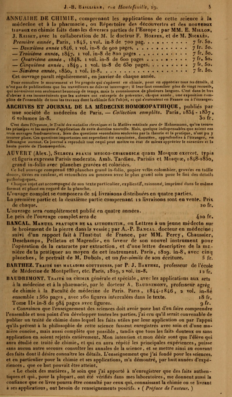 ANNUA1HE DE CHIMIE, comprenant les applications de cotte scienee à la médecine et à la pharmacie, ou Répertoire des découvertes et des nouveaux tiavaux en chimie faits dans les diverses parties de l'Europe ; par MM. E. Milloh, J. Reiset, avec la collaboration de M. le docteur F. Hoefer, et de M. Nicrles. Première année, Paris, 1845, ivol. in-8 de 700 pag 7 fr. 5o. — Deuxième année 1846, 1 vol. in-8 de 900 pages 7 fr. 5o. — Troisième année, i&ij» 1 vol. in-8 de K20 pages 7 fr. 5o. — Quatrième année , 1848. 1 vol. in-8 de 600 pages 7 fr. 5o. — Cinquième année, 1849, * vcu* m*^ ^e ^° P8oes 7 fr. 5o. — Sixième année, i85o, 1 vol. in-8 7 fr. 5o. Cet ouvrage paraît régulièrement, en janvier de chaque année. Pour connaître Je mouvement et l«\s progrès qui s'opèrent en chimie, poui en apprécier lou6 les détails, il n'est pas de publications que les travailleurs ne doivent interroger; il leur faut consulter plus de vingt recueils, qui nécessitent non seulement beaucoup de temps, mais la connaissance de plusieurs langues. C'est dans le boi d'obvier à ce» inconvénients que les auteurs ont entrepris de présenter, chaque année , une exposition com- plète de l'ensemble de tous le» travaux dont lacbimie fait l'objet, et qui s'exécutent en France ou à l'étranger. ARCHIVES ET JOURNAL DE LA MÉDECINE HOMOEOPATHIQUE , publies par une société de médecins de Paris. — Collection complète, Paris, 1834-1837, 6 volumes in-8. 3o fr. C'est dans VOrçanon. le Traité det maladies chroniques et la Matière médicale pure de Habnemann, qu'on trouve les principes et les moyens d'application de cette doctrine nouvelle. Mais, quelque indispensables que soient ces «rois ouvrages fondamentaux, bien des questions secondaires soulevées parla théorie et la pratique, n'ont pu y trouver place. Ces questions importantes ont cependant été examinées, discutées, approfondies à l'étranger, en Allemagne surtout. Ce journal a reproduit tout cequi peut mettre en état de mieux apprécier le caractère et la haute portée de l'bomvopalhie. AUVERT (Alex.), Selbcta praxis medico-chirurgice quam Mosquae exercet, typis et fîguris expressa Parisis moderata, Amb. Tardieu. Parisiis et Moiquae, 1848-1850, grand in-folio avec planches gravées et coloriées. Ce bel ouvrage comprend 120 planches grand in-folio, papier vélin colombier, gravées en taille douce, tirées en couleur, et retouchées au pinceau avec le plus grand soin pour le fini des détails pathologiques. Chaque sujet est accompagné de son texte particulier, explicatif, raisonné, imprimé dans le même format et placé en regard de la planche. L'ouvage complet se composera de 24 livraisons distribuées en quatre parties. La première partie et la deuxième partie comprenant 12 livraisons sont en vente. Prix de chaque. , 20 fr. L'ouvrage sera complètement publié en quatre années. Le prix de l'ouvrage complet sera de 42o fr. BANCAL. Manuel pratique de ia lithotritir, ou Lettres à un jeune médecin sur le broiement de la pierre dans la vessie ; par A.-P. Bancal . docteur en médecine ; suivi d'un rapport fait à l'Institut de France, par MM. Percy, Chaussier, Deschamps, Pelletan et Magendie, en faveur de son nouvel instrument pour l'opération de la cataracte par extraction, et d'une lettre descriptive de la ma- nière delà pratiquer au moyen de cet instrument. Paris, 1829. in-8, avec cinq planches, le portrait de M. Dubois, et un fac-similé de son écriture. 5 fr. BARTHEZ. Traité dbs maladibs goutteuses, par P. J. Barthbz, professeur de l'école de Médecine de Montpellier, etc. Paris, 1819, 2 vol. in-8. 12 fr. BVUDRIMONT. Traité de cÙimik générale et spéciale , avec les applications aux arts à la médecine et à la pharmacie, par le docteur A. Baudrimont, professeur agrég de chimie à la Faculté de médecine de Paris. Paris, 1844-1846, 2 vol. in-8é ensemble i56o pages , avec 260 figures intercalées dans le texte. 18 fr. Tome II« in-8 de 984 pages avec ligures. 9 fr. « Convaincu que l'enseignement des sciences doit avoir pour but d'en faire comprendre l'ensemble et non point d'en développer toutes les parties, j'ai cru qu'il serait convenable de publier un traité de chimie dans lequel les faits utiles par leur application ou par l'appui qu'ils prêtent à la philosophie de cette science fussent enregistrés avec soin et d'une ma- nière concise, mais aussi complète que possible , tandis que tous les faits douteux ou sans application en soient rejetés entièrement. Mon intention et mon désir sont que l'élève qui aura étudié ce traité de chimie, et qui en aura répété les principales expériences, puisse sans aucun autre secours consulter les annales de la science, et se mettre ainsi au courant des faits dont il désire connaître les détails. L'enseignement que j'ai fondé pour les sciences, et en particulier pour la chimie et ses applications, m'a démontré, par huit années d'expé- riences , que ce but pouvait être atteint. « Le choix des matières, le soin que j'ai apporté à n'enregistrer que des faits authen- tiques et qui, pour la plupart, ont été vérifiés dans mes laboratoires, me donnent aussi la confiance que ce livre pourra être consulté par ceux qui, connaissant la chimie ou se livrant a ses applicatious, ont besoin de renseignements positifs. » ( Préjace de l'auteur, )