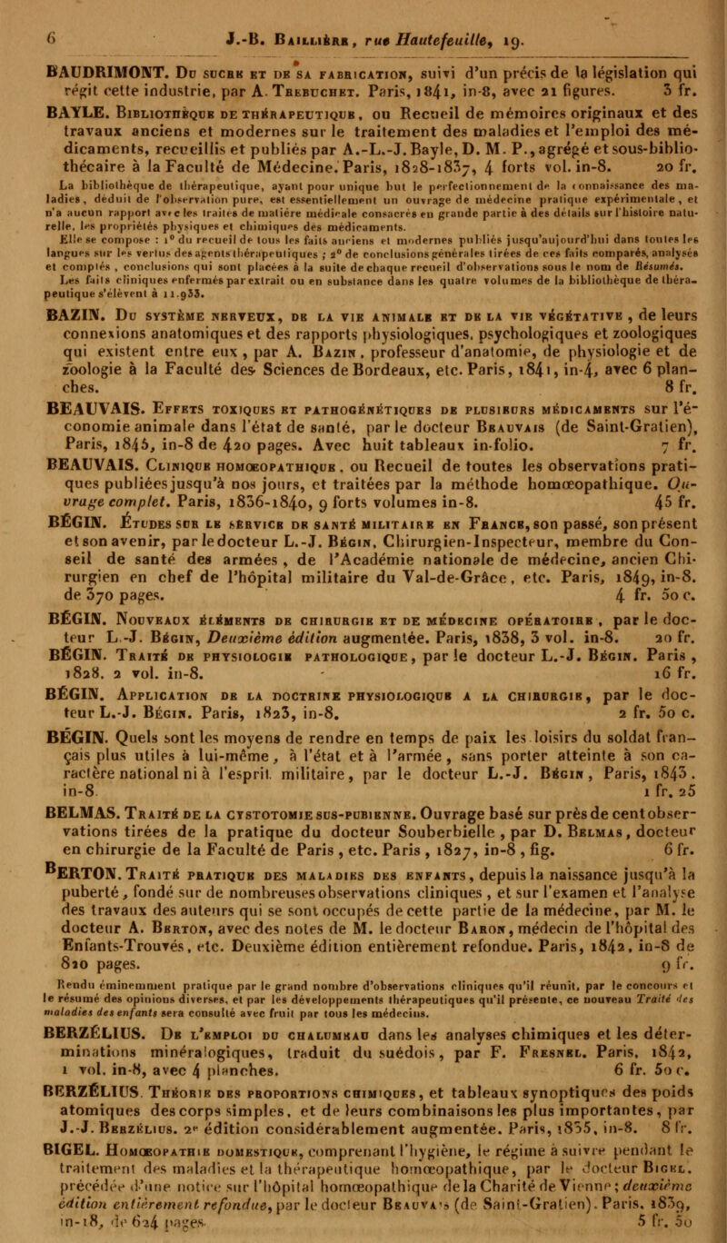 BAUDRIMONT. Do sucre et db sa fabrication, suivi d'un précis de la législation qui régit cette industrie, par A. Tbebuchkt. Paris, 1841, in-8, avec 21 figures. 3 fr. BAYLE. Bibliothèque de thérapeutique, ou Recueil de mémoires originaux et des travaux anciens et modernes sur le traitement des maladies et l'emploi des mé- dicaments, recueillis et publiés par A.-L.-J. Bayle, D. M. P., agrégé et sous-biblio- thécaire à la Faculté de Médecine. Paris, 1828-1837, 4 forts vol. in-8. 20 fr. La bibliothèque de thérapeutique, ayant pour unique but Je perfectionnement d« la connaissance des ma- ladies, déduit de l'observation pure, est essentiellement un ouvrage de médecine pratique expérimentale, et n'a aucun rapport avec les traites de matière tnédi'-ale consacrés en grande partie à des détails sur l'histoire natu- relle, les propriétés physiques et chimiques des médicaments. J£l!e se compose : i° du recueil de tous les faits anciens et modernes publiés jusqu'aujourd'hui dans toutes les langues sur les vertus des agents thérapeutiques ; 2° de conclusions générales tirées de ces faits comparés, analysés et comptés , conclusions qui sont placées à la suile de chaque recueil d'observations sous le nom de Résumés. Les faits cliniques enfermés par extrait ou en substance dans les quatre volumes de la bibliothèque de théra- peutique s'élèvent à 11.933. BAZIN. Du SYSTÈME NERVEUX, DB LA VIE ANIMALE BT DK LA VIE VÉGÉTATIVE , de leurs connexions anatomiques et des rapports physiologiques, psychologiques et zoologiques qui existent entre eux , par A. Bazin, professeur d'anatomie, de physiologie et de zoologie à la Faculté des- Sciences de Bordeaux, etc. Paris, i84i, in-|, a*ec 6 plan- ches. 8 fr. BEAUVAIS. Effets toxiques et pathogénétiques de plusieurs médicaments sur l'é- conomie animale dans l'état de snnlé, par le docteur Bbauvais (de Saint-Gratien), Paris, i845, in-8 de 4ao pages. Avec huit tableaux in-folio. 7 fr. BEAUVAIS. Clinique homoeopathiqub . ou Recueil de toutes les observations prati- ques publiées jusqu'à nos jours, et traitées par la méthode homoeopathique. Ou- vrage complet. Paris, 1806-1840, 9 forts volumes in-8. 45 fr. BÉGIN. Études sus le service dr santé militaire en Fbancb, son passé, son présent et son avenir, parledocteur L.-.T. Bégin, Chirurgien-Inspecteur, membre du Con- seil de santé des armées , de l'Académie nationale de médecine, ancien Chi- rurgien en chef de l'hôpital militaire du Val-de-Grâce, etc. Paris, 1849, in-8. de 370 pages. 4 fr. 5o c. BÉGIN. Nouveaux éléments db chiburgib et de médecine opébatoibb , parledoc- teur L.-J. Bégin, Deuxième édition augmentée. Paris, i838, 3 vol. in-8. 20 fr. BÉGIN. Traite de physiologie pathologique, parle docteur L.-J. Bégin. Paris, 1828. 2 vol. in-8. - 16 fr. BÉGIN. Application de la doctbine physiologique a la chibubgib, par le doc- teur L.-J. Bégin. Paris, 1823, in-8. 2 fr. 5o c. BEGIN. Quels sont les moyens de rendre en temps de paix les loisirs du soldat fran- çais plus utiles à lui-même, à l'état et à l'armée, sans porter atteinte à son ca- racfère national ni à l'esprit, militaire, par le docteur L.-J. Bégin, Paris, i843. in-8 1 fr. 25 BELMAS. Traité de la cystotomiesus-pubienne. Ouvrage basé sur prèsdecentobser- vations tirées de la pratique du docteur Souberbielle , par D. Belmas, docteur en chirurgie de la Faculté de Paris , etc. Paris , 1827, in-8 , fig. 6 fr. ERTON. Traité pratique des maladies des enfants, depuis la naissance jusqu'à la puberté, fondé sur de nombreuses observations cliniques , et sur l'examen et l'analyse des travaux des auteurs qui se sont occupés de cette partie de la médecine, par M. le docteur A. Bbrton, avec des notes de M. le docteur Baron, médecin de l'hôpital des Enfants-Trouvés, etc. Deuxième édition entièrement refondue. Paris, 1842, in-S de 810 pages. 9 fr. Rendu é mine m aie ni pratique par le grand nombre d'observations cliniques qu'il réunit, par le concours el le résumé des opinions diverses, et par les développements thérapeutiques qu'il présente, ce nouveau Traité des maladies des enfants sera consulté avec fruit par tous les médecins. BERZÉLIUS. De l'emploi du chalumeau dans les analyses chimiques et les déter- minations minéraiogiques, traduit du suédois, par F. Fresnel. Paris, 1842, 1 vol. in-8, avec 4 planches. 6 fr. 5o c. BERZÉLIUS. Théorie des pboportions chimiques, et tableaux synoptiques des poids atomiques des corps simples, et de leurs combinaisons les plus importantes, par J.-J. Bebzélius. i*- édition considérablement augmentée. Paris, i855, in-8. 8 IV. BIGEL. Homoeofathie domestique, comprenant l'hygiène, le régime à suivre pendant le traitement des maladies et la thérapeutique homoeopathique, par le docteur Bigel, précédée d'une notice sur l'hôpital homoeopathique delà Charité de Vienne; deuxième édition entièrement refonduef parle docteur Beauva^ (de Saint-Gratien)* Paris, 1809,