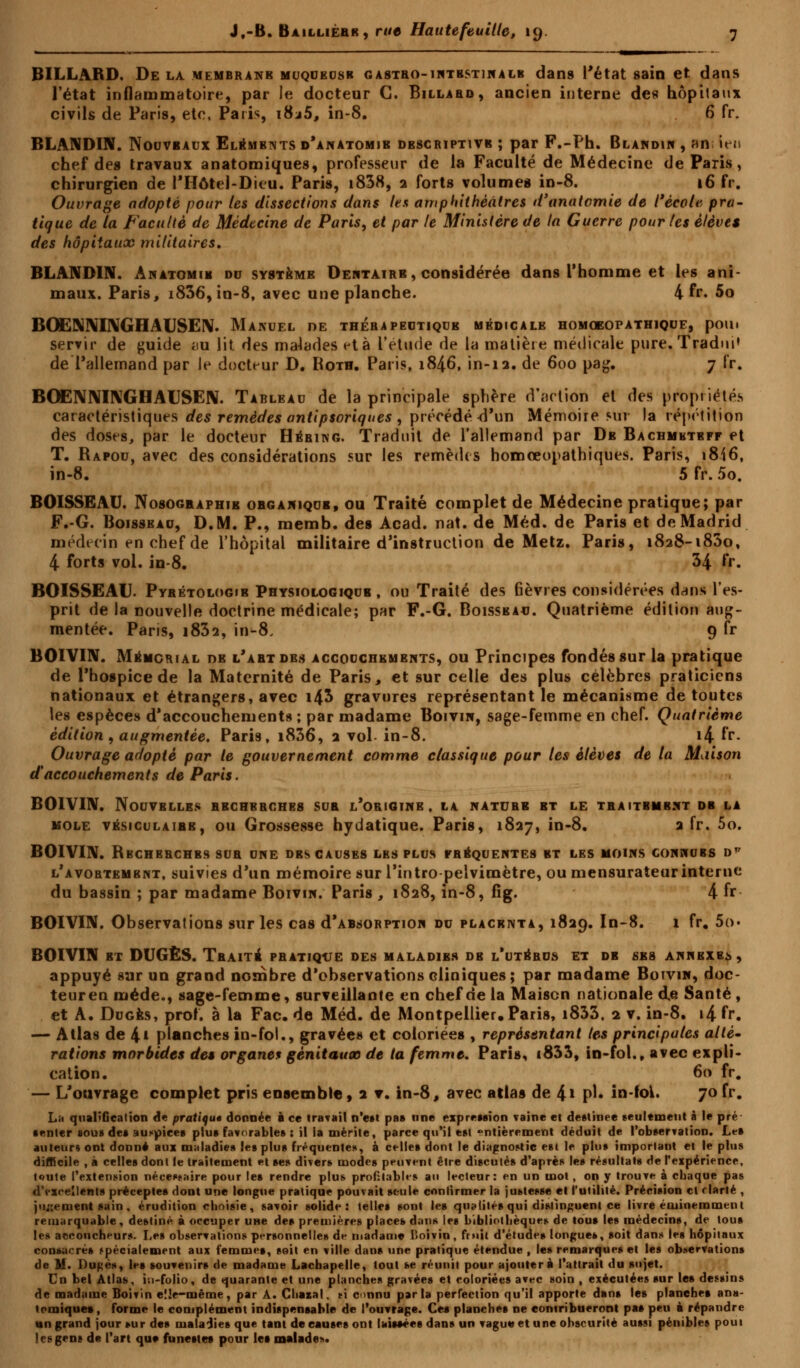 BILLARD. De la membrane muqueuse gastbo-intbstinàlb dans l'état sain et dans l'état inflammatoire, par le docteur C. Billard, ancien interne des hôpitaux civils de Paris, ete, Paris, i8j5, in-8. 6 fr. BLANDIN. Nouveaux Eléments d'anatomib dbscriptivb ; par F.-Ph. Blandin , an ien chef des travaux anatomiques, professeur de la Faculté de Médecine de Paris, chirurgien de l'Hôtel-Dieu. Paris, i838, 2 forts volumes in-8. 16 fr. Ouvrage adopté pour les dissections dans les amphithéâtres d'anatomie de l'école pra- tique de la Faculté de Médecine de Paris, et par le Ministère de la Guerre pour les élèves des hôpitaux militaires. BLANDIN. Anatomie du système Dentaire , considérée dans l'homme et les ani- maux. Paris, i836, in-8, avec une planche. 4 fr. 5o BOENNINGHAUSEN. Manuel oe thérapeutique médicale homoeopathique, pom servir de guide au lit des malades et à l'étude de la matière médicale pure. Tradni' de l'allemand par le docteur D. Roth. Paris, 1846, in-12. de 600 pag. 7 fr. BOENNINGHAUSEN. Tableau de la principale sphère d'action et des propriétés caractéristiques des remèdes antipsoriques , précédé-d'un Mémoire sur la répétition des doses, par le docteur Héring. Traduit de l'allemand par De Bachmhteff et T. Rapou, avec des considérations sur les remèdes homœopathiques. Paris, 1816, in-8. 5 fr. 5o. BOISSEAU. Nosogeaphib obgakiqub, ou Traité complet de Médecine pratique; par F.-G. Boisseau, D.M. P., memb. des Acad. nat. de Méd. de Paris et de Madrid médecin en chef de l'hôpital militaire d'instruction de Metz. Paris, 1828-1830, 4 forts vol. in-8. H fr. BOISSEAU. Pyrétologib Physiologique , ou Traité des fièvres considérées dans l'es- prit de la nouvelle doctrine médicale; par F.-6. Boisseau. Quatrième édition aug- mentée. Paris, i832, in-8. 9 fr BOIVIN. Mémorial de l'art des accouchements, ou Principes fondés sur la pratique de l'hospice de la Maternité de Paris, et sur celle des plus célèbres praticiens nationaux et étrangers, avec i4$ gravures représentant le mécanisme de toutes les espèces d'accouchements; par madame Boivin, sage-femme en chef. Quatrième édition , augmentée. Paris, i836, 2 vol in-8. i4 fr* Ouvrage adopté par le gouvernement comme classique pour les élèves de la Maison aaccouchements de Paris. BOIVIN. Nouvelles bbchbrches sur l'origine, la nature et le traitbmbnt db la mole vésiculaibb, ou Grossesse hydatique. Paris, 1827, in-8. a fr. 5o. BOIVIN. Rbcherchbs sur une des causes les plus fréquentes bt les moins connues dp l'avortembnt, suivies d'un mémoire sur l'intropelvimètre, ou mensurateur interne du bassin ; par madame Boivin. Paris , 1828, in-8, fig. 4 fr BOIVIN. Observations sur les cas d'ABsoRPTion du placenta, 1829. In-8. 1 fr. 5o» BOIVIN bt DUGÈS. Traite pratique des maladies db l'utérus et de sbs annexer, appuyé sur un grand nombre d'observations cliniques; par madame Boivin, doc- teur en méde., sage-femme, surveillante en chef de la Maison nationale de Santé , et A. Duges, prof, à la Fac. de Méd. de Montpellier. Paris, i833, 2 v. in-8. i4 fr. — Atlas de 4» planches in-fol., gravées et coloriées , représentant tes principales alté- rations morbides des organes génitaux de ta femme. Paris, i833, in-fol., avec expli- cation. 60 fr. — L'ouvrage complet pris ensemble, 2 v. in-8, avec atlas de 4* pi- in-fok. 70 fr. L;i qualification de pratiqué donnée è ce travail n'est pas une expression vaine et destinée seulement à le pré ■ enter sous des auspices plus favorable» : il la mérite, parce qu'il est entièrement déduit de l'observation. Le» auteur; ont donné aux maladies les plus fréquente», à celles dont le diagnostic est le plus important et le plus difficile , à celles dont le traitement et ses divers modes peuvent être discutés d'après les résultats de l'expérience, toute l'extension nécessaire pour les rendre plus profitables an lecteur: en un mot , on y trouve à chaque pas d'excellents préceptes dont une longue pratique pouvait seule confirmer la justesse et l'utilité. Précision et clarté , jugement sain. érudition choisie, savoir solide: telles sont les qualités qui distinguent ce livre éminemment remarquable, destiné à occuper une des premières places dans les bibliothèque» de tous les médecins, de tous les accoucheurs. Les observations personnelles de madame lioivin, fruit d'études longues, soit dans les hôpitaux consacré» spécialement aux femme», soit en ville dan» une pratique étendue , les remarques et les observations de M. Du^ès, les souvenirs de madame Lachapelle, tout se réunit pour ajoutera l'attrait du sujet. Cn bel Atlas, i;i-folio, de quarante et une planches gravées et coloriées avec soin , exécutées sur le» dessins de madame Boivin elle-même, par À. Chazal, m connu parla perfection qu'il apporte dans les planche» ana- tomiques, forme le complément indispensable de l'ouvrage. Ces planche» ne contribueront pas peu à répandre un grand jour sur de» maladie» que tant de cause» ont laissées dan» un vague et une obscurité aussi pénibles poui les gens de l'art que funeste» pour le» malade-.