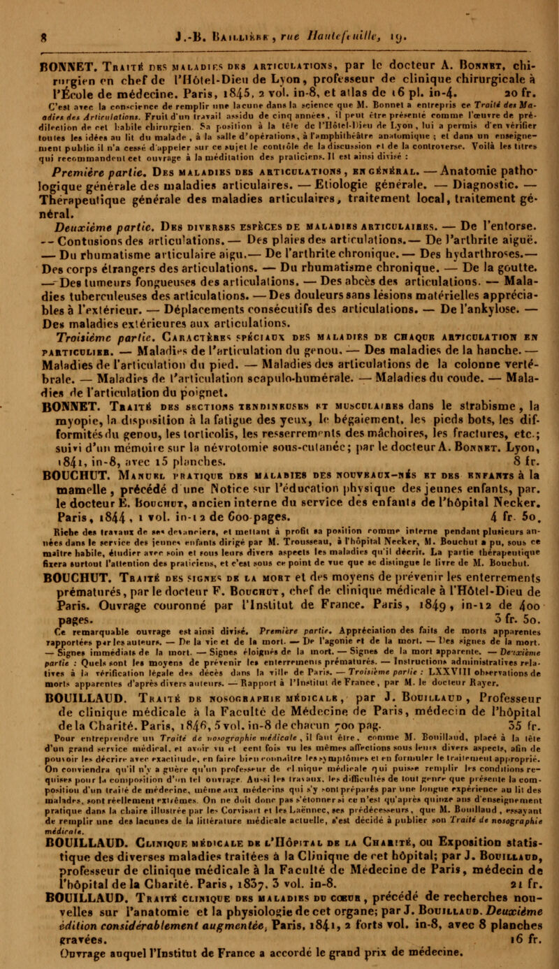 BONNET. TnAiTÉ des maladies dks articulations, par le docteur A. Bonnbt, chi- rurgien en chef de l'Hôtel-Dieu de Lyon , professeur de clinique chirurgicale à l'École de médecine. Paris, i845, 2 vol. in-8, et allas de 16 pi. in-4. ao fr. C'est avec la conscience de remplir une lacune dan* la science que M. Bonnet a entrepris ce Traité de*Ma- adieu de* Articulations. Fruil d'un travail assidu de cinq années , il peut être présenté comme l'œuvre de, pré- dilec.lion de cel habite Chirurgien. Sa position à la tête de l'Ilôtel-ltieu de Lyon , lui a permis d'en vérifier toutes les idées au lit du malade , à la salle d'opérations, à l'amphithéâtre anatomique ; et dans un enseigne- ment puhlin il n'a cessé d'appeler sur ce sujet le contiôle de la discussion et de la controverse. Voilà les titres qui recommandent cet ouvrage à la méditation des praticiens.il est ainsi divisé : Première partie. Des maladibs dbs articulations , en général. —Anatomie patho- logique générale des maladies articulaires. —Etiologie générale. — Diagnostic. — Thérapeutique générale des maladies articulaires, traitement local, traitement gé- néral. Deuxième partie. Des divbrsbs espèces de maladies articulaires. — De l'entorse. --Contusions des articulations.— Des plaies des articulations.— De l'arthrite aiguë. — Du rhumatisme articulaire aigu.— De l'arthrite chronique.— Des hydarthro^es.— Des corps étrangers des articulations. — Du rhumatisme chronique. — De la goutte. —--Des tumeurs fongueuses des articulations. — Des abcès des articulations. — Mala- dies tuberculeuses des articulations. —Des douleurs sans lésions matérielles apprécia- bles à l'extérieur. — Déplacements consécutifs des articulations. — De l'ankylose. — Des maladies extérieures aux articulations. Troisième partie. Caractèbbs spéciaux des maladies de chaque articulation en particulier. — Maladies de l'articulation du genou, — Des maladies de la hanche. — Maladies de l'articulation du pied. — Maladies des articulations de la colonne verté- brale. — Maladies de l'articulation scapulo-humérale. — Maladies du coude. — Mala- dies de l'articulation du poignet. BONNET. Traité dbs skctiohs tbndinbusbs ht musculaires dans le strabisme, la myopie, la disposition à la fatigue des yeux, le bégaiement, les pieds bots, les dif- formités du genou, les torticolis, les resserrements des mâchoires, les fractures, etc.; suivi d'un mémoire sur la névrotomie sous-cutanéc; par le docteur A. Bonnet. Lyon, i84i> in-8, avec i5 planches. 8 fr. BOUCHUT. Manuel pratique dbs maladies des nouveaux-ni* s bt dbs enfants à la mamelle , précédé d'une Notice sur l'éducation physique des jeunes enfants, par. le docteur È. Bouchut, ancien interne du service des enfants de l'hôpital Necker. Paris, i844» l v°l- in-1 2 de 600 pages. 4 fr 5o. Biche de» travaux de s*« de«;inciers, el mettant à profit sa position rorame interne pendant plusieurs an- nées dans le service des jeune* enfants dirigé par M. Trousseau, à l'hôpital Necker, M. Bouchut a pu, sous ce maître habile, étudier avec soin et sous leurs divers aspects les maladies qu'il déerir. La partie thérapeutique fixera surtout l'attention des praticiens, et c'est sous ce point de vue que se distingue le livre de M. Bouchut. BOUCHUT. Tbaitë des signes de la mobt et des moyens de prévenir les enterrements prématurés, par le docteur F. Bouchut , chef de clinique, médicale à l'Hôtel-Dieu de Paris. Ouvrage couronné par l'Institut de France. Paris, 1849, »■-*» de 4oo pages. 3 fr. 5o. Ce remarquable ouvrage est ainsi divisé. Première partie. Appréciation des faits de morts apparentes rapportées parles auteurs. — De la vie et de la mort. —De l'agonie et de la mort. —Des signes de la mort. — Signes immédiats de la mort. —Signes éloignés de la mort. — Signes de la mort apparente. — Deuxième partie : Quels sont les moyens de prévenir les enterrements prématurés. — Instructions administratives rela- tives à la vérification légale des décès dans la ville de Paris. — Troisième partie : LXXVIII observations de morts apparentes d'après divers ailleurs.—Bapport à l'Institut de France, par M. le docteur Bayer. BOUILLAUD. Traité db nosographie médicalb , par J. Bouillaud, Professeur de clinique médicale à la Faculté de Médecine de Paris, médecin de l'hôpital delà Charité. Paris, 184^, 5vol. in-8 de chacun 700 pag. 35 fr. Pour entreprendre un Traité de votographie médicale , il faut être, comme M. Bouillaud, placé à la lêle d'un grand service médical, et avoir vu et cent fois vu les mêmes affections sous leuis divers aspects, afin de pouxoir les décrire avec exactitude, en faire bien connaître lessj mjjlônies el en formuler le traitement approprié. On conviendra qu'il n'y a guère qu'un professeur de cl nique médicale qui puisM> remplir les conditions re- quises pour la composition d'-ui tel ouvrage. AuVi les travaux, les difficulté» de tout genre que présente la com- position d'un Irailé de médecine, même aux médecins qui s'y «ont préparés par Une longue expérience au lit des mahdes, »ont réellement extrêmes. On ne doit donc pas s'étonner »i ce n'est qu'après quinze ans d'enseignement pratique dans la chaire illustrée par les Corvisait et le» Laënnec, ses prédécesseurs, que M. Bouillaud , essayant de remplir une des lacunes de la littérature médicale actuelle, s'est décidé à publier sou Traité de nosographie médical». BOUILLAUD. Clinique médicale de l'Hôpital de la Charité, ou Exposition statis- tique des diverses maladies traitées à la Clinique de cet hôpital; par J. Bouillaud, professeur de clinique médicale à la Faculté de Médecine de Paris, médecin de l'hôpital de la Charité. Paris, 1837. 3 vol. in-8. 21 fr. BOUILLAUD. Traité clinique des maladies du coeub , précédé de recherches nou- velles sur i'anatomie et la physiologie de cet organe; par J. Bouillaud. Deuxième édition considérablement augmcntèe} Paris, i84i? 2 forts vol. in-8, avec 8 planches gravées. 16 fr. Ouvrage auquel l'Institut de France a accordé le grand prix de médecine.