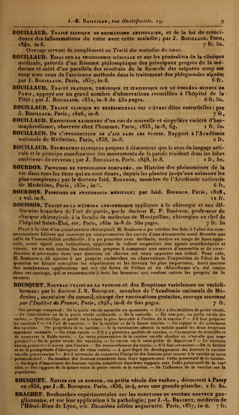 BOUILLAUD. Traité clinique do rhumatisme articulaire, et de la loi de coïnci- dence des inflammations du cœur avec cette maladie; par J. Bouillaud. Pans, i84o. in 8. 7 fr. 5o. Ouvrage servant fie complément au Traité des maladies du cœur. BOUILLAUD. Essai sur la philosophie médicale et sur les généralités de la cliniquo médicale, précédé d'un Résumé philosophique des principaux progrès de la mé- decine et suivi d'un parallèle des résultats de la formule des saignées coup sur coup avec ceux de l'ancienne méthode dans le traitement des phlegmasies aiguës; par J. Bouillaud. Paris, 1837, in-8. 6 fr. BOUILLAUD. Traité pratique, théorique et statistiquk sur le cholbra-morbus dr Paris, appuyé sur un grand nombre d'observations recueillies à l'hôpital de la Pitié; par J. Bouillaud. 1802, in-8 de 45o pages. 6 fr. 5o. BOUILLAUD. Traité clihiqce kt expérimental des fièvres dites essentielles; par J. Bouillaud. Paris, 1826, in-8. 7 fr. BOUILLAUD. Exposition raisonner d'un cas de nouvelle et singulière variété d'her- maphrodisme, observée chez l'homme. Paris, i835, in-8, fig. 1 fr. 5o. BOUILLAUD. Dr l'introduction dk l'air dans les vfines. Rapport à l'Académie nationale de Médecine. Paris, iS58, in-8. 2 fr. BOUILLAUD. Rechfrches cliniques propres à démontrer que le sens du langage arti- culé et le principe coordinateur des mouvements de la parole résident dans les lobes antérieurs du cerveau ; par J. Bouillaud. Paris, 1848, in-8. 1 fr. 5o. BOURDON. Principes dr ptiysiologik comparée, ou Histoire des phénomènes de la vie dans tous les êtres qui en sont doués, depuis les plantes jusqu'aux animaux les plus complexes; par le docteur Isid. Bourdon, membre de l'Académie nationale de Médecine. Paris, t83o, in-f. 6 fr. BOURDON. Principes de physiologie médicale; par Isid. Bourdon. Paris, 1828, 2 vol. in-8. 12 fr. BOUISSON. Traité dr la méthode anksthésique appliquée à la chirurgie et aux dif- férentes branches df Tari de guérir, parle docteur E. F. Bouisson, professeur de clinique chirurgicale à la faculté de médecine de Montpellier, chirurgien en chef de l'hôpital Saint-Éloi, etc. Paris, i85o in-8 de 56o pages. 7 fr. 5o Placé à la tête d'un grand servire chirurgical, M. Bonisson a pu vérifier les faits à l'abri des com- munications hâtives qui auraient pu compromettre les succès d'une découverte aussi féconde que celle de l'insensibilité artificielle, il a pu procéder avec méthode, mettre en usage de bons appa- reils, avoir égard aux indications, apprécier la valeur respective des agents anesthésiques et réunir, en un mot toutes les conditions propres à composer une œuvre d'ensemble et de coor- dination si nécessaire dans une question où chacun est venu apporter son tribut. Pour cela, M. Bouisson a dû ajouter à ses propres recherches ou observations l'exposition de l'état de la question en faisant connaître les expériences et les travaux les plus importants. Aussi aucune des nombreuses applications qui ont été faites de l'éther et du chloroforme n'a été omise dans cet ouvrage, qui se recommande à tous les hommes qui veulent suivre les progrès de la science. BOUSQUET. Nouveau traité dr la vaccine et des Eruptions varioleuses ou varioli- formes: par le docteur J. B. Bousquet, membre de l'Académie nationale de Mé- decine, secrétaire du conseil, chargé des vaccinations gratuites, ouvrage couronné par rInstitut de France. Paris, 184S, in-8 de 600 pages. 7 fr. Cet ouvrage comprend : De !;i petite vérole naturelle ou spontanée. — S'il y a de» récidives de petite vérole. — De l'inoculation ou de la petite vérole artificielle. — De Ih varicelle. — Du cow-pox, ou petite vérole des vache*. — Quel est l'âge et quelle est la saison la plus favorable à l'action de la vaccine ? — h'il faut préparer les vaccinés ? — le l'art de vacciner. — De la vaccine et de la fausse vaccine. — Du régime et du traitement des vacciné*. De« propriétés de la vaccine. — Si la vaccination adoucit la variole quand les deux éruptions marchent ensemble. — Du virus vaccin. — S'il y a plusieurs qualités de vaccine. — l'es moyens de recueillir et de conserver le fluide vaccin. — La vertu préservatrice de la vaccine est-elle absolue ou n'est-elle que tem- poraire ?—'Delà petite vérole des vaccinés. — Le vaccin est-il susceptible de dégénérer? — Le nouveau vaccin préserve-t-il mieux que l'ancien — Du renouvellement du vaccin.— S'il faut revacciner.—De la facilité et de la promptitude d'absorption du virus vaccin. — A quel degré du développement des boutons la vaccine est-elle préservatrice ?— £.-»il nécessaire de conserver l'intégrité des boutons pour assurer à la vaccine sa vertu préservatiiee? - Du nombre des boulon» considérés dans leurs rapports avec l'effet préservatif de la vaccine. — Du drgrè d'importance des bouton* vaccins considérés dan» leur* rapports avec l'effet préservatif de la Tac- cîne. — Des rapports de la nature entre la petite vérole et la vaccine. — De l'influence de la vaccine sur la population. BOUSQUET. Notice sua le cowpox, ou petite vérole des vaches , découvert à Passy en i836, par J.-B. Bousquet. Paris, 1806, in-4» avec une grande planche. 2 fr. 5o. BRACHET. Recherches expérimentales sur les fonctions du système nerveex gan- glionnaire, et sur leur application à la pathologie; par J.-L. Bbachet, médecin de