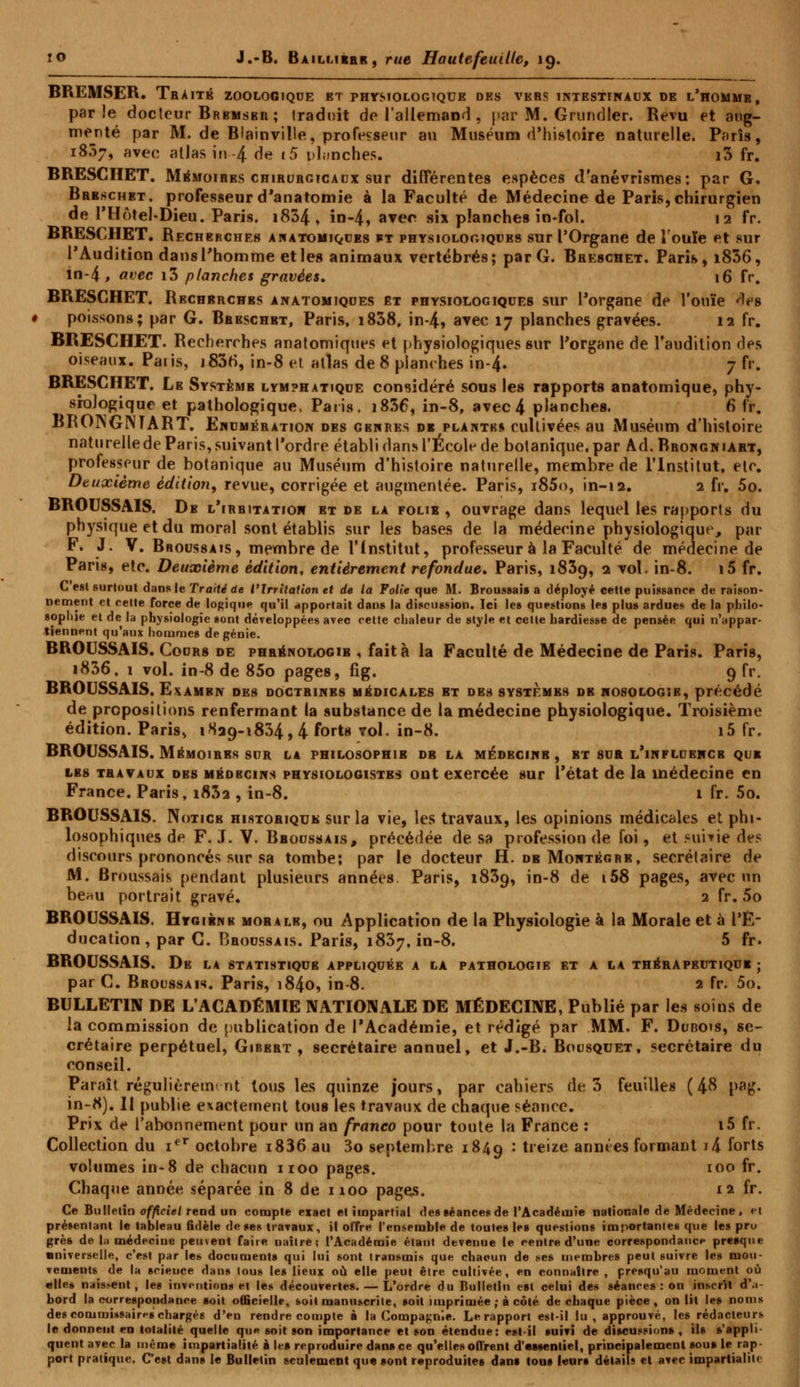 BREMSER. Traité zoologiqde et physiologique des vers intestinaux de l'homme, parle docteur Brkmsbr ; traduit de l'allemand , par M. Grundler. Revu et aug- menté par M. de Blainville, professeur au Muséum d'histoire naturelle. Pons, 1837, avec atlas in 4 de i5 planches. i3 fr. BRESCHET. Mémoires chirurgicaux sur différentes espèces d'anévrismes; par G, Brbschet. professeur d'anatomie à la Faculté de Médecine de Paris, chirurgien de l'Hôtel-Dieu. Paris. i834 , in-4, avec six planches in-fol. 12 fr. BRESCHET. Recherches an atomiques ft physiologiques sur l'Organe de l'ouïe et sur l'Audition dans l'homme et les animaux vertébrés; par G. Breschet. Paris, i836, in-4, avec i3 planches gravées. 16 fr. BRESCHET. Rechsrchbs anatomiques et physiologiques sur l'organe de l'ouïe des poissons; par G. Breschet, Paris, i838, in-4? avec 17 planches gravées. 12 fr. BRESCHET. Recherches anatomiques et physiologiques sur l'organe de l'audition des oiseaux. Paiis, j83rî, in-8 et atlas de 8 planches in-4- 7 fr. BRESCHET. Le Systemb lymphatique considéré sous les rapports anatomique, phy- siologique et pathologique, Paris. i836, in-8, avec 4 planches. 6 fr. BRONGNTART. Ehumkration des gbures di plante* cultivées au Muséum d'histoire naturellede Paris, suivant l'ordre établi dans l'École de botanique, par Ad. Brongniart, professeur de botanique au Muséum d'histoire naturelle, membre de l'Institut, etc. Deuxième édition, revue, corrigée et augmentée. Paris, i85o, in-12. 2 fr, 5o. BROUSSAIS. De l'irritatioh et de la folib , ouvrage dans lequel les rapports du physique et du moral sont établis sur les bases de la médecine physiologique, par F. J. V. Broussais, membre de l'Institut, professeur à la Faculté de médecine de Paris, etc. Deuxième édition, entièrement refondue. Paris, 1839, 2 vol. in-8. i5 fr. C'est surtout dans le Traité de VIrritation et de la Folle que M. Broussais a déployé cette puissance de raison- nement et cette force de logique qu'il apportait dans la discussion. Ici les questions les plus ardues de la philo- sophie et de la physiologie sont développées avec cette chaleur de style et cette hardiesse de pensée qui n'appar- tiennent qu'aux hommes de génie. BROUSSAIS. Cours de phrénologib , fait à la Faculté de Médecine de Paris. Paris, i836, 1 vol. in-8 de 85o pages, fig. 9 fr. BROUSSAIS. Examrn des doctrines médicales et des systèmes de nosologie, précédé de propositions renfermant la substance de la médecine physiologique. Troisième édition. Paris, 1829-1834, 4 forts vol. in-8. i5 fr, BROUSSAIS. Mémoires sur la philosophie db la médecine, bt sur l'influence que les travaux des mbdbcins physiologistes ont exercée sur l'état de la médecine en France. Paris, i83a , in-8. 1 fr. 5o. BROUSSAIS. Notice historique sur la vie, les travaux, les opinions médicales et phi- losophiques de F. J. V. Broussais, précédée de sa profession de foi, et suivie des discours prononcés sur sa tombe; par le docteur H. de Montégre, secrétaire de M. Broussais pendant plusieurs années Paris, 1839, in-8 de 158 pages, avec un be*u portrait gravé. 2 fr. 5o BROUSSAIS. Hygiène moralb, ou Application de la Physiologie à la Morale et à l'É- ducation, par G. Broussais. Paris, 1837, in-8. 5 fr. BROUSSAIS. De l* statistique appliquée a la pathologie et a la théraprutiqui ; par C. Broussais. Paris, 1840, in-8. 2 fr. 5o. BULLETIN DE L'ACADÉMIE NATIONALE DE MÉDECINE, Publié par les soins de la commission de publication de l'Académie, et rédigé par MM. F. Dubois, se- crétaire perpétuel, Gibert , secrétaire annuel, et J.-B. Bousquet, secrétaire du conseil. Paraît régulièrement tous les quinze jours, par cahiers de 3 feuilles (48 pag. in-8). Il publie exactement tous les travaux de chaque séance. Prix de l'abonnement pour un an franco pour toute la France : i5 fr. Collection du ier octobre i836 au 3o septembre 1849 : treize années formant i!\ forts volumes in-8 de chacun 1100 pages. 100 fr. Chaque année séparée in 8 de 1100 pages. 12 fr. Ce Bulletin officiel rend un compte exact et impartial des séances» de l'Académie nationale de Médecine, et présentant le tableau fidèle de ses travaux, il offre l'ensemble de toutes les questions importantes que les pro grès de la médecine peuvent faire naître; l'Académie étant devenue le centre d'une correspondance presque universelle, c'est par les documents qui lui sont transmis que chacun de ses membres peut suivre les mou- vements de la science dans tous les lieux où elle peut être cultivée, en connaître , presqu'au moment où elles naissent, les inventions et les découvertes. — L'ordre du Bulletin est celui des séances : on inscrit d'a- bord la correspondance soit officielle, soit manuscrite, soit imprimée ; à côté de chaque pièce, on lit les noms des commissaires chargés d'en rendre compte à la Compagnie. Le rapport est-il lu, approuvé, les rédacteurs le donnent en totalité quelle que soit son importance et son étendue: est-il suivi de discussions, ils s'appli- quent avec la même impartialité à leâ reproduire dansce qu'elles offrent d'essentiel, principalement sou» le rap- port pratique. C'est dans le Bulletin seulement que «ont reproduites dans tons leurs détails et avec impartialité