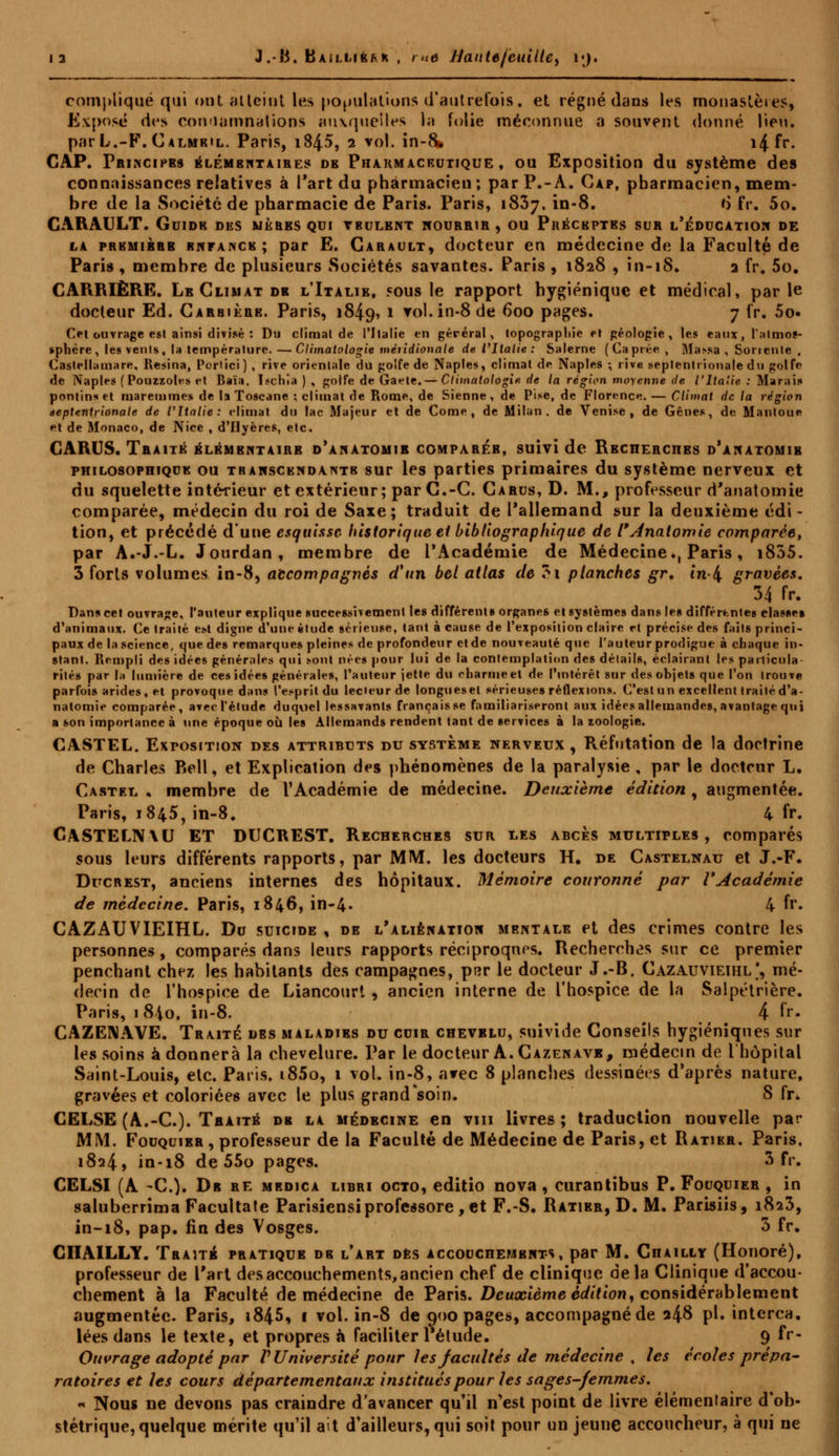 J.-B. BAiLLièfvK , i ne HaittefeuiUe, vj, compliqué qui ont atteint les populations d'autrefois, et régné dans les monastères, Exposé des condamnations auxquelles la folie méconnue a souvent donné lieu, par L.-F. Calmeil. Paris, i845, 2 vol. in-8. 14 fr. CAP. Principes élémentaires de Pharmaceutique, ou Exposition du système des connaissances relatives à l'art du pharmacien; par P.-A. Cap, pharmacien, mem- bre de la Société de pharmacie de Paris. Paris, 1837, in-8. o* fr. 5o. CARAULT. Guide des mères qui vbulent nourrir, ou Préceptes sur l'éducation de la première rnfance ; par E. Carault, docteur en médecine de la Faculté de Paris , membre de plusieurs Sociétés savantes. Paris , 1828 , in-18. 2 fr. 5o. CARRIÈRE. Lb Climat dr l'Italie, sous le rapport hygiénique et médical, parle docteur Ed. Carbière. Paris, 1849» 1 vol. in-8 de 600 pages. 7 fr. 5o» Ol ouvrage est ainsi divisé : Du climat de l'Italie en gérerai, topographie et géologie, les eaux, l'almos- «phère , les vents, la température. — Climatologie méridionale de l'Italie : Salerne (Caprée, Ma>sa , Son ente , Castellatnare, Résina, Portici ) , rive orientale du golfe de Naples, climat de Naples ; iîvr septentrionale du golfe de Naplet (Pouzzolrs et Baïa, îschla ) , golfe de Gaete.— Climatologie de la région moyenne de l'Italie : Marais pontinset ruaremmes de la Toscane ; climat de Rome, de Sienne, de Pise, de Florence. — Climat de la région septentrionale de l'Italie: rlimat du lac Majeur et de Come , de Milan, de Venise, de Gênes, de Mantone et de Monaco, de Nice , d'Hyères, etc. CARUS. Traité élémentaire d'anatomir comparer, suivi de Recherches d'anatomib philosophique ou transcendante sur les parties primaires du système nerveux et du squelette intérieur et extérieur; par C.-C. Carus, D. M., professeur d'anatomie comparée, médecin du roi de Saxe; traduit de l'allemand sur la deuxième édi - tion, et précédé d'une esquisse historique et bibliographique de l'Anatomie comparée, par A.-J.-L. Jourdan, membre de l'Académie de Médecine., Paris, i835. 3 forts volumes in-8, accompagnés d'un bel atlas de 3i planches gr. tn-4 gravées. 34 fr. Dans cet ouvrage, l'auteur explique successivement les différents organes et systèmes dans les différentes classe» d'animaux. Ce traité est digne d'une étude sérieuse, tant à cause de l'exposition claire et précise des faits princi- paux de la science, que des remarques pleines de profondeur et de nouveauté que l'auteur prodigue à chaque in- stant. Rempli des idées générales qui sont nées pour lui de la contemplation des détails, éclairant les particula- rité! par |;i lumière de ces idées générales, l'auteur jette du eliarmeel de l'intérêt sur des objets que l'on trouve parfois arides, et provoque dans l'esprit du ledeur de longuesel sérieuses réflexions. C'est un excellent traité d'a- natomie comparée, arec l'élude duquel lessavants français se familiariseront aux idées allemandes, avantage qui a son importance à une époque où les Allemands rendent tant de services à la zoologie. CASTEL. ExrostTiON des attributs du système nerveux , Réfutation de la doctrine de Charles P>ell, et Explication des phénomènes de la paralysie , par le docteur L. Cartel . membre de l'Académie de médecine. Deuxième édition , augmentée. Paris, 1845, in-8. 4 fr. CASTELIVAU ET DUCREST. Recherches sur les abcès multiples , comparés sous leurs différents rapports, par MM. les docteurs H. de Castelnau et J.-F. Ducrest, anciens internes des hôpitaux. Mémoire couronné par VAcadémie de médecine. Paris, 1846, in-4« 4 fr. CAZAUVIEIHL. Du suicide , de l'aliénation mentale et des crimes contre les personnes, comparés dans leurs rapports réciproques. Recherches sur ce premier penchant chez les habitants dés campagnes, prcr le docteur J.-B. Cazauvieihl', mé- decin de l'hospice de Liancourt , ancien interne de l'hospice de la Salpétrière. Paris, 1840, in-8. 4 fr. CAZENAVE. Traité des maladies du cuir chevelu, suivide Conseils hygiéniques sur les soins adonnera la chevelure. Par le docteur A. Cazenavb, médecin de l'hôpital Saint-Louis, etc. Paris, t85o, 1 vol. in-8, arec 8 planches dessinées d'après nature, gravées et coloriées avec le plus grand'soin. 8 fr. CELSE (A.-C). Traite dr la médecine en vm livres; traduction nouvelle par MM. Fouquier , professeur de la Faculté de Médecine de Paris, et Ratier. Paris. 1824, in-18 de 55o pages. S fr. CELSI (A -C). Dr re medica libri octo, editio nova , curantibus P. Fouquier , in saluberrima Facultate Parisiensiprofessore, et F.-S. Ratier, D. M. Parisiis, 1823, in-18, pap. fin des Vosges. 3 fr. CIIAILLY. Traité pratique de l'art dès accouchements, par M. Chailly (Honoré), professeur de l'art desaccouchements,ancien chef de clinique delà Clinique d'accou- chement à la Faculté de médecine de Paris. Deuxième édition, considérablement augmentée. Paris, i845, 1 vol. in-8 de 000 pages, accompagné de a48 pi. interca. lées dans le texte, et propres à faciliter 1 étude. 9 fr- Ouvrage adopté par V Université pour les facultés de médecine , les écoles prépa- ratoires et les cours départementaux institués pour les sages-femmes. « Nous ne devons pas craindre d'avancer qu'il n'est point de livre élémenlaire d'ob- stétrique, quelque mérite qu'il ait d'ailleurs, qui soit pour un jeune accoucheur, à qui ne