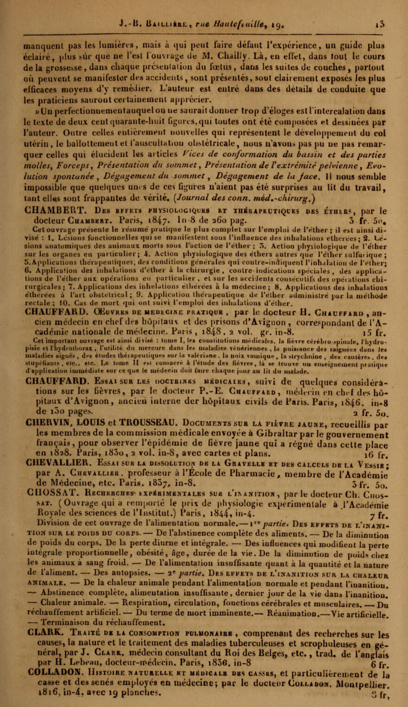 manquent pas les lumières, mais à qui peut faire défaut l'expérience, un guide plus éclairé, plus sûr que ne l'est l'ouvrage de M. Chailly. Là, en effet, dans tout le cours delà grossesse, dans chaque présenta lion du fœtus, dans les suites de couches, partout où peuvent se manifester des accidents, sont présentés, sout clairement exposés les plus efficaces moyens d'y remédier. L'auteur est entré dans des détails de conduite que les pralieiens sauront certainement apprécier. wUnperfectionnementauquelon ne saurai! donner trop d'éloges estlintercalation dans le texte de deux ceiitquaraute-huit figures, qui toutes ont été composées et dessinées par l'auteur. Outre celles entièrement nouvelles qui représentent le développement du col utérin, le ballottement et l'auscultation obstétricale, nous n'avons pas pu ne pas remar- quer celles qui élucident les articles Vices de conformation du bassin tt des parties molles. Forceps, Présentation du sommet. Présentation de V extrémité pelvienne , Evo- lution spontanée, Dégagement du sommet, Dégagement de la Jace. Il nous semble impossible que quelques unes de ces figures n'aient pas été surprises au lit du travail, tant elles sont frappantes de vérité. {Journal des conn. méd.-chirurg.) CHAMBERT. Des effets physiologiques et thérapeutiques des éthlrs, par le docteur Chamhert. Paris, 1847. in 8 de 260 pag. 5 fr. 5o. Cet ouvrage présente le résume' pratique le plus complet sur l'emploi de l'éther ; il est ainsi di- visé : 1. Lésions fonctionnelles qui se manifestent sous l'influence des inhalations etherées; 2. Lé- sions anatomiques des animaux morts sous l'action de l'éther ; ô. Action physiologique de l'élher sur les organes en particulier; 4. Actiou physiologique des éthers autres que l'éther sulfui ique ; S.Applications thérapeutiques, des conditions générales qui contre-indiquent l'inhalation de l'éther; 6. Application des inhalations d'éther à la chirurgie, contre-indications spéciales, des applica- tions de l'éther aux opérations en particulier , et sur les accidents consécutifs des opérations chi- rurgicales; 7. Applications des inhalations éthérées à la médecine; 8. Applications des inhalations etherées à l'art obstétrical ; 9. Application thérapeutique de l'éther administré par la méthode rectale; 10. Cas de mort qui ont suivi l'emploi des inhalations d'éther. CHAUFFARD. Œuvres de médecine pratique , par le docteur H. Chauffard , an- cien médecin en chef des hôpitaux et des prisons d'Avignon , correspondant de l'A- cadémie nationale de médecine. Paris , 184S, 2 vol. gr. in-8. i5 fr. Cet important ouvrage est ainsi divisé : tome I, lei constitutions médicales, la lièvre cérébro spinale, l'hydro- pisie cl l'hydrotliorax , l'utilité du mercure dans les maladies vénériennes , la puissance des saignées dans les maladies aiguës , des études thérapeutiques sur la valériane . la noix votnique , la strychnine , des cautères , des stupéfiants , etc., etc. Le tome II est consacré à l'étude des lièvres, là se trouve un enseignement pratique d'application immédiate sur ce que le médecin doit faire chaque jour au lit du malade. CHAUFFARD. Essai sua les doctrines médicales, suivi de quelques considéra- tions sur les lièvres, par In docteur P.-E. Chauffard, médecin en chef des hô- pitaux d'Avignon, ancien interne der hôpitaux civils de Paris. Paris, 1846. in-8 de i3o pages. 2 fr. 5o CHERVIN, LOUIS et TROUSSEAU. Documents sua la fièvre jaune, recueillis par les membres de la commission médicale envoyée à Gibraltar par le gouvernement français, pour observer l'épidémie de fièvre jaune qui a régné dans cette place en 1828. Paris, i83o, 2 vol. in-8, avec cartes et plans. 16* fr. CHEVALLIER. Essai sur la dissolution de la Gravellb ht des calculs de la Vessie; par A. Chevallier, professeur à l'École de Pharmacie, membre de l'Académie' de Médecine, etc. Paris, i83j, in-8. 5 fr. 5()# CllOSSAT. Recherches^ tx péri mentales sua l'ixanitiou , par le docteur Ch. Cnos- sat. (Ouvrage qui a remporté le prix de physiologie expérimentale à ,l'Académie Royale des sciences de l'Institut.) Paris, 1844, in-4. y fr- Division de cet ouvrage de l'alimentation normale.— ire partie. Des effets de l'inani- tion sur le poids du coRrs.— De l'abstinence complète des aliments. — De la diminution de poids du corps. De la perte diurne et intégrale. — Des iuflueuces qui modifient la perte intégrale proportionnelle, obésité, âge, durée de la vie. De la diminution de poids chez les animaux à sang froid. — De l'alimentation insuffisante quant à la quantité et la nature de l'aliment. — Des autopsies. — 2e partie. Des effets de l'inanition sur la chaleur animale. — De la chaleur animale pendant l'alimentation normale et pendant l'inanition. — Abstinence complète, alimentation insuffisante, dernier jour de la vie dans l'inanition. — Chaleur animale. — Respiration, circulation, fonctions cérébrales et musculaires. Du réchauffement artificiel.— Du terme de mort imminente.— Réanimation.—Vie artificielle. — Terminaison du réchauffement. CLARK. Traité dk la consomption pulmonaire , comprenant des recherches sur les causes, la nature et le traitement des maladies tuberculeuses et scrophuleuses en gé- néral, par J. Clark., médecin consultant du Roi des Belges, etc., trad. de l'anglais par H. Lebeau, docteur-médecin. Paris, i836, in-8 g rr# COLLADON. Histoire naturelle et médicale des cassbs, et particulièrement de la casse et des sénés employés en médecine; par le docteur Colladôn. Montpellier. 1816, in-4? avec 19 planches. 3 rr*