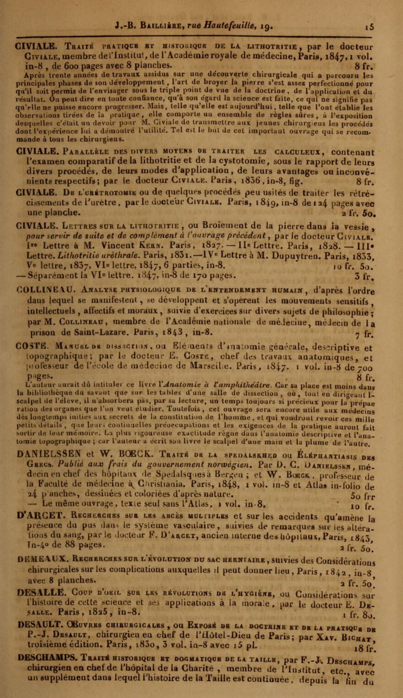 CIVIALE. Traite pratique et histohique de la lithotritie, par le docteur Giviale, membre de l'Institut, de l'Académie royale de médecine, Paris, 1847, * vol« in-8 , de 600 pages avec 8 planches. S fr. Après trente années de travaux assidus sur une de'couverte chirurgicale qui a parcouru les principales phases de son développement , l'art de broyer la pierre s'est assez perfectionné pour qu'il soit permis de l'envisager sous le triple point de vue de la doctrine, de l'application et du résultai. On peut dire en toute confiance, qu'à son égard la science est faite, ce qui ne signifie pas qu'elle ne puisse encore progresser. Mais, telle qu'elle est aujourd'hui, telle que l'ont établie les observations tirées de la pratique , elle comporte uu ensemble de règles sûres , à l'exposition desquelles c'était un devoir pour M. Civiale de transmettre aux jeunes chirurgiens les procédés dont l'expérience lui a démontré l'utilité. Tel est le but de cet important ouvrage qui se recom- mande à tous les chirurgiens. CIVIALE. Parallèle des divers moyens oe traiter les calculeux, contenant l'examen comparatif delà lithotritie et de la cystotomie, sous le rapport de leurs divers procédés, de leurs modes d'application, de leurs avantages ou inconvé- nients respectifs; par le docteur Giviale. Paris, i836, in-8, fig. 8 fr. GIVIALE. De l'urétrotomie ou de quelques procédés peu usités de traiter les rétré- cissements de l'urètre , par le docteur Giviale. Paris, 1 S|q, in-8 de 1 24 pages avec une planche. 2 IV. 5o. CIVIALE. Lettres sur la lithotritie , ou Broiement de la pierre dans ia vessie , pour servir de suite et de complément à l'ouvrage précèdent, par le docteur Giviale. 1 Lettre à M. Vincent Kern. Paris, 1827. — lie Lettre. Paris, 1828. — III» Lettre. Lithotritie urètlirale. Paris, i83i.—IVe Lettre à M. Dupuytren. Paris, i853, Ve lettre, 1837, Vie lettre, 1847, 6 parties, in-8. 10 IV. 5o. — Séparément ia Vie lettre. 1847, in-8 de 170 pages. 3 fr. COLLINE1U. Analyse physiologique de l'entendembnt humain, d'après l'ordre dans lequel se manifestent, se développent et s'opèrent les mouvements sensitifs intellectuels, affectifs et moraux, suivie d'exercices sur divers sujets de philosophie; par M. Collineau, membre de l'Académie nationale de médecine, médeciu de la prison de Saint-Lazare. Paris, 1843, in-8. ^ fr# COSTE. Manuel »k Disstcrio*% ou Eléments d'inatoraie générale, descriptive et îopographique ; par le docteur E. Goste, chef des travaux anatomiques, et |)!otesseur de l'école de médecine de MarseiLe. Paris, 1847. l vo^ i-^ de -00 P*ges. j 8 fr. t auteur aurait dû intituler ce livre 1 Anatomie h l'amphithéâtre. Car sa place est moins dans la bibliothèque du savant que sur les tables d'une salle de dissection, où, tout eu dirigeant 1- scalpel de l'élève, il nabsorbera pas, par sa lecture, un temps toujours si précieux pour la prépae ratiou des organes que Voix veut étudier. Toutefois, cet ouvrage sera encore utile aux médecins dès longtemps inities aux secrets de la constitution de l'homme . et qui voudront revoir ces mille petits détails , que leurs continuelles préoccupations et les exigences de la pratique amont fait sortir de leur mémoire. Lu plus rigoureuse exactitude règne dans Tanalomie descriptive et Tana- tomie topograpbique ; car l'auteur a écrit son livre le scalpel d'une main et la plume de l'autre. DANIELSSEN et W. BOECK. Traita dk la speoalskhed ou Éléphawtiasis dbs Grecs. Publié aux frais du gouvernement norwégien. Par D. G. Daniels»*!*, mé- decin en chef des hôpitaux de Spedalsqucsà Bergen; et W. Boeck. , professeur de la Faculté de médecine à^ Christiania. Paris, 184.8, 1 vol. in-8 et Atlaa in-folio de 24 p anches, dessinées et coloriées d'après nature. 50 frr — Le même ouvrage, texte seul sans l'Atlas, 1 vol. in-8. ' 10 fr# D'ARCET. Recherches sur les abcès muhiplbs et sur les accidents qu'amène la présence du pus dans ie système vasculaire , suivies de remarques sur les altéra- tions du san£, par le docteur F. D'arcet, ancien interne des hôpitaux, Paris, 1843 Tn-4° de SS pages. 2 ir 5q' DEMEAUX. Recherches sur l'évolution du sac herniaire, suivies des Considérations chirurgicales sur les complications auxquelles d peut donner lieu , Paris , 1842 in-8 avec 8 planches. 2 j-p. 5q9 DESALLE. Coup d'oeil sur lbs révolutions dk l'hygiène, ou. Considérations sur l'histoire de cette science et ses applications à ta morale, par le docteur Ë. Dk- salle. Paris, i8a5, in-8. v fr g0 DESAULT. Oeuvres chirurgicales , ou Exposé de la doctrine et de la pratiqu8 db P.-J. Desault, chirurgien en chef de i'iiôtei-Dieu de Paris; par Xav. BicHat troisième édition. Paris, i83o, 3 vol. in-8 avec i5 pi. .0 ç9 DESCHAMPS. Traité historique et dogmatique de la taille, par F.-J. Deschamps chirurgien en chef de l'hôpital de la Charité , membre de l'Institut, etc. avec un supplément dans lequel l'histoire de la Taille est continuée , depuis la fin du