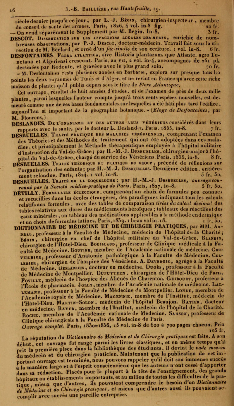 siècle dernier jusqu'à ce jour, par L. J. Bbgin, chirurgien-inspecteur, membre du conseil de santé des armées. Paris, 1826, 4 vol. in-8 fig. ao fr. — On vend séparément le Supplément par M. Bégin. In-8. 5 fr. DESCOT. Dissbrtation sur lbs aifkctiohs localbs des kerfs , enrichie de nom- breuses observations, par P.-J. Dbscot, docteur-médecin. Travail fait sous la di- rection de M. Béclard, et orné d'un fac-similé de son écriture. 1 vol. in-8. 6 fr. DESFONTAINES. Flora atlantica, sive Historia plantarum, quae Atlante, a^roTu- netano et Al^eriensi crescunt. Paris, an vu, 2 vol. in-4. accompagnés de 261 pi. dessinées par Redouté, et gravées avec le plus grand soin. ;o fr. « M. Desfontaiues resta plusieurs années en Barbarie, explora sur presque tous Isa points les deux royaumes de Tunis et d'Alger, et ne revint en France qu'avec cette riche moisson de plantes qu'il publia depuss sous le titre de Flore Atlantique. Cet ouvrage , résultat de huit aimées d'études, et de l'examen de près de deux mille plantes parmi lesquelles l'auteur compte jusqu'à trois cents espèces nouvelles, est de- meuré comme une de ces bases fondamentales sur lesquelles a été bâti plus tard l'édifice , aujourd'hui si important de la géographie botanique. »> {Eloge de Desfontaines, par M. Flourens.) DESLANDES. De l'onanisme et des autres abus vénériens considérés dans leurs rapports avec la santé, par le docteur L. Deslandey. Paris. i835, in-8. 7 fr. DESRUELLES. Traité pratique des maladies vénériennes, comprenant l'examen des Théories et des Méthodes de traitement qui ont été adoptées dans ces mala- dies , et principalement la Méthode thérapeutique employée à l'hôpital militaire d'instruction du Val-de-Grâce ; par Il.-M.-J. Desruelles, chirurgien-major à l'hô- pital du Val-de-Grâce, chargé du service des Vénériens. Paris, i836, iu-8. 8 fi. DESQUELLES. Traité tdéoriquiî kt pratique du croup , précédé de réflexions sur l'organisation des enfants; par H.-M.-J. Desruellbs. Deuxième édition, entière- ment refondue. Paris, 1824, 1 vol. in-8. 5 fr. 5o. DESRUELLES. Traité db la coqubluchb ; par H.-M.-J. Dbsbubllbs, ouvragecou- ronnè par la Société médico-pratique de Paris. Paris, 1827, in-8. 5 irt 5o. DÉTILLY. Formulaire éclectique , comprenant un choix de formules peu connues et recueillies dans les écoles étrangères, des paradigmes indiquant tous les calcula relatifs aux formules , avec des tables de comparaison tirées du calcul décimal des tables relatives aux doses des médicaments héroïques ; tableaux des réactifs et des eaux minérales, un tableau des médications applicables à la méthode endermique et un choix deformules latines. Paris, 1839. 1 beau vol in-18. 1 fr. 5o. DICTIONNAIRE DE MÉDECINE ET DE CHIRURGIE PRATIQUES, par MM. An- dral professeur à la Faculté de Médecine, médecin de l'hôpital de la Charité; Bégih chirurgien en chef de l'hôpital militaire du Val-de-Grâce. Blandik, chirurgien de l'Hôtel-Dieu. Bouillaud, professeur de Clinique médicale à la Fa- culté de Médecine. Bouvibr, membre de l'Académie nationale de médecine. Oru- veilhibr, professeur d'Anatomie pathologique à la Faculté de Médecine. Cul- lbrier, chirurgien de l'hospice des Vénériens. A. Dbvbhgib , agrégé à la Faculté de Médecine. Ubslandes , docteur en médecine. Dugès, professeur à la Faculté de Médecine de Montpellier. Dupuytren, chirurgien de l'Hôtel-Dieu de Paris. Foville médecin de l'hospice des Aliénés de Charenton. Guibourt. professeur à l'École de pharmacie. Jolly, membre de l'Académie nationale de médecine. Lal- lemand, professeur à la Faculté de Médecine de Montpellier. Londe, membre de l'Académie royale de Médecine. Magendie, membre de l'Institut, médecin de l'Hôtel-Dieu. Martin-Solon . médecin de l'hôpital BeaujoD. Ratier, docteur en médecine. Rayer, membre de l'Institut, médecin de l'hôpital de la Charité. Roche, membre de l'Académie nationale de Médecine. Sanson, professeur de Clinique chirurgicale à la Faculté de Médecine de Paris. Ouvrage complet. Paris, i83o-iS36, i5 vol. in-8 de 600 à 700 pages chacun. Prix io5 fr. La réputation du Dictionnaire de Médecine et de Chirurgie pratiques est faite. A son début, cet ouvrage fut rangé parmi les livres classiques, et en même temps qu'il prit la première place dans la bibliothèque des étudiants, il devint le vade mecum du médecin et du chirurgien praticien. Maintenant que la publication de cet im- portant ouvrage est terminée, nous pouvons rappeler qu'il doit son immense succès a la manière large et à l'esprit consciencieux que les auteurs n'ont cessé d'apporter dans sa rédaction. Placés pour la plupart à la tète de l'enseignement, des grands hôpitaux ou établissements importants, et au milieu de toutes les difficultés de la pra- tique mieux que d'autres, ils pouvaient comprendre le besoin d'un Dictionnaire de Médecine et de Chirurgie pratiques , et mieux que d'autres aussi ils pouvaient ac- complir avec succès une pareille entreprise.
