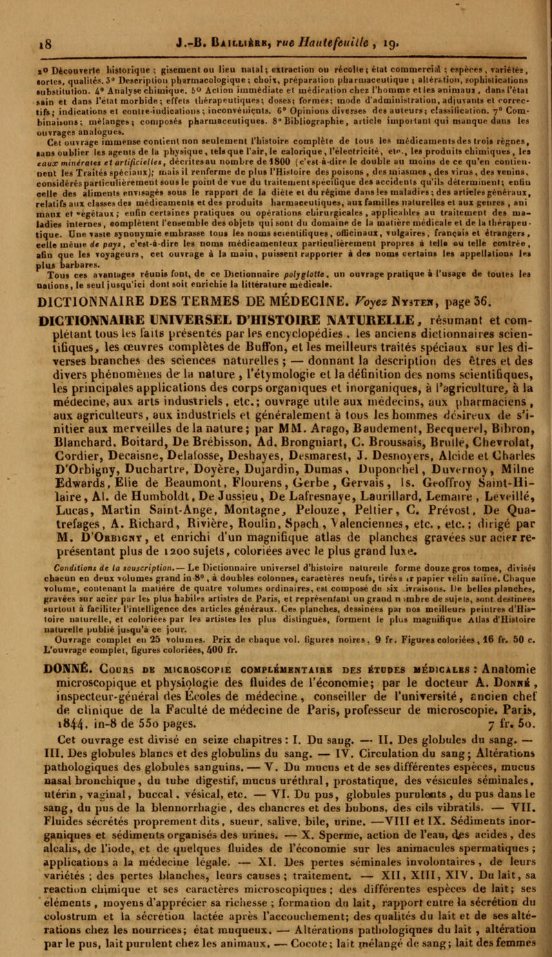 »o Découverte historique; gisement ou lieu natal ; extraction ou récolle; état commercial ; espèces , variétés, sortes, qualités. 3 Description pharrnacologique ; choit, préparation pharmaceutique ; altération, sophistications substitution. 49 Analyse chimique. 6° Action immédiate et médication chez l'homme et les animaux , dans l'étal sain et dans l'état morbide; eîïets thérapeutiques; doses; formes; mode d'administration, adjuvants et correc- tifs; indications et contre-indications; inconvénients. 6° Opinions diverses des auteurs; classification. 70 Com- binaisons; mélanges; composés pharmaceutiques. 8° Bibliographie, article important qui manque dans les ouvrages analogues. Cet ouvrage immense contient non seulement l'histoire complète de tous les médicaments des trois règnes, sans oublier les agents de la physique , tels que l'air, le calorique , l'électricité, etc., les produits chimiques , les eaux minérales et artificielles, décrit es au nombre de 1800 (c'est à-dire le double au moins de ce qu'en contien- nent les Traités spéciaux); mais il renferme de plus l'Histoire des poisons , des miasmes , des virus , des veuins, considérésparticulièrement sous le point de vue du traitement spéciGque des accidents qu'ils déterminent; entin celle des aliments envisagés sous le rapport de la diète et du régime dans les maladies ; des articles généraux, relatifs aux classes des médicaments et des produits harmaceutiques, aux familles naturelles et aux genres , ani maux et «égétaux ; enfin certaines pratiques ou opérations chirurgicales , applicables au traitement des ma- ladies internes , complètent l'ensemble des objets qui sont du domaine de la matière médicale et de la thérapeu • tique. Une vaste synonymie embrasse tous les noms scientifiques, officinaux, vulgaires, français et étrangers, celle mèuie de pays, c'est-à-dire les noms médicamenteux particulièrement propres à tell* ou telle contrée, afin que les voyageurs, cet ouvrage à la main, puissent rapporter à de» noms certains les appellations les plus barbares. Tous ces avantages réunis font, de ce Dictionnaire polyglotte, un ouvrage pratique à l'usage de toutes les nations, le seul jusqu'ici dont soit enrichie la littérature médicale. DICTIONNAIRE DES TERMES DE MÉDECINE. Voyez Nysten, page 36. DICTIONNAIRE UNIVERSEL D'HISTOIRE NATURELLE, résumant et com- plétant tous les laits présentés parles encyclopédies , les anciens dictionnaires scien- tifiques, les œuvres complètes de Buffon, et les meilleurs traités spéciaux sur les di- verses branches des sciences naturelles ; — donnant la description des êtres et des divers phénomènes de la nature , l'étymologie et la définition des noms scientifiques, les principales applications des corps organiques et inorganiques, à l'agriculture, à la médecine, aux arts industriels, etc.; ouvrage utile aux médecins, aux pharmaciens , aux agriculteurs, aux industriels et généralement à tous les hommes dcûreux de s'i- nitier aux merveilles de la nature ; par MM. Arago, Baudement, Becquerel, Bibron, Blanchard, Boitard, De Brébisson, Ad, Brongniart, C. Broussais, Brullë, Chevrolat, Cordier, Decaisne, Delalosse, Desbayes, Desmarest, J. Desnoyers, A Ici de et Charles D'Orbigny, Duchartre, Doyère, Dujardin, Dumas, Duponchel, Duvernoy, Milne Edwards, Elie de Beaumont, Flourens , Gerbe , Gervais , ls. Geoffroy Saint-Hi- laire, Al. de Humboldt, De Jussieu, De Lafresnaye, Laurillard, Lemaire , Leveillé, Lucas, Martin Saint-Ange, Montagne, Pelouze, Peltier, C. Prévost, De Qua- trefages, A. Richard, Rivière, Roulin, Spach , Valenciennes, etc., etc.; dirigé par M. D'Orbigny, et enrichi d'un magnifique atlas de planches gravées sur acier re- présentant plus de 1200 sujets, coloriées avec le plus grand luxe. Conditions de la souscription.— Le Dictionnaire universel d'histoire naturelle forme douze gros tomes, divisés chacun en deux -volumes grand in 8° , à doubles colonnes, caractères neufs, tirés s «r papier félin satiné. Chaque volume, contenant la matière de quatre volumes ordinaires, est composé de six .maisons. De belles planches, gravées sur acier par les plus habiles artistes de Paris, et représentant un grand n >mbre de sujels, sont destinées surtout à faciliter l'intelligence des articles généraux. Ces planches, dessinées par nos meilleurs peintres d'His- toire naturelle, et coloriées par les artistes les plus distingués, forment le plus magnifique Allas d'Histoire naturelle publié jusqu'à ce jour. Ouvrage complet en 25 volumes. Prix de chaque vol. ligures noires, 9 fr. Figures coloriées, 16 fr. 50 c. L'ouvrage complet, figures coloriées, 400 fr. DONNÉ. Cours de microscopie complémentaire des études médicalbs : Anatomie microscopique et physiologie des fluides de l'économie; par le docteur A. Donne , inspecteur-général des Écoles de médecine, conseiller de TunÎTersité, encien chef de clinique de la Faculté de médecine de Paris, professeur de microscopie. Paris, i844- in-8 de 55o pages. 7 fr. 5o. Cet ouvrage est divisé en seize chapitres : I. Du sang. — II. Des globules du sang. — III. Des globules blancs et des globulins du sang. — IV. Circulation du sang ; Altérations pathologiques des globules sanguins. — V. Du mucus et de ses différentes espèces, mucus nasal bronchique, du tube digestif, mucus uréthral, prostatique, des vésicules séminales, utérin , vaginal, buccal. vésical, etc. — VI. Du pus, globules purulents , du pus dans le sang, du pus de la blennorrhagie , des chancres et des bubons, des cils vibratils. — VII. Fluides sécrétés proprement dits, sueur, salive, bile, urine. —VIII et IX. Sédiments inor- ganiques et sédiments organisés des urines. — X. Sperme, action de l'eau, des acides , des alcalis, de l'iode, et de quelques fluides de l'économie sur les animacules spermatiques ; applications à la médecine légale. — XI. Des pertes séminales involontaires , de leurs variétés ; des pertes blanches, leurs causes; traitement. — XII, XIII, XIV. Du lait, sa reaction chimique et ses caractères microscopiques; des différentes espèces de lait; ses éléments , moyens d'apprécier sa richesse ; formation du lait, rapport entre la sécrétion du colostrum et la sécrétion lactée après l'accouchement; des qualités du lait et de ses alté- rations chez les nourrices; état rauqueux. — Altérations pathologiques du lait , altération par le pus, lait purulent chez les animaux. — Cocote; lait mélangé de sang; lait des femmes