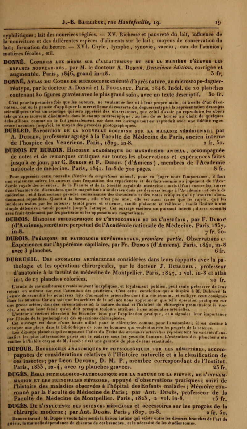 syphilitiques; lait des nourrices réglées. — XV. Richesse et pauvreté du lait, influence de la nourriture et des différentes espèces d'aliments sur le lait ; moyens de conservation du lait; formation du beurre.— XVÏ. Chyle, lymphe, synovie, vacciu , eau de Tamnios , matières fécales , œil. DONNÉ. Conseils aux mères sur l'allaitement bt sdr la manière d'élkvbr lbs enfants nouveau-nés , par M. le docteur A. Donné, Deuxième édition, corrigée et augmentée. Paris, 1846, grand in-18. 3 fr. DONNÉ, Atlas du Cours de microscopie exécuté d'après nature, au microscope-daguer- réotype, par le docteur A. Donné et L.Foucault. Paris, 18;6. In-fol. de 20 planches contenant 80 figures gravées avec le plus grand soin, avec un texte descriptif. 3o fr. C'est pour la première fois que le» auteurs, ne voulant se fier ni à leur propre main , ni à celle d'un dessi- nateur, ont eu la pensée d'appliquer la merveilleuse découverte du daguerréotype à la représentation des sujets scientifiques : c'est un avantage qui sera apprécié des observateurs, que celui d avoir pu reproduire les objets tels qu'ils se trouvent disséminés dans le champ microscopique , au lieu de se borner an choix de quelques- échautillons. comme on le fait généralement, c.ir dans cet ouvrage tout esi reproduit avec une fidélité rigou reuse inconnue jusqu'ici, au moyen des procèdes photographiques. DUBLED. Exposition de la nouvelle doctrine sur la maladie vénérienne; par A. Dubled, professeur agrégé à la Faculté de Médecine de Paris, ancien interne de l'hospice des Vénériens. Paris, 1829, in-8. 2 fr. 5o. DUBOIS ET BURDIN. Histoire académique du magnétisme animal, accompagnée de notes et de remarques critiques sur toutes les observations et expériences faites jusqu'à ce jour, parC.BuRDiw et F. Dubois (d'Amiens) , membres de l'Académie nationale de médecine. Paris, 1841. In-8 de 700 pages. S fr. Pour apprécier cette nouvelle Histoire du magnétisme animal, pour en 'juger toute l'importance, il faut non seulement suivre les auteur» dans l'exposition des expériences et des faits soumis au jugement de l'Aca- démie royale des sciences, de la Faculté et de la Société royale de médecine ; mais il faut encore les suivre dans l'examen de discussions que le magnétisme a soulevées dans ces dernier» temps à l'Académie nationale dt médecine , et il faut surtout pretidie connaissance des documents et des notes critiques qui s'y trouvent abon- damment répandues. Quant à la forme, elle n'est pas une, elle est aussi variée que les sujes , que le» incidents traites par les auteurs; tantôt grave et sérieuse , tantôt plaisante et railleuse; tantôt limitée à une >imple défensive ; tantôt poussée jusqu'à l'attaque. Cet ouvrage excitera un puissant intérêt ; il sera consulté avec fruit également par les partisans et les opposants au magnétisme. DUBOIS. Histoire philosophique de l'hypocondrie bt de l'hystérie, par F. Duboi* (d'Amiens)* secrétaire perpétuel de l'Académie nationale de Médecine. Paris. 1837, in-8. , 7 fr. 5o. DUBOIS. Préleçons de pathologie expérimkntale, première partie. Observations et Expériences sur i'hypérémie capillaire, parFr. Dubois (d'Amiens). Paris, 1841, in-8 avec 3 planches. 6 fr. DUBRUEIL. Des anomalies artérielles considérées dans leurs rapports avec la pa- thologie et les opérations chirurgicales, par le docteur J. Dubuueit, , professeur d'anatomie à la faculté de médecine de Montpellier. Paris, 1847, 1 v0'- »-8 e* atlas in-4 de 17 planches coloriées. 20 fr. L'étude de cas malheureux restés souvent inexpliqués, et loyalement publiés, peut seule préserver de leur retour en attirant sur eux l'attention des praticiens. C'est cette conviction qui a inspiré à M. Dubrueil la pensée de recueillir les uomLreux faits d'anomalies artérielles dont il a été témoin, et colliger ceux consignés dans les auteurs. Car on sait que les archives de la science nous apprennent que telle opération pratiquée sur une grosse artère, dans des circonstances où la nature du mal et l'habileté du chirurgien promettait-ut le suc- cès, a eu une issue fatale qu'on doit presque toujours attribuer à îles anomalies artérielles. L'auteur a surtout cherche à les féconder tous par l'application pratique, et à signaler leur importance par l'étude de la pathologie et de» opérations chirurgicales. Cet ouvrage est donc d'une haute utilité pour le chirurgien comme pour l'anatomiste ; il «>t destiné à occuper une place dans la bibliothèque de tous les hommes qui veulent suivre le» progrès de la science. Les dix-sept planches qui composent l'atlas du Traité des anomalies artérielles représentent le» variétés d'ano- malies le» plus intéressantes prises sur le cadavre sous les yeux de l'auteur. L'exécution de» planches a été ceuliée à l'habile crayon de M. Jacob : c'est une garantie de plus de leur exactitude. DUFOUR. Recherches anatomiques et physiologiques sur les hémiptères, accom- pagnées de considérations relatives à l'Histoire naturelle et à la classification de ces insectes; par Léon Dufocr, D. M. P., membre correspondant de l'Institut. Paris, i833 , in-4? avec 19 planches gravées. 05 fr# DUGÈS. Essai physiologico-pathologique sur la nature de la tiévre, de l'inflam- mation et les principales névroses , appuyé d'observations pratiques; suivi de l'histoire des maladies observées à l'hôpital des Enfants malades; Mémoire cou- ronné par la Faculté de Médecine de Paris ; par Ant. DueÈs, professeur de la Faculté de Médecine de Montpellier. Paris, 1823, 2 vol. in-8. i3 fr. DUGÈS. De l'influence des sciences médicales et accessoires sur les progrès de la chirurgie moderne; par Ant. Dugbs. Paris, 1827, in-8. a fr. 5o. Dans ce travail. M. Dugès a voulu faire sentir la liaison intime qui existe enlre les diverses branches de l'art d« guérir, la mutuelle dépendance de chacune de ces branches, et la nécessité de les étudier toutes.