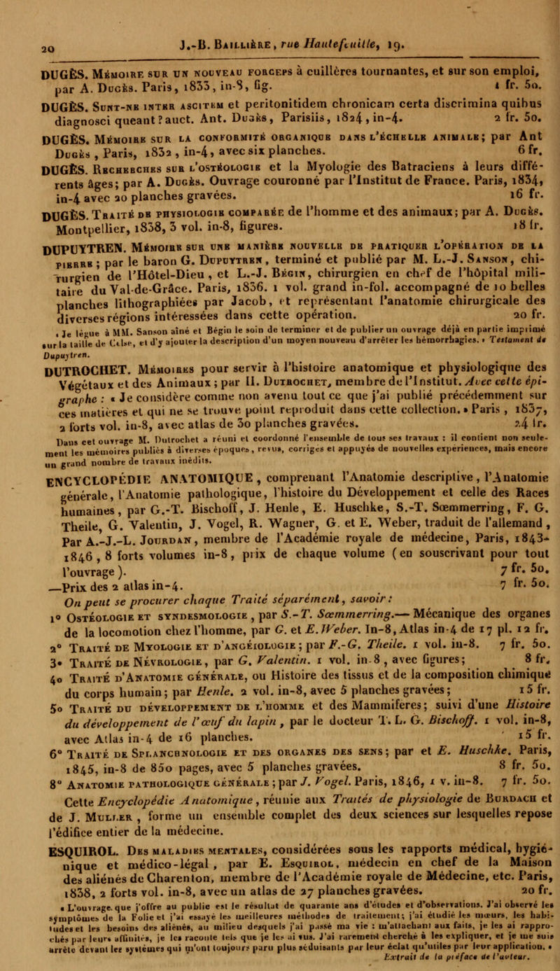 DUGÈS. Mémoire sur un nouveau forceps à cuillères tournantes, et sur son emploi, par À. Duces. Paris, i833, in-S, Gg. 4 fr. 5o. DUGÈS. Sunt-nr intkr ascitkm et peritonitidem chronicam certa discrimina quibus diagnosci queant?auct. Ant. Duaks, Parisiis, 1824,in-4- 2 &• 5o. DUGÈS. Mémoire sur la conformité organique dans l'échelle animale; par Ant Dugés , Paris, i832 , in-4, avec six planches. 6 fr. DUGÈS. Rbchebches sur l'ostéologib et la Myologie des Batraciens à leurs diffé- rents âges; par A. Duges. Ouvrage couronné par l'Institut de France. Paris, i834» in-4 avec 20 planches gravées. 16 fr. DUGÈS. Traité de physiologie comparée de l'homme et des animaux; par A. Dugep. Montpellier, i838, 3 vol. in-8, figures. 18 fr. DUPUYTREN. Mémoire sur une manière nouvbllb de pratiquer l'opération de la piBRRB ; par le baron G. Dupuytren , terminé et publié par M. L.-J. Sanson, chi- rurgien de l'Hôtel-Dieu , et L.-J.Bégin, chirurgien en chef de l'hôpital mili- taire du Val-de-Grâce. Paris, i836. 1 vol. grand in-fol. accompagné de 10 belles planches lithographiées par Jacob, et représentant Panatomie chirurgicale des diverses régions intéressées dans cette opération. 20 fr. « Je lè'-ue à MM. Sanson aîné et Bégin le soin de terminer et de publier un ouvrage déjà en partie imprimé la lailîe de Cilse et d'y ajouter la description d'un moyen nouveau d'arrêter les héraorrbagies. • Testament de Dupuytren. DUTROCHET. Mémoires pour servir à l'histoire anatomique et physiologique des Végétaux et des Animaux ; par 11. Dutrociiet, membre do l'Institut. Avec cette épi~ graphe : « Je considère comme non avenu tout ce que j'ai publié précédemment sur ces matières et qui ne se trouve, point reproduit dans cette collection.» Paris , i83j, 2 forts vol. in-8, avec atlas de 3o planches gravées. i{ ir. Dans cet ouvrage M. Dutrochet a réuni et coordonné l'ensemble de touî se* travaux : il contient non seule- ment les mémoires publiés à diverses époques, revu», corriges et appuyés de nouvelles expériences, mais encore un grand nombre de travmix inédits. ENCYCLOPÉDIE ANATOMIQUE , comprenant l'Anatomie descriptive , TAnalomie générale, l'Anatomie pathologique, l'histoire du Développement et celle des Races humaines, par G.-T. Bischoff, J. Henle, E. Huschke, S.-T. Sœmmerring, F. G. Theile G. Yalentin, J. Vogel, R. Wagner, G. et E. Weber, traduit de l'allemand , Par A.-J.-L. Jourdan, membre de l'Académie royale de médecine, Paris, 1843- 1846, 8 forts volumes in-8, piix de chaque volume (en souscrivant pour tout l'ouvrage ). 7 fr. 5o. —Prix des 1 atlas in-4. ? fr- 5o. On peut se procurer chaque Traité séparément, savoir: i° Ostéologieet syndesmologie , par S.-T. Sœmmerring,— Mécanique des organes de la locomotion chez l'homme, par G. elEJVeùer. In-8, Atlas in-4 de 17 pi. 12 fr. 20 Traité de Myologie et d'angéiologie ; par F.-G. Theile. r vol. iu-8. 7 fr. 5o. 3« Traité de Névrologie, par G. Valcntin. 1 vol. in-8 , avec Ggures; 8 fr. 40 Traité d'Anatomie générale, ou Histoire des tissus et de la composition chimique du corps humain; par Henle. 2 vol. in-8, avec 5 planches gravées; i5 fr. 5o Traité du développement de l'homme et des Mammifères; suivi d'une Histoire du développement de l'œuf du lapin , par le docteur T. L, G. Bischoff. 1 vol. in-8, avec Allai in-4 de 16 planches. i5 fr. 6° Traité de Splancdnologie et des organes des sens; par et E. Huschke. Paris, 1845, in-8 de 85o pages, avec 5 planches gravées. 8 fr. 5o. 8° Anvtomie pathologique générale ; par /. VogtL Paris, 1846, 1 v. in-8. 7 fr. 5o. Cette Encyclopédie Anatomique, réunie aux Traités de physiologie de Burdacii et de J. MoLr.ER , forme un ensemble complet des deux sciences sur lesquelles repose l'édifice entier de la médecine. ESQUIROL. Des MALADiKS mewtales, considérées sous les rapports médical, hygié- nique et médico-légal, par E. Esquirol, médecin en chef de la Maison des aliénés de Charenton, membre de l'Académie royale de Médecine, etc. Paris, i838, 2 forts vol. in-8, avec un atlas de 27 planches gravées. 20 fr. a L'ouvrage, que j'offre au public est le résultat de quarante an» d'étude» et d'observations. J'ai observé le» symptôme» de la Folie et j'ai essayé les meilleures méthode» de traitement; j'ai étudié les moeurs, les habi- tude» et les besoins des aliéné», au milieu desquels j'ai passé ma vie : n'attachant aux faits, je les ai rappro- chés par leur» affinités, je le» raconte tels que je les ai «us. J'ai rarement cherché à le» expliquer, et je me suis arrête devant lee systèmes qui m'ont toujours paru plus séduisants par leur éclat qu'utiles par leur application. • Lxtruil de la pieface Ut l'auteur.