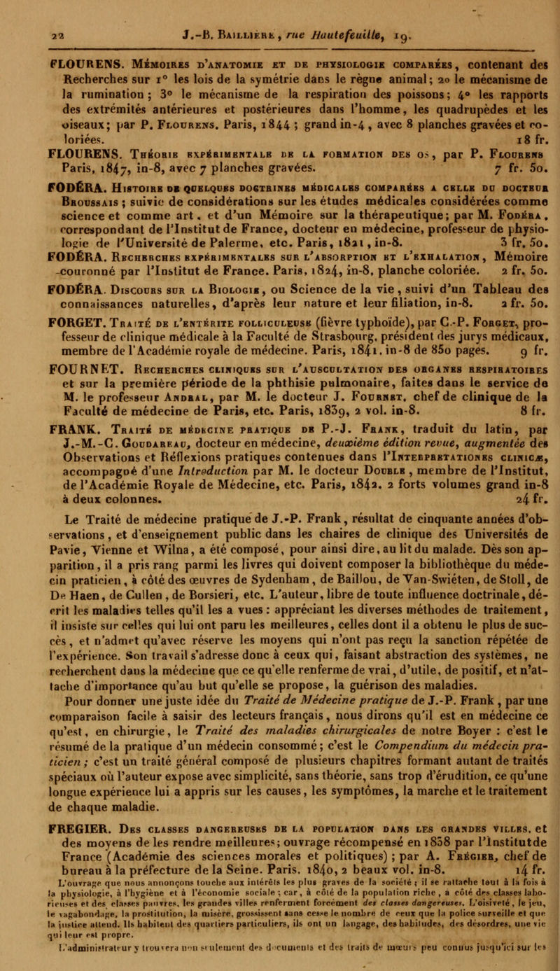 FLOURENS. Mémoires d'anatomie et de physiologie comparées, contenant des Recherches sur i° les lois de la symétrie dans le règne animal; 20 le mécanisme de la rumination; 3° le mécanisme de la respiration des poissons; 4° les rapports des extrémités antérieures et postérieures dans l'homme, les quadrupèdes et les oiseaux; par P. Flourens. Paris, 1844 ; grand in-4, avec 8 planches gravées et co- loriées. 18 fr. FLOURENS. Thbobie expérimentale de la formation des os, par P. Flourbns Paris, 18^7, in-8, avec 7 planches gravées. 7 fr. 5o. FODÉRA. HlSTOlBB DE QUELQUES DOGTR1NB8 MÉDICALES COMPAREES A CBLLB DU DOCTEUR Bboussais ; suivie de considérations sur les études médicales considérées comme science et comme art, et d'un Mémoire sur la thérapeutique; par M. Fodéra . correspondant de l'Institut de France, docteur en médecine, professeur de physio- logie de l'Université de Palerme, etc. Paris, 1821, in-8. 3 fr. 5o. FODÉRA. Rbchbbches bxpbbjmbntalbs sur l'absorption bt l'exhalation , Mémoire -couronné par l'Institut de France. Paris, 1824, in-8, planche coloriée. 2 fr. 5o. FODÉRA. Discours sur la Biologie, ou Science de la vie, suivi d'un Tableau des connaissances naturelles, d'après leur nature et leur filiation, in-8. 2 fr. 5o. FORGET. Traité de l'entérite folliculeuse (fièvre typhoïde), par C-P. Forget, pro- fesseur de clinique médicale à la Faculté de Strasbourg, président des jurys médicaux, membre de l'Académie royale de médecine. Paris, i84i. in-8 de 85o pages. 9 fr. FOURNKT. Recherches cliniques sur l'auscultation des organbs bespibatoires et sur la première période de la phthisie pulmonaire, faites dans le service de M. le professeur Andral, par M. le docteur J. Fournbt, chef de clinique de la Faculté de médecine de Paris, etc. Paris, 1839, 2 vol. in-8. 8 fr. FRANK. Traité de médecine pratique de P.-J. Frank, traduit du latin, par J.-M.-C. Goudareau, docteur en médecine, deuxième édition revue, augmentée des Observations et Réflexions pratiques contenues dans I'Intebprbtatiohbs clinicjs, accompagné d'une Introduction par M. le docteur Double , membre de l'Institut, de l'Académie Royale de Médecine, etc. Paris, 1842. 2 forts volumes grand in-8 à deux colonnes. 24 fr. Le Traité de médecine pratique de J.-P. Frank, résultat de cinquante années d'ob- servations , et d'enseignement public dans les chaires de clinique des Universités de Pavie, Vienne et Wilna, a été composé, pour ainsi dire, au lit du malade. Dès son ap- parition , il a pris rang parmi les livres qui doivent composer la bibliothèque du méde- cin praticien, à côté des œuvres de Sydenham, de Baillou, de Yan-Swiéten, de Stoll, de De Haen, de Cullen , de Borsieri, etc. L'auteur, libre de toute influence doctrinale, dé- crit les maladies telles qu'il les a vues : appréciant les diverses méthodes de traitement, il insiste sur celles qui lui ont paru les meilleures, celles dont il a obtenu le plus de suc- cès , et n'adm«t qu'avec réserve les moyens qui n'ont pas reçu la sanction répétée de l'expérience. Son travail s'adresse donc à ceux qui, faisant abstraction des systèmes, ne recherchent daus la médecine que ce quelle renferme de vrai, d'utile, de positif, et n'at- tache d'importance qu'au but qu'elle se propose, la guérison des maladies. Pour donner une juste idée du Traité de Médecine pratique de J.-P. Frank , par une comparaison facile à saisir des lecteurs français, nous dirons qu'il est en médecine ce qu'est, en chirurgie, le Traité des maladies chirurgicales de notre Royer : c'est le résumé de la pratique d'un médecin consommé; c'est le Compendium du médecin pra- ticien ; c'est un traité général composé de plusieurs chapitres formant autant de traités spéciaux où l'auteur expose avec simplicité, sans théorie, sans trop d'érudition, ce qu'une longue expérience lui a appris sur les causes, les symptômes, la marche et le traitement de chaque maladie. FREGIER. Des classes dangereuses de la population dans les grandes villbs. et des moyens de les rendre meilleures; ouvrage récompensé en i838 par l'înstitutde France (Académie des sciences morales et politiques) ; par A. Frégier, chef de bureau à la préfecture de la Seine. Paris. 1840, 2 beaux vol. in-8. i4 fr. L'ouvrage que nous annonçons touche aux intérêts les plus graves de la société ; il se raltarhe tout à la fois à la physiologie, à l'hygiène et à l'économie sociale ; car, à côté de la population riche , a côlé des classes laho- rieuses et «les choses pauvres, les grandes villes renferment forcément des classes dangereuses. L'oisiveté, le jeu, le vagabondage, la prostitution, la misère, grossissent «ans cesse le nombre de rtux que la police surveilb la justice attend. Ils habitent des quartiers particuliers, ils ont un langage, de» habit qui leur est propre. L'adminiMratt ur y trouvera Bon s», ulemcnl d^s documents et des traits de mœur dangereuses. L'oisiveté, le jeu, c que la police surveille et que iiludes, des désordres, une vie !> peu connus jusqu'ici sur les