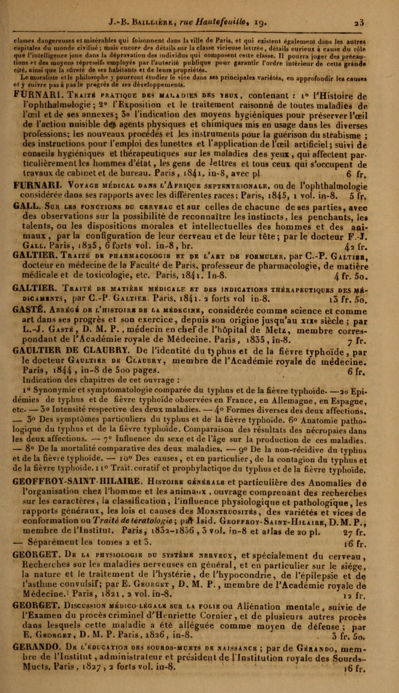 classe» dangereuses et misérables qui foisonnent dans la ville de Paris, et qui existent également daus les autres capitales du monde civilisé; mais encore des détails sur la classe vicieuse lettrée, détails curieux à cause du rôle que l'intelligence joue dans la dépravation des individus qui composent cette classe. Il pourra juger des précau- tions et des moyens répressifs employés par l'autarilé publique pour garantir l'ordre intérieur de celte grande cité, ainsi que la sûreté de ses habitants et de leurs propriétés. Le moraliste et le philosophe y pourront étudier le vice dans ses principales variétés, en approfondir les causes et y suivre pas à pas le pregrés de ses développements. FURNARi. Traité pratique dbs maladies des ïbux, contenant : i° l'Histoire de l'ophthalmologie ; 2° l'Exposition et le traitement raisonné de toutes maladies de l'œil et de «es annexes; 3o l'indication des moyens hygiéniques pour préserver l'œil de l'action nuisible des agents physiques et chimiques mis en usage dans les diverses professions; les nouveaux procédés et les instruments pour la guérison du strabisme ; des instructions pour l'emploi des lunettes et l'application de l'œil artificiel; suivi de conseils hygiéniques et thérapeutiques sur les maladies des yeux , qui affectent par- ticulièrement les hommes d'état, les gens de lettres et tous ceux qui s'occupent de travaux de cabinet et de bureau. Paris , i84i, in-8, avec pi 6 fr. FURNARI. Voyage médical dans l'Afrique septentrionale, ou de l'ophthalmologie considérée dans ses rapports avec les différentes races; Paris, i845, 1 vol. in-8. 5 fr. GALL. Sur les fonctions du cerveau et sur celles de chacune de ses parties, avec des observations sur la possibilité de reconnaître les instincts, les penchants, le» talents, ou les dispositions morales et intellectuelles des hommes et des ani- maux , par la configuration de leur cerveau et de leur tête; par le docteur F.-J. Gall. Paris, t8a5, 6 forts vol. in-8, br. 4-2 fr. GALTIER. Traité de pharmacologie et de l'abt de fobmuler, par C.-P. Galtibb, docteur en médecine de la Faculté de Paris, professeur de pharmacologie, de matière médicale et de toxicologie, etc. Paris, i84i. In-8. 4 fr. 5o. GALTIER. Tbaité de matière médicale et des indications thérapeutiques des mé- dicaments, par C.-P. Galtiee. Paris, i84i. ? forts vol in-8. i3 fr. 5o. GASTÉ. Abrégé oe l'histoire db la médecine, considérée comme science et comme art dans ses progrès et son exercice, depuis son origine jusqu'au xixe siècle ; par L.-J. Gasté, D. M. P. , médecin en chef de l'hôpital de Metz, membre corres- pondant de l'Académie royale de Médecine. Paris, i835, in-8. 7 fr. GAULTIER DE CLAUBRY. De l'identité du ty phus et delà fièvre typhoïde , par le docteur Gaultibr de Claubry, membre de l'Académie royale de médecine. Paris, i844 > in-8 de 5oo pages. g fr. Indication des chapitres de cet ouvrage : 1° Synonymie et symptomatologie comparée du typhus et de la fièvre typhoïde 20 Epi- démies de typhus et de fièvre typhoïde observées en France, en Allemagne, en Espagne, etc 3<> Intensité respective des deux maladies. — 4° Formes diverses des deux affections. — 3° Des symptômes particuliers du typhus et de la fièvre typhoïde. 6° Anatomie patho- logique du typhus et de la fièvre typhoïde. Comparaison des résultats des nécropsies dans les deux affections. — 70 Influence du sexe et de lage sur la production de ces maladies. — 8° Delà mortalité comparative des deux maladies. — 90 De la non-récidive du typhus et de la fièvre typhoïde. — io° Des causes , et en particulier, de la contagion du typhus et de la fièvre typhoïde. 11° Trait, curatif et prophylactique du typhus et de la fièvre typhoïde. GEOFFROY-SAINT HILAIRE. Histoire générale et particulière des Anomalies do l'organisation chez l'homme et les animaux , ouvrage comprenant des recherches sur les caractères, la classification, Pinfluence physiologique et pathologique, les rapports généraux, les lois et causes des Monstruosités, des variétés et vices de conformation ou Traité de tératologie; p«rr Isid. Gkoffroy-Saint-Hilaire, D.M. P., membre de l'Institut. Paris, i832-i836 , 3 vol. în-8 et atlas de 20 pi. 2-* fr. — Séparément les tomes 2 et 3. 10* fr# GEORGET. De la physiologie du système nerveux, et spécialement du cerveau, de royale de Médecine.1 Paris, 1821, 2 vol. in-8. 12 fr. GEORGET. Discussion médico-légale sur la folie ou Aliénation mentale, suivie de l'Examen du procès criminel d'Henriette Cornier, et de plusieurs autres procès dans lesquels cette maladie a été alléguée comme moyen de défense ; par E. Gboroet, D.M. P. Paris, 1826, in-S. 5 fr. 50, GERANDO. De l'éducation dbs soubds-muets de naissance ; par de Gérando, mem- bre de l'Institut, administrateur et président de l'Institution royale des Sourds- Muets, Paris , 1827 > 2 f°r,s v°l» in-8. 16 fr.