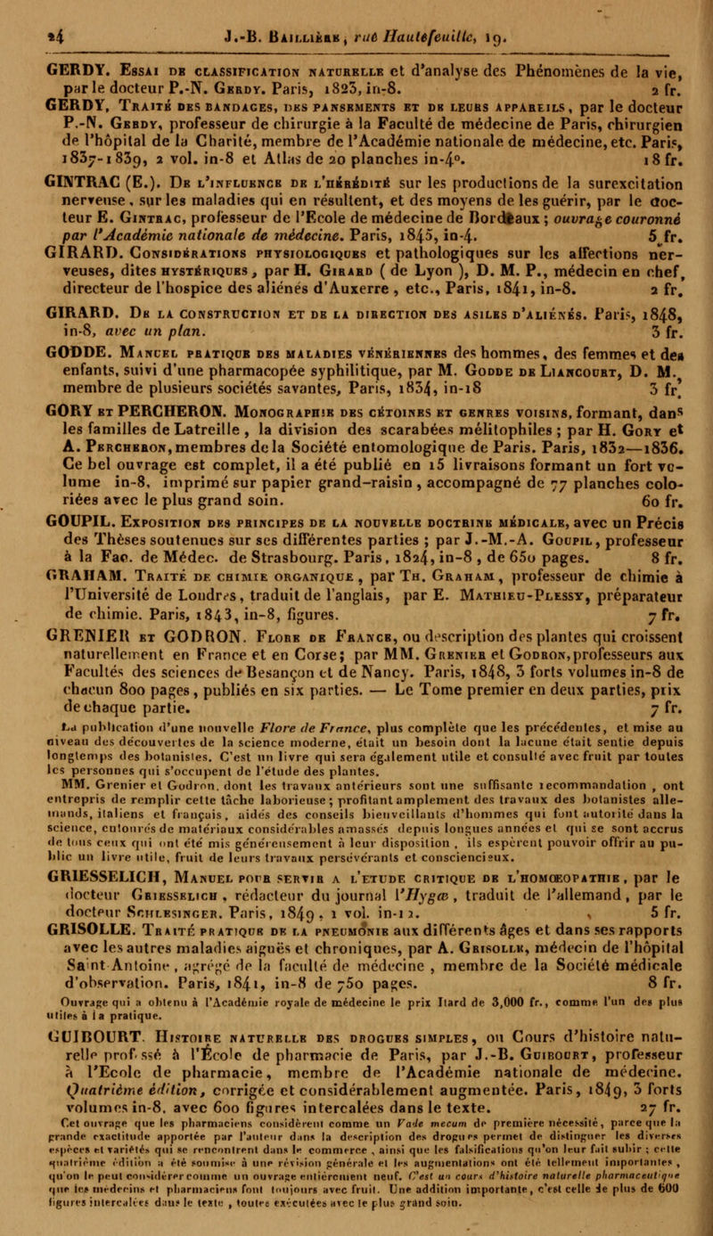 *4 J.-B. BAiixiKttK, rué Hautêfeuiltc, 19, GERDY. Essai de classification natorkllb et d'analyse des Phénomènes de la vie, par le docteur P.-N. Gerdy. Paris, i823, in-8. 2 fr. GERDY, Traité des bandages, des pansements et du leurs appareils, par le docteur P.-N. Gerdy, professeur de chirurgie à la Faculté de médecine de Paris, chirurgien de l'hôpital de la Charité, membre de l'Académie nationale de médecine, etc. Pari?, 1837-1839, 2 vol. in-8 et Atlas de 20 planches in-4°. i8fr. GI1VTRAC (E.). Db l'influence de l'hérédité sur les productions de la surexcitation nerveuse, sur les maladies qui en résultent, et des moyens de les guérir, par le doc- teur E. Gintbac, professeur de l'Ecole de médecine de Bordeaux ; ouvrage couronné par l'Académie nationale de médecine. Paris, i845, in-4« 5 fr. GIRARD. Considérations physiologiques et pathologiques sur les atfections ner- veuses, dites hystériques, par H. Girard ( de Lyon ), D. M. P., médecin en chef, directeur de l'hospice des aliénés d'Auxerre , etc., Paris, 1841, in-8. 2 fr. GIRARD. Du la construction et de la direction des asiles d'aliénés. Paris, 1848, in-8, avec un plan. 3 fr. GODDE. Manuel pbatiqub des maladies vénéribnnbs des hommes, des femmes et dea enfants, suivi d'une pharmacopée syphilitique, par M. Godde de Liancourt, D. M. membre de plusieurs sociétés savantes, Paris, i834, in-18 3 fr' GORY et PERCHERON. Monographie des cétoines et genres voisins, formant, dans les familles de Latreille , la division des scarabées mélitophiles ; par H. Gory e* A. Pbrchbron,membres delà Société entomologique de Paris. Paris, i832—1836. Ce bel ouvrage est complet, il a été publié en i5 livraisons formant un fort vo- lume in-8, imprimé sur papier grand-raisin , accompagné de 77 planches colo- riées arec le plus grand soin. 60 fr. GOUPIL. Exposition des principes de la nouvelle doctbine médicale, avec un Précis des Thèses soutenues sur ses différentes parties ; par J.-M.-A. Goupil, professeur à la Fac. de Médec. de Strasbourg. Paris, 1824, in-8 , de 65o pages. 8 fr. GRAHAM. Traité de chimie organique, par Th. Graham, professeur de chimie à l'Université de Londres, traduit de l'anglais, par E. Mathieu-Plessy, préparateur de chimie. Paris, 1843, in-8, figures. 7 fr« GRENIER et GODRON. Flore de Fbancb, ou description des plantes qui croissent naturellement en France et en Corse; par MM. Grenieb et Godron,professeurs aux Facultés des sciences de Besançon et de Nancy. Paris, 1848, 3 forts volumes in-8 de chacun 800 pages, publiés en six parties. — Le Tome premier en deux parties, prix de chaque partie. 7 fr. La publication <l'une nouvelle Flore de France, plus complète que les pre'ce'deutes, et mise au niveau des découvertes de la science moderne, était un besoin dont la lacune était sentie depuis longtemps des botanistes. C'est un livre qui sera également utile et consulté avec fruit par toutes les personnes qui s'occupent de l'étude des plantes. MM. Grenier et Godron. dont les travaux antérieurs sont une suffisante îecommandation , ont entrepris de remplir cette tâche laborieuse; profitant amplement des travaux des botanistes alle- mands, italiens et fiançais, aidés des conseils bienveillants d'hommes qui font autorité dans la science, entourés de matériaux considérables amassés depuis longues années et qui se sont accrus de tous ceux qui ont été mis généreusement à leur disposition , ils espèrent pouvoir offrir au pu- blic un livre utile, fruit de leurs travaux persévérants et consciencieux. GMESSELICH, Manuel pora servir a l'étude critique de l'homœopathib , par le docteur Griesselich, rédacteur du journal i'IIygœ , traduit de l'allemand, par le docteur Schlbsinger. Paris, 1849. l vo1, in*13* * 5 fr. GRISOLLE. Traité pratique de la pneumo*nie aux différents âges et dans ses rapports avec les autres maladies aiguës et chroniques, par A. Grisolle, médecin de l'hôpital Saint Antoine , agrégé de la faculté de médecine , membre de la Société médicale d'observation. Paris, 184.1, in-8 de ;5o pages. 8 fr. Ouvrage qui a obtenu à l'Académie royale de médecine le prix Itard de 3,000 fr., comme l'un de8 plu» utiles à ia pratique. GU1BOURT. Histoire naturelle des drogues simples , ou Cours d'histoire natu- relle prof ssé à l'Ecole de pharmacie de Paris, par J.-B. Guiboort, professeur à l'Ecole de pharmacie, membre de l'Académie nationale de médecine. Quatrième édition, corrigée et considérablement augmentée. Paris, 1849, *> forts volumes in-8. avec 600 figures intercalées dans le texte. 27 fr. Cet ouvrage que les pharmaciens considèrent comme un Fade mecum de première nécessité, parce que la prande exactitude apportée par l'auteur dans la description des drogues permet de distinguer les diverses espèces et variétés qui se rencontrent dans le commerce , ainsi que les falsifications qu'on leur fait sulur ; c«-lte quatrième édition a été soumise à une révision générale et les augmentations ont été tellement importante* , qu'on le peut considérer comme un ouvrage entièrement neuf. Cest un cour* d'histoire naturelle pharmaceutique que les uédeeim et pharmaciens font toujours avec fruit. Une addition importante, c'est celle de plus de 600 figures intercalée! dau? le texte , toutee exécutées avec le plus grand soin.