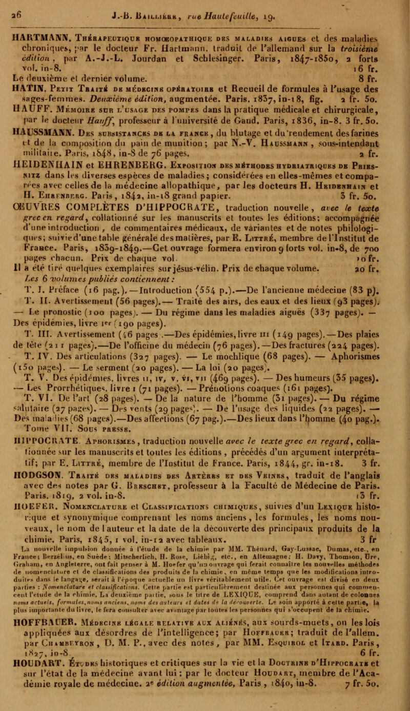 HAPiTMANN. Thbrapeutiqtjb homoeopathique des maladies aiguës et des maladies chronique*, par le docteur Fr. Hartmann, traduit de l'allemand sur la troisième édition, par A.-J.-L. Jourdan et Scblesinger. Paris, 1847-1850, 2 forts vol. in-8. 16 fr. Le deuxième el dernier volume. 8 fr. MATIN. Petit Traité de médecine opéra*oirb et Recueil de formules à l'usage des sages-femme». Deuxième édition, augmentée. Paris, 1837,10-18, fig. 2 fr. 5o. 11AUFF. Mémoire sur l'usage des fomt-es dans la pratique médicale et chirurgicale, par le docteur Hauff, professeur à l'université de Gand. Paris, i836, in-8. 3 fr. 5o. HAUSSMANN. Des subsistances de la France, du blutage et du'rendement des farines tt de la composition du pain de munition; par N.-V. Haussmann , sous-intendant militaire. Paris, iS4#, in-8 de 76 pages. 2 fr. HEIDENIiAIN et EHREJNBEKG. Exposition des méthodes hydriatriques de Pribs- nitz dans les diverses espèces de maladies; considérées en elles-mêmes et compa- rées avec celles de la médecine allopathique, par les docteurs H. Hbidbnhain et H. Ehrfnberg. Paris, 1842, in-18 grand papier. 3 fr. 5o. ŒUVRES COMPLÈTES D'HIPPOCRATE, traduction nouvelle, avec le texte grec en regard, collationné sur les manuscrits et toutes les éditions; accompagnée d'une introduction , de commentaires médicaux, de variantes et de notes philologi- ques; suivie d'une table générale de s matières, par E. Ljttré, membre de l'Institut de Fraace. Paris, 1839-1849.—Cet ouvrage formera environ 9 forts vol. in-8, de 700 pages chacun. Prix de chaque vol »ofr. 11 a été tiré quelques exemplaires sur jésus-vélin. Prix de ehaque volume. 20 fr. Les 6 volumes publiés contiennent : T. I. Préface (16 pag.).—Introduction (554 p.).—De l'ancienne médecine (83 pj. T. II. Avertissement (56 pages).— Traité des airs, des eaux et des lieux fo,3 pages). — Le pronostic (100 pages;. — Du régime dans les maladies aiguës (337 Pages)« ~~ Ufs épidémies, livre i<t,'io,o pages). T. III. Avertissement (46 pages .—Des épidémies, livre ni (149 pages).—Des plaies de télé (21 1 pages).—De l'officine du médecin (76 pages).—Des fractures (224 pages). T. IV. Des articulations (327 pages). — Le mochlique (68 pages). — Aphorismes (i5o pages). — Le serment (20 pages). — La loi (20 pages^. T. V. Des épidémies, livres u, iv, v, vi, vu (469 pages). — Des humeurs (35 pages). — Les Prorrhétiques, livre 1 (71 pages). —Prénotions coaques (161 pages]. T. VI. De l'art (28 pages). — De la nature de l'homme (3i pages). — Du régime salutaire (27 pages). — Des vents (29 pages). — De l'usage des liquides (22 pages). — Des maladies (68 pages).—Des affections (67 pag.).—Des lieux dans l'homme (4o pag.). Tome VIL Sous presse. U1PPOCIIATE. Aphorismes, traduction nouvelle avec le texte grec en regard, colla- fiounée sur les manuscrits et toutes les éditions , précédés d'un argument interpréta- tif; par E. Littré, membre de l'Institut de France. Paris, 1844, gr. in-18. 3 fr. IIODGSON. Traité dbs maladies des Artères et des Veines, traduit de l'anglais avec dc.i notes par G. Brrschbt, professeur à la Faculté de Médecine de Paris. Paris. 1819, 2 vol. in-8. (5 fr. IIOEFEH. Nomenclature et Classifications chimiques, suivies d'un Lexique histo- rique et synonymique comprenant les noms anciens, les formules, les noms nou- veaux, le nom de fauteur et la date de la découverte des principaux produits de la chimie. Paris, 1845, 1 vol. in-12 avec tableaux. 3 fr La nouvelle impulsion donnée à l'élude de la chimie par MM. Thénard, Gay-Lussac, Dumas, etc., en France; lîerzélus, en Suède; Mitscherlich, H. Rose, Liébi^, etc., en Allemagne; H. Daty, Thomson, Ure, (rialiam, en Angleterre, onl fait penser à M. Iloefer qu'un ouvrage qui ferait connaître les nouvelles méthodes de nomenclature et de classifications des produits de la chimie, en même temps que les modifications intro- duites dans le langage, serait à l'époque actuelle un Htm véritablement utile. Cet ouvrage est divisé en deux parties : Nomenclature et classifications. Cette partie est particulièrement destinée aux personnes qui commen- cent l'étude de la chimie, La deuxième pat lie, sous le titre de LEXIQUE, comprend dans autant de colonnes noms actuels, formules,noms anciens, noms des auteurs et dates de la découverte. Le soin apporté à cette partie, la plus importante du livre, le fera consulter avec avantage par toutes les personnes qui s'occupent de la chimie. HOFFBAUER. Médecine légale relative aux aliénés, aux sourds-muets, ou les lois appliquées aux désordres de l'intelligence; par Hoffbauer; traduit de l'allem. par CiiiMBEYRON, D. M. P., avec des notes, par MM. Esquirol et Itard. Paris, 1K27, in-8 6 fr. HOUDART. Étudks historiques et critiques sur la vie et la Doctrinb d'Hippocratb et sur l'état de la médecine avant lui; par le docteur Houdart, membre de l'Aca- démie royale de médecine. 2« édition augmentée, Paris , 1840, iu-8. 7 fr. 5o.