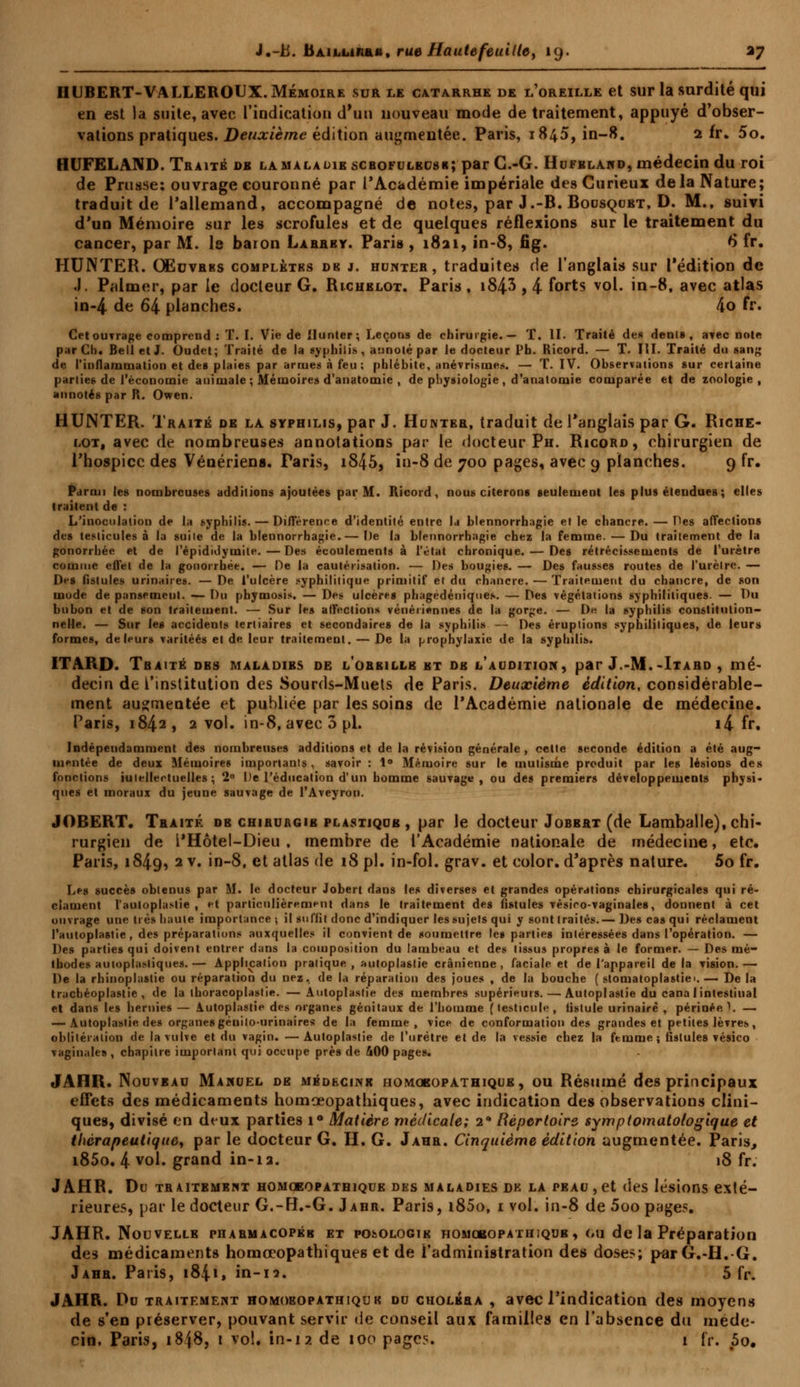 IIUBERT-VALLEROUX. Mémoire sur le catarrhe de l'oreille et sur la surdité qui en est la suite, avec l'indication d'un nouveau mode de traitement, appuyé d'obser- vations pratiques. Deuxième édition augmentée. Paris, 1845, in-8. 2 fr. 5o. HUFELAND. Traité de la maladie scbofulbusr; par C.-G. Hufbland, médecin du roi de Prusse: ouvrage couronné par l'Académie impériale des Curieux delà Nature; traduit de l'allemand, accompagné de notes, par J.-B. Rousqubt, D. M., suivi d'un Mémoire sur les scrofules et de quelques réflexions sur le traitement du cancer, par M. le baion Larrby. Paris , 1821, in-8, fig. 6* fr. HUNTER. Oëuvrbs complètbs de j. hunter , traduites de l'anglais sur l'édition de .1. Palmer, par le docteur G. Richblot. Paris, i84-3 , 4 forts v01- in-8, avec atlas in-4 de 64 planches. 4o fr. Cet ouvrage comprend : T. I. Vie de Hunier; Leçons de chirurgie.— T. II. Traité de» dénis, avec note par Ch. Bell et J. Oudet; Traité de la syphilis, annoté par le docteur Ph. Ricord. — T. III. Traité du sang de l'inflammation et des plaies par armes à feu ; phlébite, anévrismes. — T. IV. Observations sur certaine parties de l'économie animale ; Mémoires d'anatomie , de physiologie , d'analornie comparée et de zoologie , annotés par R. Owen. HUNTER. Traité de la syphilis, par J. Humée, traduit de l'anglais par G. Riche- lot, avec de nombreuses annotations par le docteur Ph. Ricord, chirurgien de l'hospice des Vénériens. Taris, i845, in-8 de 700 pages, avec 9 planches. 9 fr. Parmi les nombreuses additions ajoutées par M. Ricord, nous citerons seulement les plus étendues ; elles traitent de : L'inoculation de la syphilis. — Différence d'identité entre la blennorrhagie e» le chancre. — Des affections des testicules à la suite de la blennorrhagie.— I)e la blennorrhagie chez la femme. — Du traitement de la gonorrhée et de l'épididymite.—Des écoulements à l'état chronique. — Des rétrécissements de l'urètre comme effet de la gonorrhée. — De la cautérisation. — Des bougies. — Des fausses routes de l'urètre. — D^s fistules urinaii es. — De l'ulcère syphilitique primitif et du chancre. — Traitement du chancre, de son mode de pansement. — Du pbymosis. — Des ulcères phagedéniques. — Des végétations syphilitiques. — Du bubon et de son traitement. — Sur les affections vénériennes de la gorge. — D« la syphilis constitution- nelle. — Sur les accidents tertiaires et secondaires de la syphilis — Des éruptions syphilitiques, de leurs formes, de leurs varitéés et de leur traitement. — De la prophylaxie de la syphilis. ITARD. Traité dbs maladibs oe l'orbillb bt ob l'audition, par J.-M.-Itard , mé- decin de l'institution des Sourds-Muets de Paris. Deuxième édition, considérable- ment augmentée et publiée par les soins de l'Académie nationale de médecine. Paris, 1842, 2 vol. in-8, avec 3 pi. i4 fr. Indépendamment des nombreuses additions et de la révision générale, celte seconde édition a été aug- mentée de deux Mémoires importants , savoir : 1° Mémoire sur le mutisme produit par les lésions des fonctions iulellertuelles ; 2° De l'éducation d'un homme sauvage, ou des premiers développements physi- ques et moraux du jeune sauvage de l'Aveyron. JOBERT. Traité db chirurgie plastique , par le docteur Jobbrt (de Lamballe), chi- rurgien de l'Hôtel-Dieu , membre de l'Académie nationale de médecine, etc. Paris, 1849, 2v. in-8, et allas de 18 pi. in-fol. grav. et color. d'après nature. 5o fr. Les succès obtenus par M. le docteur Jobert dans les diverses et grandes opérations chirurgicales qui ré- clament l'auloplastie , et particulièrement dans le traitement des fistules vésieo-vaginales, donnent à cet ouvrage une très haute importance*, il suffit donc d'indiquer les sujets qui y sont traités.— Des cas qui réclament l'auloplastie, des préparations auxquelles il convient de soumettre le» parties intéressées dans l'opération. — Des parties qui doivent entrer dans la composition du lambeau et des tissus propres à le former. — Des mé- thodes autoplasliques.— Application pratique, autoplastie crânienne, faciale et de l'appareil de la vision.— De la rhinoplastie ou réparation du nez, de la réparation des joues , de la bouche ( stomatoplastiei.— De la trachéoplastie , de la thoracoplastie. — Autoplastie des membres supérieurs. — Autoplastie du cana 1 intestinal et dans les hernies — Autoplastie des organes génitaux de l'homme (testicule, fistule urinairè , périnée }. — — Autoplastie des organes génitourinaires de la femme, vice de conformation des grandes et petites lèvres, oblitération de la vulve et du vagin. —Autoplastie de l'urètre et de la vessie chez la femme; fistules vésico vaginales , chapitre important qui occupe près de 400 pages. JAHR. Nouvbau Manuel de médecine homqropathique, ou Résumé des principaux effets des médicaments homœopathiques, avec indication des observations clini- ques, divisé en dtux parties i° Matière médicale; 2* Répertoire symptomatotogique et thérapeutique, par le docteur G. H. G. Jahr. Cinquième édition augmentée. Paris, i85o. 4 vol. grand in-ia. i8 fr. JAHR. Du traitement homoeopathique des maladies de la peau , et des lésions exté- rieures, par le docteur G.-H.-G. Jahr. Paris, i85o, i vol. in-8 de 5oo pages. JAHR. Nouvelle pharmacopéb et podologie HOMcsopATHiQUB, on de la Préparation des médicaments homœopathiques et de l'administration des doses; par G.-H.-G. Jahr. Paris, 184», in-12. 5 fr. JAHR. Du traitement homoeopathiquk du choléra , avec l'indication des moyens de s'en préserver, pouvant servir de conseil aux familles en l'absence du méde- cin, Paris, 18I8, 1 vol. in-12 de 100 page?. 1 fr. 5o.