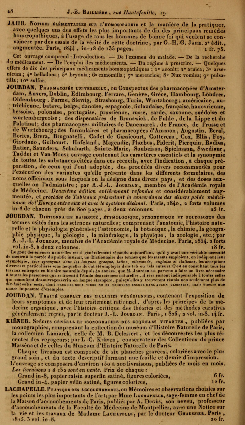 JAHfl. Notices élémentaires fur l'homœopathib et la manière de la pratiquer, avec quelques uns des effets les plus importants de dix des principaux remède* hoinceopathiques, à l'usage de tous les hommes de bonne foi qui veulent se con- vaincre par des essais de la vérité de cette doctrine, par G.-H.-G. Jahb. 2* édit., augmentée. Paris^ 1844 , in-18 de i35 pages. 1 fr. 75. Cet ouvrage comprend : Introduction. — De l'examen du malade. — De la recherche du médicament. — De l'emploi des médicaments. — Du régime à prescrire. — Quelques effets de dix des principaux médicaments homœopathiqucs : 1» aconit; i° arnica; 3° arse- nicum; 4° belladona; 5° bryonia; 6° camomilla ; y° mercurius; 8° Nux vomica; g° pulsa- tilla ; 1 o° sulfur. JOURDAN. Pharmacopéb univebsblle , ou Conspectus des pharmacopées d'Amster- dam, Anvers, Dublin, Edimbourg. Ferrare, Genève, Grèce, Hambourg, Londres, Oldembourg , Parme, Slewig, Strasbourg, Turin, Wurtzbourg; américaine, au- trichienne, batave, belge, danoise, espagnole, finlandaise, française,hanovrienne, hessoise, polonaise , portugaise, prussienne, russe, sarde, saxonne, suédoise et wurtembergeoise ; des dispensaires de Brunswick, de Fulde , delà Lippe et du Palatinat; des pharmacopées militaires de Danemarck . de France, de Prusse et de Wurtzbourg; des formulaires et pharmacopées d'Ammon, Augustin, Beral, Bories, Brera, Brugnatelli, Cadet de Gassicourt, Cottereau , Cox, Ellis, Foy, Giordano , Guibourt, Hufeland , Mageudie, Phœbus, Piderit, Pierquin, Radius, Ratier, Saunders, Schubarth, Sainte-Marie, Soubeiran, Spielmann, Swediaur, Taddei et Van-Mons; ouvrage contenant les caractères essentiels et la synonymie de toutes les substances citées dans ces recueils, avec l'indication , à chaque pré- paration, de ceux qui l'ont adoptée, des procédés divers recommandés pour l'exécution des variantes qu'elle présente dans les différents formulaires, des noms officinaux sous lesquels on la désigne dans divers pays, et des doses aux- quelles on l'administre; par A.-J.-L. Jodbdan , membre de l'Académie royale de Médecine. Deuxième édition entièrement refondue et considérablement aug- mentée, et précédée de Tableaux présentant ta concordance des divers poids médici- naux de l'Europe entre eux et avec le système décimal. Paris, 184.0, 1 forts volumes in-8 de chacun près de 800 pages , à deux colonnes. a5 fr. JOURDAN. DlCTIONNAlBB BAIS0NNB , ETYMOLOGIQUE, SYNONYMIQTJB ET POLYGLOTTE des termes usités dans les sciences naturelles; comprenant l'anatomie, l'histoire natu- relle et la physiologie générait-s ; l'astronomie, la botanique , la chimie , la géogra- phie physique , la géologie , la minéralogie, la physique , la zoologie, etc.; par A.-J.-L. Joubdan, membre de l'Académie royale de Médecine. Paris, i834- 2 forts vol. in-8. à deux colonnes. 18 fr. Le goût des sciences naturelles est si généralement répandu aujourd'hui, qu'il y axait une véritable nécessité de mettre à la portée du public instruit, un Dictionnaire des termes que les savants emploient, en indiquant leur plymologie, leur synonymie dans les langues grecque^ latine., allemande, anglaise et italienne, les acceptions diverses et particulières sous lesquelles ils ont été employés duns tels ou tels auteurs. C'est en consultant tous les traviux entrepris en histoire naturelle depuis 4o années, que M. Jourdan «-st parvenu à faire un livre nécessaire à tontes les personnes qui se livrent à l'étude des sciences naturelles , il sera surtout indispensable à toutes celles qui consultent des ouvrages écrits en langue étrangère, puisqu'elles y trouveront réunis non seulement plus de dix-huit mille mots, dont plus dks deux tibiis nk sb taouvbnt bnc.ohb dans aucun clossaikb, mais encore une masse imposante d'exemples. JOURDAN. Tbaité complet dbs maladies vénériennes, contenant l'exposition de leurs symptômes et de leur traitement rationnel, d'après les principes de la mé- decine organique, avec l'histoire critique des théorie» et des méthodes curatives généralement récries, parle doctenr J.-L. Joubdan. Paris, 1 826, 2 vol. in-8. îjfr. KIÉNER. Spécies général et iconographib des coquilles vivantes , publiées par monographies, comprenant la collection du muséum d'Histoire Naturelle de Paris, la collection Lamarck, celle de M. B. Delessert , et les découvertes les plus ré- centes des voyageurs; par L.-C. Kibneb , conservateur des Collections du prince Massénaetde celles du Muséum d'Histoire Naturelle de Paris. Chaque livraison est composée de six planches gravées, coloriées avec le plus grand soin , et du texte descriptif formant une feuille et demie d'impression. L'ouvrage se composera d'environ i5o à 200 livraisons, publiées de mois en mois. Les livraisons 1 à i32 sont en vente. Frix de chaque : Grand in-8, papier raisin superfin satiné, figures coloriées, 6 fr. Grand in-4. papier vélin satiné, figures coloriées, I2fr. LACHAPELLE.Pratique dbs accouchbmrnts,ou Mémoires et observations choisies sur les points les plus importants de l'art; par Mme Lachapellb, sage-femme en chef de la Maison d'accouchements de Paris, publiés par A. Dugès, son neveu, professeur d'accouchement* de la Faculté de Médecine de Montpellier, avec une Notice sur la vie et les travaux de Madame Lachapellb, par le docteur Cuaussibb. Paris , 1825. 3 vol, in-8* ao fr.
