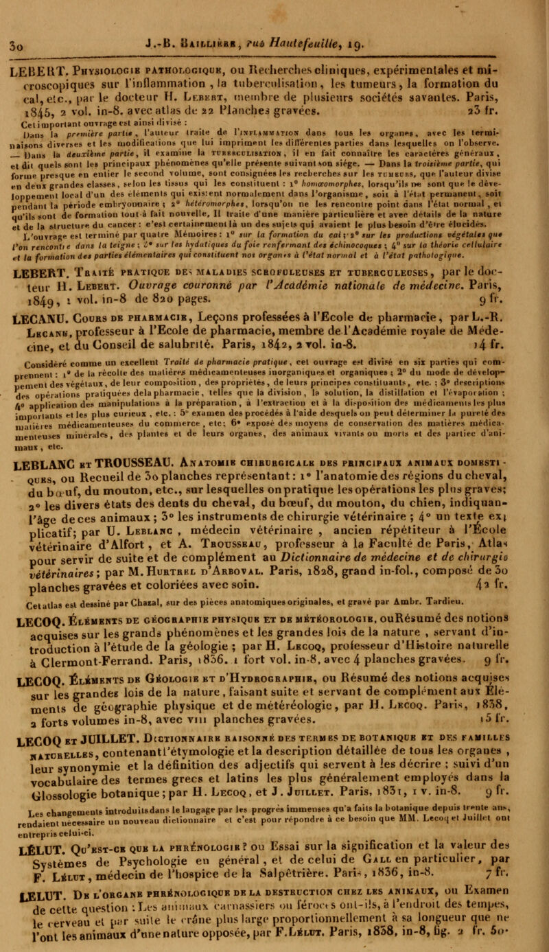 LEBEKT. Physiologie pathologique, ou Recherches cliniques, expérimentales et mi- croscopiques sur l'inflammation , la tuberculisation, les tumeurs, la formation du cal, etc., par le docteur H. Lebert, membre de plusieurs sociétés savantes. Paris, i845, 2 vol. in-8. avec atlas de 22 Planches gravées. a3 fr. Cet important ouvrage est ainsi divisé : Dans la première partit , l'auteur traite de Tinflammation dans tous les organe», avec les termi- naisons diverses et les modifications que lui impriment les différentes parties dans lesquelles on l'observe. Dans la deuxième partie, il examine la tubkrcclisation , il en fait connaître les caractères généraux, et dit quels sont le» principaux phénomènes qu'elle présente suivant «ton siège. — Dans la troisième partie, qui forme presque en entier le second volume, sont consignées les recherches sur les tumburs, que l'auteur divise en denx grandes classes, selon les tissus qui les constituent : 1° homœomorphes, lorsqu'ils ne sont que le déve- loppement local d'un des éléments qui exisient normalement dans l'organisme, soit à l'état permanent, soit pendant la période embryonnaire ; 20 hétéromorphes, lorsqu'on ne les rencontre point dans l'état normal , et qu'ils sont de formation toutà fait nouvelle. Il traite d'une manière particulière et avec détails de la nature et de la structure du cancer: c'est certainement là un des sujets qui avaient le plus besoin d'ê're élucidés. L'ouvrage est terminé par quatre Mémoires: i° sur la formation du cal y i9 sur les productions végétales que Von rencontte dans la teigne \ t* sur les hydutiques du foie renfermant des échinocoques ; 4° sur la théorie cellulaire et ta formation des parties élémentaires qui constituent nos organ*s à l'état normal et à l'état pathologique. LEBERT. Tbaité pbàtiqoe de-; maladies scrofoleuses et tuberculeuses, parle doc- teur H. Lebert. Ouvrage couronné par l* Académie nationale de médecine. Paris, 1849, 1 vol. in-8 de 820 pages. 9 fr. LECA.NU. Cours de pharmacie, Leçons professées à l'Ecole de pharmacie, par L.-R. Lbcanb, professeur à l'Ecole de pharmacie, membre de l'Académie royale de Méde- cine, et du Conseil de salubrité. Paris, 1842, 2 roi. in-8. )4 fr. Considéré comme un excellent Traité de pharmacie pratique, cet ouvrage e.»t divisé en six parties qui com- nrennent : i* de la récolte des matière* médicamenteuses inorganiques et organiques ; 2° du mode de dévelop- pement des végétaux, de leur composition , des propriétés, de leurs principes constituants , etc. : 3° description» des opérations pratiquées delà pharmacie, telles que la division, la solution, la distillation et l'évaporation ; A» application des manipulation» à la préparation , à l'extraction et à la disposition des médicaments les plus imoortanls et les plus curieux , etc. : 5° examen des procédés à l'aide desquels on peut déterminer la pureté des matières médicamenteuses du commerce , etc; 6» exposé des moyens de conservation des matières médica- menteuses minérales, des plantes et de leurs organes, des animaux vivants ou morts et des partiec d'ani- maux , etc. LEBLANC et TROUSSEAU. Anatomib chirurgicale des principaux animaux dombsti - ques, ou Recueil de 3o planches représentant : i* l'anatomie des régions du cheval, du bœuf, du mouton, etc., sur lesquelles onpratique les opérations les plus graves; a° les divers états des dents du cheval, du bœuf, du mouton, du chien, indiquan- l'âo-e deces animaux; 3° les instruments de chirurgie vétérinaire ; 4° on texte ex* plicatif; par U. Leblanc , médecin vétérinaire , ancien répétiteur à l'Ecole vétérinaire d'Alfort , et A. Tbousseau, professeur à la Faculté de Paris, Atlas pour servir de suite et de complément au Dictionnaire de médecine et de chirurgie vétérinaires; par M.Hurtrel d'Arboval. Paris, 1828, grand in-fol., composé de 5o planches gravées et coloriées avec soin. 4* U* Cetatla» est dessiné par Chaial, sur des pièces anatomiques originales, et gravé par Amhr. Tardieu. LECOQ. Éléments de géographie phvsiqub et de météorologie, ouRésumé des notions acquises sur les grands phénomènes et les grandes loi** de la nature , servant d'in- troduction à l'étude de la géologie ; par H. Lecoq, professeur d'Histoire naturelle à Clermont-Ferrand. Paris, t856. 1 fort vol. in-8, avec 4 planches gravées. 9 fr. LECOQ. Éléments de Géologie et d'Hydbogbaphib, ou Résumé des notions acquises sur les grandes lois de la nature , faisant suite et servant de complément aux Elé- ments de géographie physique et de météréologie, par H. Lecoq. Paris, i838, a forts volumes in-8, avec vin planches gravées. «5 fr. LECOQ et JUILLET. Dcctionnairb raisonné des termes de botaniqub et des familles hatcbellbs, contenantl'étymologie et la description détaillée de tous les organes , leur synonymie et la définition des adjectifs qui servent à les décrire ; suivi d'un vocabulaire des termes grecs et latins les plus généralement employés dans la Glossologie botanique; par H. Lecoq, et J. Juillet. Paris, i83i, 1 v. in-8. 9 fr. Les changements introduilsdans le langage par les progrès immenses qu'a faits la hotanique depuis trente an*, rendaient nécessaire un nouveau dictionnaire et c'est pour répondre à ce besoin que MM. Lecoq et Juillet ont entrepris celui-ci. LÉLUT. Qu'est-ce que la phrénologie? ou Essai sur la signification et la valeur des Systèmes de Psychologie en général, et de celui de Gall en particulier, par F. Lélut, médecin de l'hospice de la Salpétrière. Paris, i836, in-8. 7 fr. LELUT. De l'obgane phbénologiqur delà destbuction chez les animaux, ou Examen de cette question iLes animaux carnassiers ou ferons ont-i!s, à l'endroit des tempts, le cerveau et par suile le crâne plus large proportionnellement à sa longueur que ne l'ont les animaux d'unenalure opposée, par F.Lblut. Paris, i858, in-8, fag. a fr. 5<>-