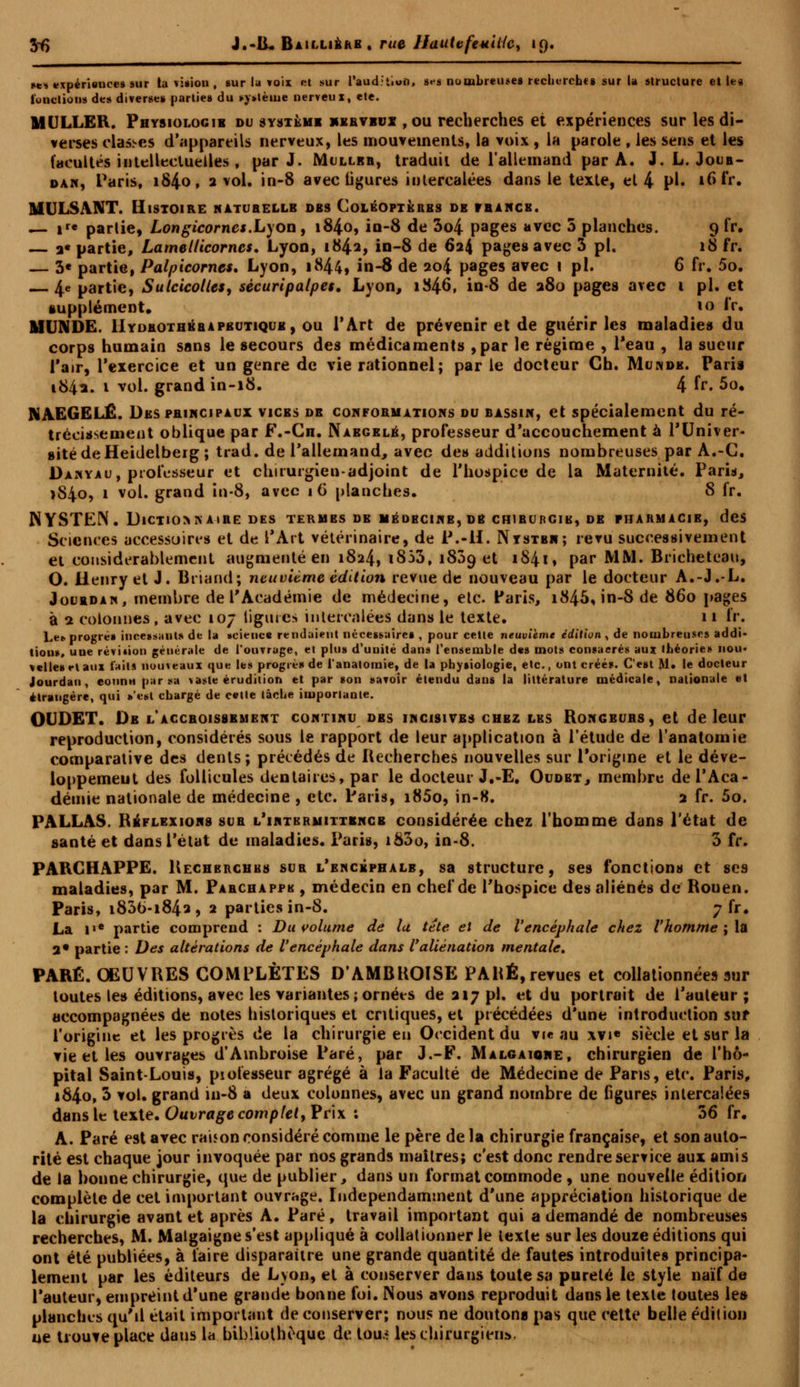 Sf> J.-IL Baillibrb . rue UauUfeuitfc, 19, ses expérience» sur la vision , sur la voix et sur l'audition. »•• s nombreuses recherches sur la structure elles fonctions des diverse» parties du »y>tème nerveux, ete. MULLER. Physiologie du système nerveux , ou recherches et expériences sur les di- verses clashes d'appareils nerveux, les mouvements, la voix, la parole , les sens et les facultés intellectuelles f par J. Mullbb, traduit de l'allemand par A. J. L. Joub- dan, Paris, 184.0, 2 vol. in-8 avec ligures intercalées dans le texte, et 4 pi- rôfr. MULSANT. Histoire naturelle des Coléoptères de franck. — ir« partie, Longicorncs.Lyon , 1840, io-8 de 3o4 pages avec 5 planches. 9 fr. — a« partie, Lamellicornes, Lyon, i842> iQ-8 de 624 pages avec 3 pi. 18 fr. — 3« partie, Palpicorncs. Lyon, 1844, in-8 de 204 pages avec 1 pi. 6 fr. 5o. — 4e partie, Sulcicoltes, sècuripalpes. Lyon, 1846, in-8 de 280 pages avec 1 pi. et supplément» *o fr. M UN DE. IIydrothbrapbutique, ou l'Art de prévenir et de guérir les maladies du corps humain sans le secours des médicaments ,par le régime , l'eau , la sueur l'air, l'exercice et un genre de vie rationnel; par le docteur Ch, Munde. Paris 1842. 1 vol. grand in-18. 4 fr. 5o. NAEGELÉ. Des principaux vices de conformations du bassin, et spécialement du ré- trécissement oblique par F.-Cn. Nabgelb, professeur d'accouchement à l'Univer- sité de Heidelberg ; trad. de l'allemand, avec des additions nombreuses par A.-C. Danyau, professeur et chirurgien-adjoint de l'hospice de la Maternité. Paris, >84o, 1 vol. grand in-8, avec iG planches. 8 fr. 1SYSTEN. Dictiomv aire des termes db médecine, de chirurgib, de pharmacie, des Sciences accessoires et de l'Art vétérinaire, de P.-H. Nystbn; revu successivement et considérablement augmenté en 1824, i853, 1809 et 1841, par MM. Bricheteau, O. Henry et J. Briand; neuvième édition revue de nouveau par le docteur A.-J.-L. Jourdan, membre de l'Académie de médecine, etc. Paris, i845,in-8 de 860 pages à 2 colonnes, avec 107 ligures intercalées dans le texte. 11 fr. Le», progrés incessauts de la »cience rendaient nécessaires , pour cette neuvième édition , de nombreuses addi- tions, une réviiion générale de l'ouvrage, et plus d'unité dans l'ensemble des mots consacrés aux théories nou- velles et aux laits nouveaux qui; les progrès de l'anaioinie, de la physiologie, etc., ont créés. C'est M. le docteur Jourdan, connu par sa vaste érudition et par son savoir étendu dans la littérature médicale, nationale et étrangère, qui s'est chargé de celte tâche importante. OUDET. De l'accroissement continu dbs incisives chez les Rongeurs, et de leur reproduction, considérés sous le rapport de leur application à l'étude de l'anatomie comparative des dents; précédés de Recherches nouvelles sur l'origine et le déve- loppement des follicules dentaires, par le docteur J.-E. Oudbt, membre de l'Aca- démie nationale de médecine , etc. Paris, i85o, in-8. 2 fr. 5o. PALLAS. Réflexions sur l'intbrmittencb considérée chez l'homme dans Pétat de santé et dans l'état de maladies. Paris, i83o, in-8. 3 fr. PARCHAPPE. Rechbrcubs sur l'encéphale, sa structure, ses fonctions et ses maladies, par M. Pabchappk , médecin en chef de l'hospice des aliénés de Rouen. Paris, i836-i842, 2 parties in-8. 7 fr. La i'e partie comprend : Du volume de lu tête et de l'encéphale chez l'homme ; la 2* partie : Des altérations de l'encéphale dans l'aliénation mentale. PARÉ. OEUVRES COMPLÈTES DAMBROISE PARÉ, revues et collationnées aur toutes tes éditions, avec les variantes ; ornées de 217 pi. et du portrait de l'auteur; accompagnées de notes historiques et critiques, et précédées d'une introduction sur l'origine et les progrès de la chirurgie en Occident du vie au xvi« siècle et sur la vie et les ouvrages d'Ambroise Paré, par J.-F. Malgaione, chirurgien de l'hô- pital Saint-Louis, piolesseur agrégé à la Faculté de Médecine de Pans, etc. Paris, i84o, 3 vol. grand in-8 a deux colonnes, avec un grand nombre de figures intercalées dans le texte. Ouvrage complet, Prix : 56 fr. A. Paré est avec raison considéré comme le père delà chirurgie française, et son auto- rité est chaque jour invoquée par nos grands maîtres; c'est donc rendre service aux amis de la bonne chirurgie, que de publier, dans un format commode , une nouvelle édition complète de cet important ouvrage. Indépendamment d'une appréciation historique de la chirurgie avant et après A. Paré, travail important qui a demandé de nombreuses recherches, M. Maigaigne s'est appliqué à collationner le texte sur les douze éditions qui ont été publiées, à faire disparaître une grande quantité de fautes introduites principa- lement par les éditeurs de Lyon, et à conserver dans toute sa pureté le style naïf de l'auteur, empreint d'une grande bonne foi. Nous avons reproduit dans le texte toutes les planches qu'd était important de conserver; nous ne doutona pas que cette belle édition ne trouve place dans la bibliothèque de tou.r les chirurgien*