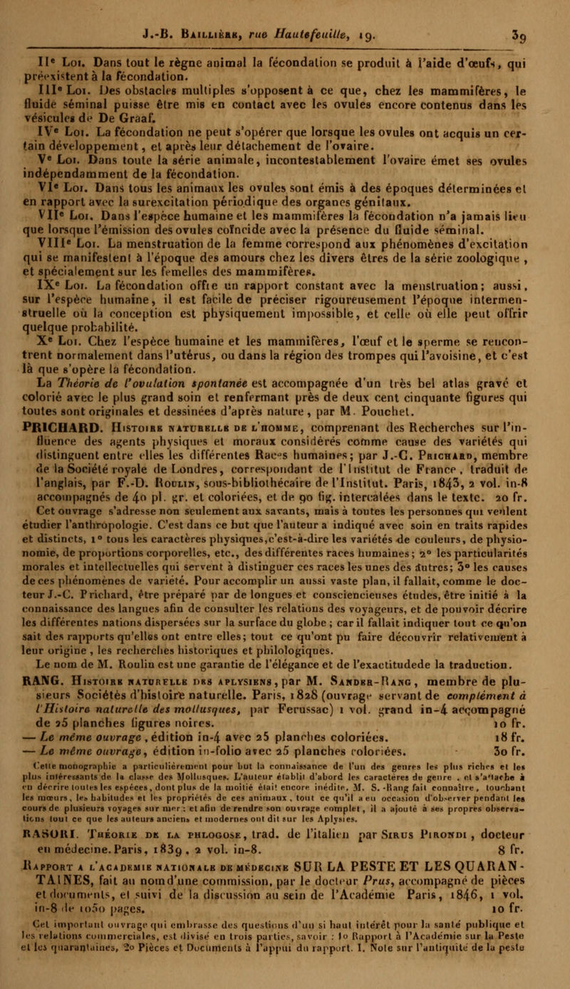 IIe Loi. Dans tout le règne animal la fécondation se produit à l'aide d'œufs, qui préexistent à la fécondation. IIIe Loi. Des obstacles multiples s'opposent à ce que, chez les mammifères, le fluide séminal puisse être mis en contact avec les ovules encore contenus dans les vésicules de De Graaf. IVe Loi. La fécondation ne peut s'opérer que lorsque les ovules ont acquis un cer- tain développement, et après leur détachement de l'ovaire. Ve Loi. Dans toute la série animale, incontestablement l'ovaire émet ses ovules indépendamment de la fécondation. VIe Loi. Dans tous les animaux les ovules sont émis à des époques déterminées et en rapport avec la surexcitation périodique des organes génitaux. VII« Loi. Dans l'espèce humaine et les mammifères la fécondation n'a jamais lieu que lorsque l'émission des ovules coïncide avec la présence du fluide séminal. VIIIe Loi. La menstruation de la femme correspond aux phénomènes d'excitation qui se manifestenl à l'époque des amours chez les divers êtres de la série zoologique , et spécialement sur les femelles des mammifères. IXe Loi. La fécondation offie un rapport constant avec la menstruation; aussi, sur l'espèce humaine, il est facile de préciser rigoureusement l'époque intermen- struelle où la conception est physiquement impossible, et celle où elle peut offrir quelque probabilité. Xe Loi. Chez l'espèce humaine et les mammifères, l'œuf et le sperme se rencon- trent normalement dans l'utérus, ou dans la région des trompes quil'avoisine, et c'est là que s'opère la fécondation. La Théorie de l'ovulation spontanée est accompagnée d'un très bel atlas gravé cl colorié avec le plus grand soin et renfermant près de deux cent cinquante figures qui toutes sont originales et dessinées d'après nature , par M. Pouchet. PR1CHARD. Histoire naturbllb de l'iiomme, comprenant des Recherches sur l'in- fluence des agents physiques et moraux considérés comme cause des variétés qui distinguent entre elles les différentes Rac^s humaines; par J.-C. Prichard, membre de la Société royale de Londres, correspondant de l'Institut de France, traduit de l'anglais, par F.-D. Roulin, sous-bihlioihécaire de l'Institut. Paris, i843, 2 vol. in-8 accompagnés de /\.o pi. gr. et coloriées, et de 90 fig. intercalées dans le texte. 20 fr. Cet ouvrage s'adresse non seulement aux savants, mais à toutes les personnes qui veulent étudier l'anthropologie. C'est dans ce but que l'auteur a indiqué avec soin en traits rapides et distincts, i° tous les caractères physiques,c'est-à-dire les variétés de couleurs, de physio- nomie, de proportions corporelles, etc., des différentes races humaines ; i° les particularités morales et intellectuelles qui servent à distinguer ces races les unes des iutres; 3° les causes de ces phénomènes de variété. Pour accomplir un aussi vaste plan, il fallait, comme le doc- teur J.-C. Prichard, être préparé par de longues et consciencieuses études, être initié à la connaissance des langues afin de consulter les relations des voyageurs, et de pouvoir décrire les différentes nations dispersées sur la surface du globe ; car il fallait indiquer tout ce qu'on sait des rapports qu'elles ont entre elles; tout ce qu'ont pu faire découvrir relativement à leur origine , les recherches historiques et philologiques. Le nom de M. Rouliu est une garantie de l'élégance et de l'exactitudede la traduction. RANG. Histoire watdrelle dbs aplysiens , par M. Sandbr-Rang, membre de plu- sieurs Sociétés d'hisloire naturelle. Paris, 1828 (ouvrage servant de complément à l'Histoire naturelle des mollusques, par Ferussac) 1 vol. grand in-4- accompagné de »5 planches (igures noires. 10 fr. — Le même ouvrage , édition in-4 avpc 25 planches coloriées. 18 fr. — Le même ouvrage, édition in-folio avec 25 planches coloriées. 3o fr. <'etle monographie a particulièrement pour but la connaissance de l'un des genres les plus riches et les plus intéressants de la classe des Mollusques. L'auteur établit d'abord les caractères de genre . et s'a'taehe à eu décrire toutes les espèces, dont plus de la moitié était encore inédite. M. S. -Kang fait connaître, touchant les mœurs, le*, habitudes et les propriétés de ces animaux, tout ce qu'il a eu occasion d'observer pendant les cour» de plusieurs voyages sur mer; et afin de rendre son outrage f-omplet, il a ajouté à ses propres observa- tions tout ce que les auteurs ancien» et modernes ont dit sur les Aplysies. RAS011I. Théorie de la phlogose, trad. de l'italien par Sirus Pirondi , docteur en médecine.Paris, 1839 , 2 vol. in-8. 8 fr. Rapport a l'acadkmib hatiowalb de mkdbcike SUR LA. PESTE ET LES QUARAN- TAINES, fait au nom d'une commission, par le docteur Prus, accompagné de pièces et documents, el suivi de la discussion au sein de l'Académie Paris, i846, 1 vol. in-8 <le io5o pages. 10 fr. Cet important ouvrage qui embrasse des questions d'un si haut inte'rêt pour la santé publique et les relations commerciales, est divise' eu trois parties, savoir : lo Rapport à l'Académie sur la Peste et lei quarantaines, 2o Pièces et Documents à l'appui du rapport. I. Noie sur l'antiquité de la peste