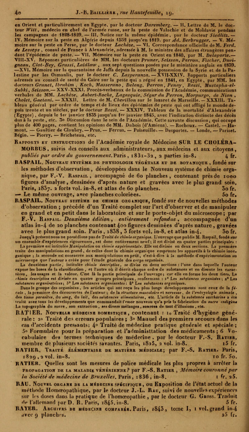 en Orient et particulièrement en Egypte, par le docteur Daremberg. — II. Lettre de M. le doc- teur Witt, médecin en chef de l'armée russe, sur la peste de Valachie et de Moldavie pendant les campagnes de 1828-1829. — III. Notice sur la même épidémie, parle docteur Siedlitz.— IV. Mémoire sur la peste en Algérie depuis 1552 jusqu'en 1819. par Ad. Berbrugger. — V. Mé- moire sur la peste en Perse, par le docteur Lachèze. — VI. Correspondance officielle de M. Ferd. de Lesseps , consul de France à Alexandrie,,adressée à M. le ministre des affaires étrangères pen- dant l'épidémie de peste. — VII. Mémoire sur la peste en Orient en 1840, par M. Delaporte.— VIII-XV. Réponses particulières de MM. les docteurs Primer, Seisson, Perron, Fischer, Duvi- gneau, Clot-Bey, Grassi, Laidlaw , aux sept questions posées par le ministère anglais en 1839. —XVI. Mémoire sur la quarantaine de Jaffa depuis la nouvelle possession de la Syrie et de la Pa- lestine par les Osmanlis, par le docteur C. Lasperanza.—XVII-XXIV. Rapports particuliers adressés au conseil de santé du Caire sur la peste qui a régné en 1841, en Egypte, par MM. les docteurs Granet, Ibrahim , Koch, Masserano, Delong, Perron, Penny, Rossi, Mustapha-el- Subki, Seisson.— XXV-XXXI. Procès-verbeaux de la commission de l'Académie, communications verbales de MM. Lachèze, Aubert-Roche, Lagasquie, Se'gur du Perron, Morpurgo, de Nion , Cholet, Gaelani. —XXXII. Lettre de M. Chevillon sur le lazaret de Marseille. — XXXI11. Ta- bleau géuéral par ordre de temps et de lieux des épidémies de peste qui ont affligé le monde de- puis trente et un siècles, par le docteur Rossi. — XXXIV. Tableau de la mortalité d'Alexandrie (Egypte) , depuis le 1er janvier 1835 jusqu'au 1er janvier 1845, avec l'indication distincte des décès dus à la peste , etc. 5o Discussion dans le sein de l'Académie. Cette savante discussion -% qui occupé plus de 400 pages, contient les opinions de MM. Dubois (d'Amiens). — Rochoux. — Castel. —Ha- mont. — Gaultier de Claubry. — Prus.— Ferrus. — Poiseuille.— Desportes. — Londc. — Pariset. Bégin. — Piorry. — Bricheteau, etc. Rapports et instructions de l'Académie royale de Médecine SUR LE CHOLERA- MORBUS, suivis des conseils aux administrateurs, aux médecins et aux citoyens, publiés par ordre du gouvernement. Paris , i83i-32, 2 parties in-8. 4 fr. RASPAIL. Nouveau système de physiologie végétale et de botanique , fondé sur les méthodes d'observation , développées dans le Nouveau système de chimie orga- nique, par F.-V. R asp ail , accompagné de 6o planches, contenant près de iooo figures d'analyse, dessinées d'après nature et gravées avec le plus grand soin, Paris, i83j. 2 forts vol. in-8, et atlas de 60 planches. 3o fr. — Le même ouvrage, arec planches coloriées. 5o fr. RASPAIL. Nouveau système de chimie organique, fondé sur de nouvelles méthodes d'observation ; précédé d'un Traité complet sur l'art d'observer et de manipuler en grand et en petit dans le laboratoire et sur le porte-objet du microscope; par F.-V. Raspail. Deuxième édition, entièrement refondue, accompagnée d'un atlas in-4 de 20 planches contenant 4oo figures dessinées d'après nature , gravées avec le plus grand soin. Paris . i838 , 3 forts vol. in-8, et atlas in-4. 3o fr. Jusqu'à présent nous ne possédions pas de Traité de chimie organique. L'ouvrage que publie M. Raspail, fondé sur un ensemble d'expériences rigoureuses, est donc entièrement neuf; il est divisé en quatre parties principales : La première est intitulée Manipulation ou chimie expérimentale. Elle est divisée en deux sections. La première traite des manipulations en grand , de celles dont la chimie organique emprunle les appareils à la chimie inor- ganique ; la seconde est consacrée aux manipulatious en petit, c'est-à-dire à la méthode d'expérimentation au microscope que l'auteur a créée pour l'étude générale des corps organisés. La deuxième partie, intitulée chimie descriptive, se divise en deux sections : l'une dans laquelle l'auteur expose les bases de la classification , et l'autre où il décrit chaque ordre de substances et en discute les carac- tères, les usages et la valeur. C'est là la partie principale de l'ouvrage; car elle en forme les deux tiers. Le chimie descriptive est divisée en quatre groupes principaux, renfermant : 1° Les substances organisées ; a0 Les substances organisatrices; 5° Les substances organisantes : 4° Le« substances organiques. Dans le groupe des organisées, les articles qui ont reçu les plus longs développements sont ceux de la fé- rule , la première des découvertes de l'auteur ; de la structure musculaire et nerveuse, de l'embryologie animale , des tissus parasites, du *ang, du lait, des substances alimentaires, etc. L'article de la substance saccharine a été irailé avec tous les développements que commandait l'essor nouveau qu'a pris la fabrication du sucre indigent La topographie du sucre , son extraction , ses divers mélanges , source» de tant d'illusions , etc. RATIER. Nouvbllb médecine domestique , contenant : i0 Traité d'hygiène géné- rale: 20 Traité des erreurs populaires ; 3° Manuel des premiers secours dans les cas d'accidents pressants; 4° Traité de médecine pratique générale et spéciale; 5° Formulaire pour la préparation et l'administtation des médicaments ; 6 Vo- cabulaire des termes techniques de médecine , par le docteur F.-S. Ratier, membre de plusieurs sociétés savantes. Paris, i8a5, 2 vol. in-8. i5 fr. RATIER, Traité élémentaire de matière médicale; par F.-S. Ratier. Paris, 1829 ,2 vol. in-8. to fr. 5o. RATIER. Quelles sont les mesures de police médicale les plus propres à arrêter la propagation de la maladie vénerienke ? par F.-S. Ratier > Mémoire couronné par in Société de médecine de Bruxelles. Paris, i836, in-8. 1 ?r. iS. RAU. IVouvbl organe db la médecine spiciriQUB, ou Exposition de l'état actuel de la méthode Homœopathique, par le docteur J.-L. Rau, suivi de nouvelles expériences sur les doses dans la pratique de rhomœopathie , par le docteur G. Geoss. Traduit Hh l'allemand parD. R. Paris, i845,in-8. 5 fr. RAYER. Arcuivbs de médecine compabéb. Paris, iS43, totne I, 1 vol, grand in-4 civec 9 planches. 25 fr.