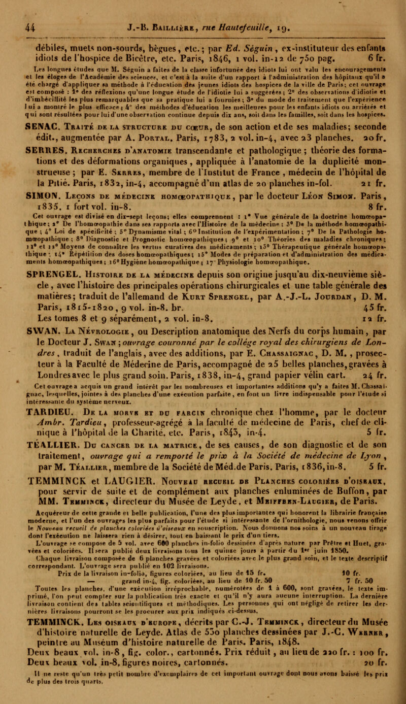 débile?, muet*; non-sourds, bègues, etc.; par Ed. Séguin, ex-instituteur des enfants idiots de l'hospice de Bicèlre, etc. Paris, 1846, 1 vol. in-12 de 760 pag. 6 fr. Les longues études que M. Séguin a faites de la classe infortunée des idiots lui ont valu les encouragements et les éloges de l'Académie des sciences, et c'est à la suite d'un rapport à l'administration des hôpitaux qu'il a été chargé d'appliquer sa méthode à l'éducation dès jeunes idiots des hospices de la Tille de Paris; cet outrage e.«l composé : 1» des réflexions qu'une longue étude de l'idiotie lui a suggérées; 2° des observations d'idiotie et d'imbécillité les plus remarquables que sa pratique lui a fournies; 3e du mode de traitement que l'expérience lui a montré le plus efficace; 4° des mélbodcs d'éducation les meilleures pour le» enfants idiots ou arriérés et qui sont résultées pour lui d'une observation continue depuis dix ans, soit dans les familles, soit dans les hospices. SENAC. Traité de la structure du coeur, de son action et de ses maladies; seconde édit., augmentée par A. Portal. Paris, 1783, 2 vol. in-4, avec 13 planches, aofr. SERRES. Recherches d'anatomie transcendante et pathologique ; théorie des forma- tions et des déformations organiques , appliquée à î'anatomie de la duplicité mon- strueuse ; par E. Serres, membre de l'Institut de France , médecin de l'hôpital de la Pitié. Paris, 183a, in-4, accompagné d'un atlas de 20 planches in-fol. 21 fr. SIMON. Leçons de médecine homoeopathique, par le docteur Léon Simon. Paris, i835. 1 fort vol. in-8. 8 fr. Cet ouvrage est divisé en dix-sept leçons; elles comprennent : l* Vue générale de la doctrine homoeopa- thique; »° De l'homœopathie dans ses rapports avec l'Histoire de la médecine: 3° De la méthode homœopatbi- que ; 4° Loi de spécificité ; 5° Dynamisme vital ; 6° Institution de l'expérimentation ; 70 De la Pathologie ho- mœopalbique ; 8° Diagnostic et Prognostic homœopatliiques ; 90 et io° Théories des maladies chroniques; 11° et u° Moyens de connaître les vertus curalives des médicaments; i5° Thérapeutique générale homœopa» ihique-, ï4* Répétition des doses homœopalhiques; i5* Modes de préparation et d'administration des médica- ments homœopatliiques; 160 Hygiène homoeopathique ; 17 Physiologie homœopalhique. SPRENGEL. Histoire de la médecine depuis son origiue jusqu'au dix-neuvième siè- cle , avec Thistoire des principales opérations chirurgicales et une table générale des matières; traduit de l'allemand de Kurt Sprengel, par A.-J.-L. Jourdan, D. M. Paris, 1815-1820, 9 vol. in-8. br. 45 fr. Les tomes 8 et 9 séparément, 2 vol. in-8. n fr. SWA1V. La Névrologie , ou Description anatomique des Nerfs du corps humain, par le Docteur J. Swan ; ouvrage couronne par le collège royal des chirurgiens de Lon- dres , traduit de l'anglais, avec des additions, par E. Chassaignac, D. M. , prosec- teur à la Faculté de Médecine de Paris, accompagné de 9.5 belles planches, gravées à Londres avec le plus grand soin. Paris, i838, in-4, grand papier vélin cart. 24 fr. Cetouvragea acquis un grand intérêt par les nombreuses et importantes additions qu'y a faites M.Chassai- gnac, lesquelles, jointes à des planches d'une exécution parfaite, en font un livre indispensable pour l'étude si intéressante du système nerveux. TARDIEU. Dk la morvic et du farcin chronique chez l'homme, par le docteur Ambr. Tardieu, professeur-agrégé à la faculté de médecine de Paris, chef de cli- nique à l'hôpital de la Charité, etc. Paris, i843, in-4. 5 hr« TE/VLL1ER. Du cancer de la matrice, de ses causes, de son diagnostic et de son traitement, ouvrage qui a remporté le prix à la Société de médecine de Lyon , par M. Téallier, membre de la Société de Méd.de Paris. Paris, 1836, in-8. 5 fr. ÏEMMINGK et LAUG1ER. Nouveau recueil dr Planches coloriées d'oisraux, pour servir de suite et de complément aux planches enluminées de Buffon, par MM. Trmmikce, directeur du Musée de Leyde, et Mbiffeen-Laugier, de Paris. Acquéreur de cette grande et belle publication, ('une des plus importantes qui honorent la librairie française moderne, et l'un des ouvrages les plus parfaits pour l'étude si intéressante de l'ornithologie, nous venons offrir le Nouveau recueil de piauches coloriées ù'oiseaux en souscription. Nous donnons nos soins à un nouveau tirage dont l'exécution ne laissera rien à désirer, tout en baissant le prix d'un tiers. L'ouvrage se compose de 5 vol. avec 600 planches in-folio dessinées d'après nature par Prêtre et Huet, gra- vées et coloriées. Il sera publié deux livraisons tous les quinxc jours à partir du 1 juiti 1850. Chaque livraison composée de (5 planches gravées et coloriées av«c le plus grand soin, et le texte descriptif correspondant. L'ouvrage sera publié en 102 livraisons. Prix de la livraison in-folio, figures coloriées, au lieu de 15 fr. 10 fr. — grand in-4, h'g. coloriées, au lieu de. 10 fr. 50 7 fr. 50 Toutes les planches, d'une exécution irréprochable, numérotées de 1 à 600, sont gravées, le texte im- primé, l'on peut compter sur la publication très exacte et qu'il n'y aura aucune interruption. La dernière livraison contient des tables scientifiques et méthodiques. Les personnes qui ont négligé de retirer les der- nières livraisons pourront se les procurer aux prix indiqués ci-dessus. TEMMINCK. Les oiseaux d'kurope, décrits par C-J. Tbmmincr, directeurdu Musée d'histoire naturelle de Leyde. Atlas de 53o planches dessinées par J.-C. Wkrhkr, peintre au Muséum d'histoire naturelle de Paris. Paris, 1848. Deux beaux vol. in-8, fig. color., cartonnés. Prix réduit , au lieu de aao fr. : 100 fr. Deux beaux vol. in-8, figures noires, cartonnés. 20 fr. Il ne reste qu'un très petit nombre d'exemplaires de cet important ouvrage dont nous avons baissé les prix d« plus des trois quarts.