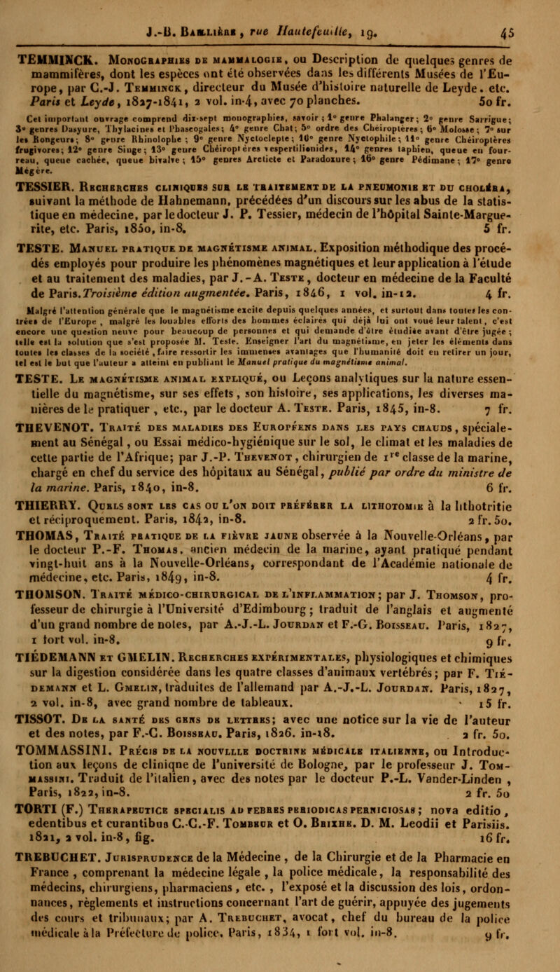 TEMMINCK. Monographies de mammalogie, ou Description de quelques genres de mammifères, dont les espèces ont été observées dans les différents Musées de l'Eu- rope, par C.-J. Temminck, directeur du Musée d'histoire naturelle de Leyde. etc. Paris et Leyde, 1827-1841, 2 vol. in-4, avec 70 planches. 5o fr. Cel iuiporlatit ouvrage comprend dix-sept mouograpliie», «avoir ; 1° genre Phalanger; 2 genre Sarrigue; 3» genres Daajure, Thylacine» et Phaseogales; 4° genre Cbat; 5° ordre des Cbëiroptères ; 6° Molowe ; 78 sur let Rongeurs; 8° genre Rhinolopbe ; 9° genre Nycloclepte; 10° genre Nyclophile; 11° genre Chéiroptères frugivores; 12° genre Singe; 13° geure Cbëiroptères *espertili«nidrs, 14° genres tapbien, queue eu four- reau, queue cachée, queue bivalve ; 15° genres Arcticte et Paradoxure ; 16° genre Pédimane ; 17» genre Mégère. TESSIER. Recherches cliniques sur le traitement de la pneumonie et du choléra, suivant la méthode de Hahnemann, précédées d'un discours sur les abus de la statis- tique en médecine, par le docteur J. P. Tessier, médecin de l'hôpital Sainte-Margue- rite, etc. Paris, i85o, in-8. 5 fr. TESTE. Manuel pratique de magnétisme animal. Exposition méthodique des procé- dés employés pour produire les phénomènes magnétiques et leur application à l'élude et au traitement des maladies, par J.-A. Teste, docteur en médecine de la Faculté de Paris.Troisième édition augmentée. Paris, 184.6, 1 vol. in-12. 4 fr. Malgré l'attention générale que le magnétisme excite depuis quelques années, et surtout daim toutef les con- trées de l'Europe , malgré les louables efforts des hommes éclairés qui déjà lui ont voué leur talent, c'est encore une question neuve pour beaucoup de personnes et qui demande d'être étudiée avant d'être jugée ; Ulle est la solution que s'est proposée M. Teste. Enseigner l'art du magnétisme, en jeter les éléments dans toutes les classes de la société , faire ressortir les immenses avantages que l'humanité doit eu retirer un jour, tel est le but que l'auteur a atteint en publiant le Manuel pratique du magnétisme animal. TESTE. Le magnétisme animal expliqué, ou Leçons analytiques sur la nature essen- tielle du magnétisme, sur ses effets, son hisloire, ses applications, les diverses ma- nières de le pratiquer , etc., par le docteur A. Teste. Paris, 1845, in-8. 7 fr. THEVENOT. Traité des maladies des Européens dans les pays chauds, spéciale- ment au Sénégal, ou Essai médico-hygiénique sur le sol, le climat et les maladies de cette partie de l'Afrique; par J.-P. Thevenot , chirurgien de ire classe de la marine, chargé en chef du service des hôpitaux au Sénégal, publié par ordre du ministre de la marine. Paris, 1840, in-8. 6 fr. THIERRY. Quels sont les cas ou l'on doit préférer la lithotomie à la lithotritie et réciproquement. Paris, 1842, in-8. 2 fr. 5o. THOMAS, Traité phatiqce de la fièvre jaune observée à la Nouvelle-Orléans, par le docteur P.-F. Thomas, ancien médecin de la marine, ayant pratiqué pendant vingt-huit ans à la Nouvelle-Orléans, correspondant de l'Académie nationale de médecine, etc. Paris, 1849, in-8. 4 fr. TIIOMSOIV. Traité médico-chirurgical de l'inflammation; par J. Thomson, pro- fesseur de chirurgie à l'Université d'Edimbourg ; traduit de l'anglais et augmenté d'un grand nombre de noies, par A.-J.-L. Jourdan et F.-G. Boisseau. Paris, 1827, 1 tort vol. in-8. o U\ TIÉDEMANN et GMELIN. Recherches expérimentales, physiologiques et chimiques sur la digestion considérée dans les quatre classes d'animaux vertébrés; par F. Tié- demann et L. Gmelin, traduites de l'allemand par A.-J.-L. Jourdan. Paris, 1827, 2 vol. in-8, avec grand nombre de tableaux. - i5 fr. TISSOT. De la santé des gens de lettres; avec une notice sur la vie de l'auteur et des notes, par F.-G. Boisseau. Paris, 1826. in-18. 2 fr. 5o. TOMMASSINI. Précis de la nouvllle doctrine médicale italienne, ou Introduc- tion aux leçons de cliniqne de l'université de Bologne, par le professeur J. Tom- massini. Traduit de l'italien, avec des notes par le docteur P.-L. Vander-Linden , Paris, 1822, in-8. 2 fr. 5o TORTI (F.) Thbrapbuticb sprcialis ad febrbs pkriodicasperniciosas; nova editio , edentibus et curantibus C.-C.-F. Tombeur et O. Brixhe. D. M. Leodii et Parisiis. 1821, 2 vol. in-8, fig. 16 fr. TREBUCHET. Jurisprudence de la Médecine , de la Chirurgie et de la Pharmacie en France , comprenant la médecine légale , la police médicale, la responsabilité des médecins, chirurgiens, pharmaciens , etc. , l'exposé et la discussion des lois, ordon- nances, règlements et instructions concernant l'art de guérir, appuyée des jugements des cours et tribunaux; par A. Trebuchet, avocat, chef du bureau de la police médicale à la Préfecture de police, Paris, 18 3 4, 1 fort vol. in-8. y fl#