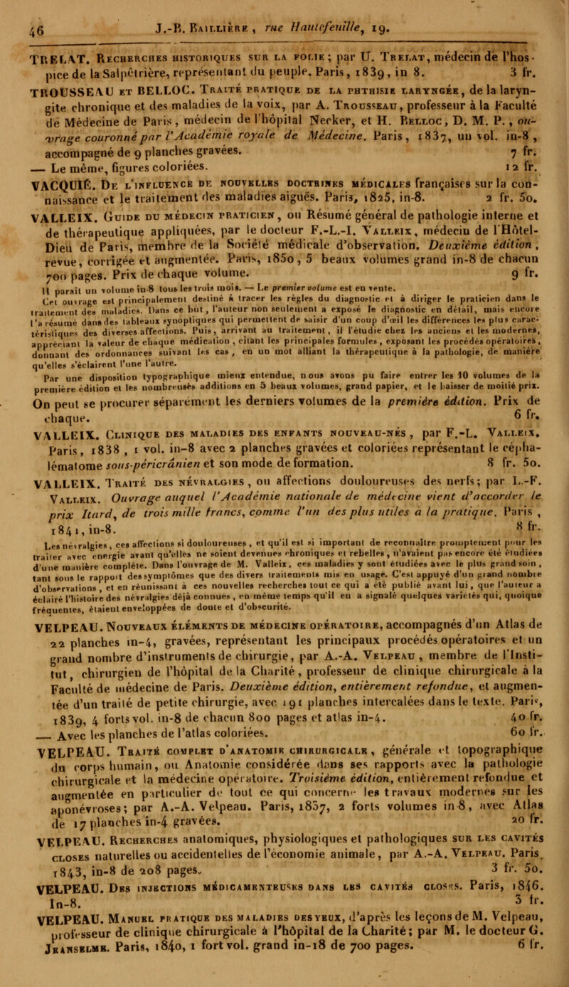 TUEL/VT. Recherches historiques sur la folie; par U. Trelat, médecin de l'hos- picede la Salpêlrière, représentant du peuple. Paris, 1839, in 8. 3 fr. TROUSSEAU et BELLOC. Traité pratique de la ththisie laryngée, de la laryn- gite chronique et des maladies de la voix, par A. Trousseau, professeur à la Faculté de [Médecine de Paris , médecin de l'hôpital Necker, et H. Relloc, D. M. P. , ou- vrage couronné par 1'Jcadèmie royale de Médecine. Paris, 1837, un vol. in-8, accompagné de 9 planches gravées. 7 fr. — Le même, figures coloriées. 12 fr. VACQUIÉ. De l'influence de nouvelles doctbines médicales françaises sur la con- naissance et le traitement des maladies aiguës. Paris, 1825, in-8. 2 fr. 5o. VALLEIX. Guide du médecin praticien, ou Résumé général de pathologie interne et de thérapeutique appliquées, par le docteur F.-L.-I. Valleix, médeciu de l'Hôtel- Dieu de Paris, membre de la Société médicale d'observation. Deuxième édition, revue, corrigée et augmentée. Pari*, i85o, 5 beaux volumes grand in-8 de chacun 760 pages. Prix de chaque volume. 9 fr. Il paraît un volume in-8 tous les trois moi». — Le premier volume est en vente. Cet ouvrage est principalement destiné h tracer les règles du diagnostic et à diriger le praticien dans le traitement de» maladies. Dans ce but, l'auteur non seulement a exposé le diagnostic en détail, mais encore l'a résumé dan» des tableaux synoptiques qui permettent de saisir d'un coup d'œil les différences les plus carac- téristiques des diverses affections. Puis, arrivant au traitement, il l'étudié cher le» anciens et lés moderne», appréciant la valeur de chaque médication , citant les principale» formule», exposant les procédé» opératoires, donnant des ordonnances suivant les ca» , en un mot alliant la thérapeutique à la pathologie, de manière qu'elles s'éclairent l'une l'autre. Par une disposition typographique mieux entendue, non» avons pu faire entrer les 10 volumes de la première édition et le» nombreuses additions en 5 beaux volumes, grand papier, et le baisser de moitié prix. On peut 8e procurer séparément les derniers volumes de la premier» édition. Prix de chaque. 6 £• VALLEIX. Clinique des maladies des enfants nouveau-nés, par F.-L. Valleix. Paris, i838 , i vol. in-8 avec 2 planches gravées et coloriées représentant le cépha- lématome souspéricrânien et son mode déformation. 8 fr. 5o. VALLEIX. Traité des névralgies, ou affections douloureuses des nerls; par L.-F. Valleix. Ouvrage auquel VAcadémie nationale de médecine vient d'accorder le prix Itard^ de trois mille francs, comme l'un des plus utiles à la pratique. Paris , 1841, in-8. K fr- Le» névralgies, ces affections si douloureuses , et qu'il est si important de reconnaître prompteinent pour les traiter avec énergie avant qu'elles ne soient devenues «hioniques et rebelle», n'avaient pas encore été éludiée» d'une manière complète. Dans l'ouvrage de M. Valleix, ces maladies y sont étudiées avec le plus grand soin , tant sous le rappoit des symptômes que des divers traitement» mis en usage. C'est appuyé d'un ^iand nombre d'observations, et en réunissant à ces nouvelle» recherche» tout ce qui a été publié avant lui, que l'auteur a éclairé l'histoire de» névralgies déjà connues , en même temps qu'il en a signalé quelques variétés qui, quoique fréquentes, étaient enveloppée» de doute et d'obscurité. VELPEAU. Nouveaux éléments de médecine opératoire, accompagnés d'tin Atlas de 11 planches in-4, gravées, représentant les principaux procédés opératoires et un grand nombre d'instruments de chirurgie, par A.-A. Velpeau, membre de l'Insti- tut chirurgien de l'hôpital delà Charité, professeur de clinique chirurgicale à la Faculté de médecine de Paris. Deuxième édition, entièrement refondue, et augmen- tée d'un traité de petite chirurgie, avec 191 planches intercalées dans le texte. Paris 1839, 4 forts vol. in-8 de chacun 800 pages et atlas in-4. 40 fr. Avec les planches de l'atlas coloriées. 60 fr. VELPEAU. Traité complbt d'anatomik chirurgicale , générale <t topographique du corps humain, ou Anatomie considérée dans ses rapports avec la pathologie chirurgicale et la médecine opératoire. Troisième édition, entièrement refondue et augmentée en particulier de tout ce qui concerne le» travaux modernes Mir les aponévroses; par A.-A. Velpeau. Paris, 1807, 2 forts volumes in8, avec Atlas de 17 planches in-4 gravées. 20 fr. VELPE/VU. Recherches analomiques, physiologiques et pathologiques sur les cavités closes naturelles ou accidentelles de l'économie animale, par A.-A. Velpeau. Paris, T843, in-8 de «208 pages* 3 fr. 5o. VELPEAU. Dbs injections médicamenteuses dans les cavités closes. Paris, i846\ In-8. 3 *r- VELPEAU. Manuel pratique des maladies des yeux, d'après les leçons de M. Velpeau, professeur de clinique chirurgicale à l'hôpital de la Charité; par M. le docteur G. Je anselmb. Paris, 184.0, 1 fort vol. grand in-18 de 700 pages. 6 fr.