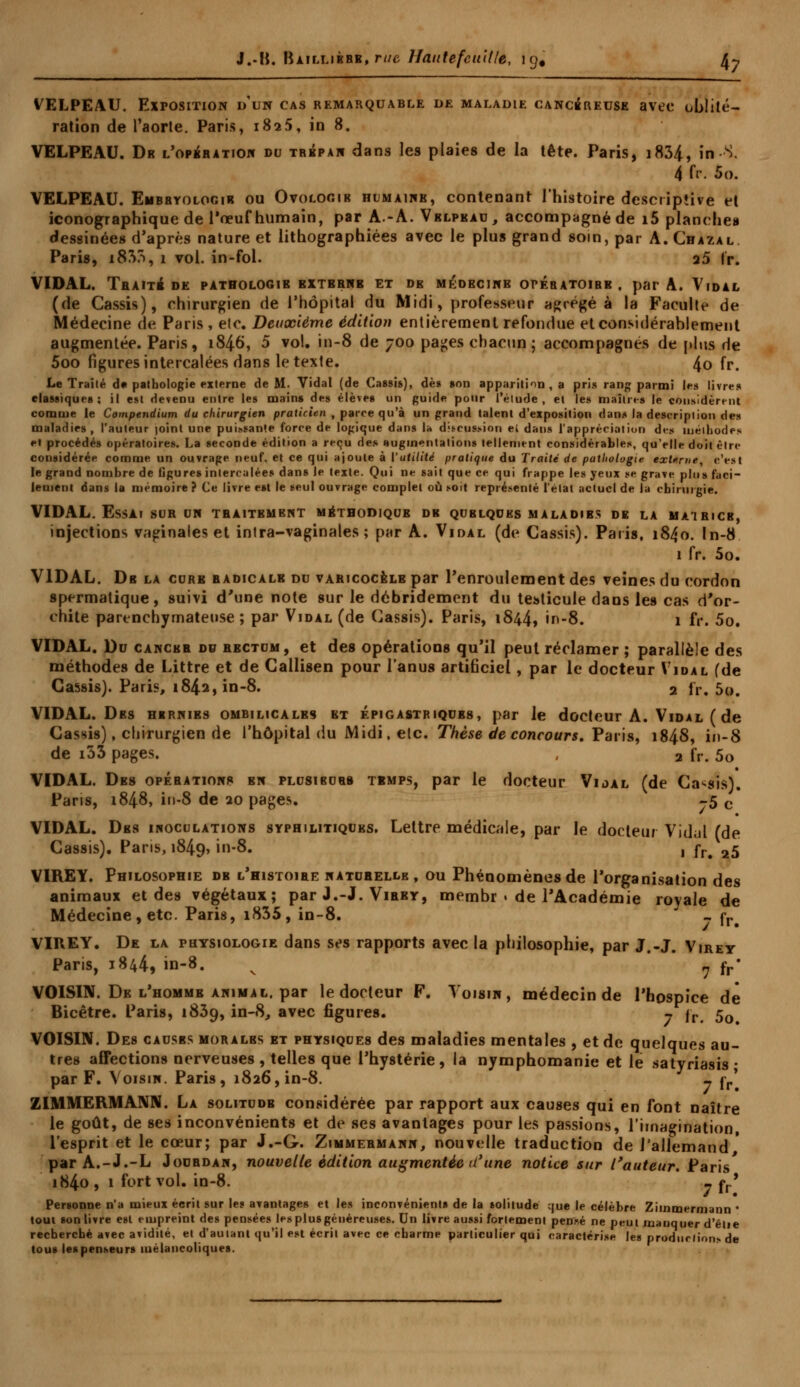 VELPEAU. Exposition d'un cas remarquable de maladie cancéreuse avec oblité- ration de l'aorte. Paris, 1825, in 8. VELPEAU. Dr l'opération du trépan dans les plaies de la tête. Paris, 1834, in S. 4 fr. 5o. VELPEAU. Enbbyolocir ou Ovoloc.ib humaine, contenant l'histoire descriptive et iconographique de l'œuf humain, par A.-A. Vblpeau, accompagné de i5 planches dessinées d'après nature et lithographiées avec le plus grand soin, par A. Chazal Paris, i85?>, 1 vol. in-fol. a5 lr. VIDAL. Traité de pathologib bxtbrnb et de médecine opébatoibe , par A. Vidal (de Cassis), chirurgien de l'hôpital du Midi, professeur agrégé à la Faculté de Médecine de Paris, elc. Deuxième édition entièrement refondue et considérablement augmentée. Paris, 1846, 5 vol. in-8 de 700 pages chacun; accompagnés de plus de 5oo figures intercalées dans le texte. 4o fr. Le Traité d« pathologie externe de M. Vidal (de Cassis), de* son apparition, a pris rang parmi les livres classiques; il est devenu entre les mains des élèves un guide pour l'étude, et le» maîtres le considèrent comme le Compendium du chirurgien praticien , parce qu'à un grand talent d'exposition dans la description des maladies, l'auteur joint une puissante force de logique dans la discussion ei dans l'appréciation des méthodes «•l procédés opératoires. La seconde édition a reçu de» augmentations tellement considérables, qu'elle doit être considérée comme un ouvrage neuf, et ce qui ajoute à ['utilité pratique du Traité de pathologie externe, c'est le grand nombre de figures intercalées dans le texte. Qui ne sait que ce qui frappe les yeux se grave plus faci- lement dans la mémoire ? Ce livre est le seul ouvrage complet où soit représenté l'état actuel de la chirurgie. VIDAL. Essai sur un traitement méthodiqub db qublques maladies de la mairicb, injections vaginales et inlra-vaginales ; par A. Vidal (de Cassis). Paris, 1840. In-8 1 fr. 5o. VIDAL. Db la cure radicale du varicocèle par l'enroulement des veines du cordon spermatique, suivi d'une note sur le débridement du testicule dans les cas d'or- chite parenchymateuse ; par Vidal (de Cassis). Paris, 1844, in-8. 1 fr. 5o. VIDAL. Du cancer du rectum, et des opérations qu'il peut réclamer ; parallèle des méthodes de Littre et de Gallisen pour l'anus artificiel , par le docteur Vidal (de Cassis). Paris, 184a, in-8. 2 lr. 5o. VIDAL. Des hernies ombilicales et épigastriqubs, par le docteur A. Vidal ( de Cassis), chirurgien de l'hôpital du Midi, elc. Thèse de concours. Paris, 1848, in-8 de i33 pages. , 2 fr. 50 VIDAL. Des opébations bn plusieurs temps, par le docteur Vidal (de Cassis). Paris, 1848, in-8 de 20 pages. -5 c VIDAL. Des inoculations syphilitiques. Lettre médicale, par le docteur Vidal (de Cassis). Paris, 1849, in-8. , rr# 25 VIREY. Philosophie db l'histoire naturelle, ou Phénomènes de l'organisation des animaux et des végétaux; par J.-J. Virey, membr » de l'Académie royale de Médecine, etc. Paris, i835, in-8. - fr# VIREY. De la physiologie dans ses rapports avec la philosophie, par J.-J. Virey Paris, 1844, in-8. v ? fr' VOISIN. De l'homme animal, par le docteur F. Voisin, médecin de l'hospice de Bicêtre. Paris, 1839, in-8, avec figures. - |r 50 VOISIN. Des causes morales et physiques des maladies mentales , et de quelques au- tres affections nerveuses , telles que l'hystérie, la nymphomanie et le satyriasis • par F. Voisin. Paris, 1826, in-8. - jr' ZIMMERMANN. La solitude considérée par rapport aux causes qui en font naître le goût, de ses inconvénients et de ses avantages pour les passions, l'imagination, l'esprit et le cœur; par J.-G. Zimmermann, nouvelle traduction de l'allemand par A.-J.-L Jourdan, nouvelle édition augmentée d'une notice sur l'auteur. Paris i84o, 1 fort vol. in-8. - jy* Personne n'a mieux écrit sur les avantages et les inconvénient» de la solitude que le célèbre Zimmermann • tout son livre est empreint des pensées les plus généreuses. Un livre aussi fortement penné ne peut manquer d'eue recherché avec avidité, et d'auiant qu'il est écrit avec ce charme particulier qui caractérise les prodnrlior» de tous les penseurs mélancoliques.