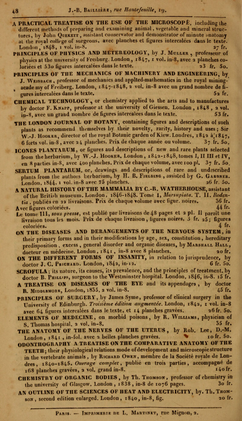 A PRACT1CAL TREATISE ON THE USE OF THE MICROSCOPE, including ihe différent methoris of preparing and examining animal, vegelahîe and minerai struc- tures, by John Qcerett , assistant conservator and demonstrator of minute analomy al the royal collège of surgeons, avec planches et ligures intercalées dans le texte. London, 1848, 1 vol. in-8. 27 fr. PRINCIPLES OF PIIYSiCS AIMD METEREOLOGY, by J. Muller , professeur of physics at the university of Freiburg. London , 1847, 1 vol. in-8, avec 2 planches co- loriées et 5 3o figures intercalées dans le texte. 23 fr. 5o. PRINCIPLES OF THE MECHANICS OF MACHINERY AND ENGINEERING, by J. Wejsbach , professor of mechanics and applted-mathemalics in the royal mining- academy of Freiberg. London, 1847-1848, 2 vol. in-8 avec un grand nombre de fi- gures intercalées dans le texte. 52 fr. CHEMICAL TECHNOLOGY', or chemistry applied to the arts and to manufactures by doctor F. Knapp, professor at the university of Giessen. London , 1848 , 2 vol. in-8, avec un grand nombre de figures intercalées dans le texte. 53 fr. THE LONDON JOURNAL OF BOTANY, containing figures and descriptions of such plants as recommend themselves by their novelty, rarity, history and uses ; Sir W.-J. Hooker, director of the royal Botanic garden ofKiew. Londres, 1842 3,1847, 6 forts vol. in-8 , avec 24 planches. Prix de chaque année ou volume. 37 fr. 5o. ICONES PLANTARUM, or figures aud descriptions of new and rare plants selected from theherbarium, by W.-J. Hooker. London , 1842-1848, tomes I, II III et IV, en «parties in-8, avec 400 planches. Prix de chaque volume, avec 100 pi. 37 fr. 5o. SERTUM PLANTARUM, or, drawings and descriptions of rare and undescribed plants from the authors herbarium, by H. B. Fiklding , assisted by G. Gahoneb. London, iS44> 1 vol. in-8 avec 75 planches. 26 fr. 5o. A NATURAL HISTORY OFTHE MAMMALIA BY C.-R. WATHERHOUSE, assistant ofthe Britifh muséum. London, 1846-1848. Tome 1, Marsupiata. T. II. Rodcn- tia , publiés en 22 livraisons. Prix de chaque volume avec figur. noires. 36 fr. Avec figures coloriées. 44 fr. Le tome III, sous presse, est publié par livraisons de 48 pages et 2 pi. Il paraît une livraison tous les mois. Prix de chaque livraison, ligures noires, 5 fr. 25 ; figures coloriées. 4 fr» ON THE DISEASES AND DERANGEMENTS OF THE NERVOUS SYSTEM, in their primary forms and in their modifications by âge, sex, constitution, hereditary prédisposition . excess , gênerai disorder and organic diseases, by Marshall Hall, docteur en médecine. London, 1841 , in-8 avec 8 planches. 20 fr. ON THE DIFFERENT FORMS OF INSANITY, in relation to jurisprudence, by doctor J. C. Pbichard. London, 1842, in-12. 6 fr. 5o. SCROFULA ; ils nature, its causes, ils prevalence, and the principles of treatment, by doctor B. Phillips, surgeon to the Westminster hospital. London, 1846, in-8. i5 fr. A TREATISE ON DISEASES OF THE EYE and ils appendages , by doctor R. Middlbmork, London, i835, 2 vol. in-8. 45 fr. PRINCIPLES OF SURGERY, by James Syme, professor of clinical surgery in the University of Edinburgh. Troisième édition augmentée. London, 1842, 1 vol. in-8 avec 64 figures intercalées dans le texte, et 14 planches gravées. 26 fr. 5o. ELEMENTS OF MEDECINE, on morbid poisons, by R. Williams, physician of S. Thomas hospital. 2 vol. in-8. 35 fr. THE ANATOMY OF THE NERVES OF THE UTERUS, by Rob. Lee, D.-M. London , 1841 , in-fol. avec 2 belles planches gravées. % 10 fr. 5o. ODONTHOGRAPHY A TREATISE ON THE COMPARATIVE ANATOMY OFTHE TEETH- their physiologicalrelations.mode ofdevelopment and microscopicstructure in the vertebrate animais, by Richard Owen, membre de la Société royale de Lon- dres , 1840-1845. Ouvrage complet, publié en trois parties, accompagné de 168 planches gravées, 2 vol. grand in-8. i4ofr. CHEMISTRY OF ORGANIC BODIES , by Th. Thomson, professor of chemislry in the university of Glasgow. London , i838 , in-8 de 1076 pages. 3o fr. AN OUTL1NE OF THE SCIENCES OF HEAT AND ELECTRICITY, by. Th. Thom- son , second édition enlarged. London, 1840, in-8, fig. 20 fr. Paris. — Imprimerie de L. Martinet, rue Mignon, 2.