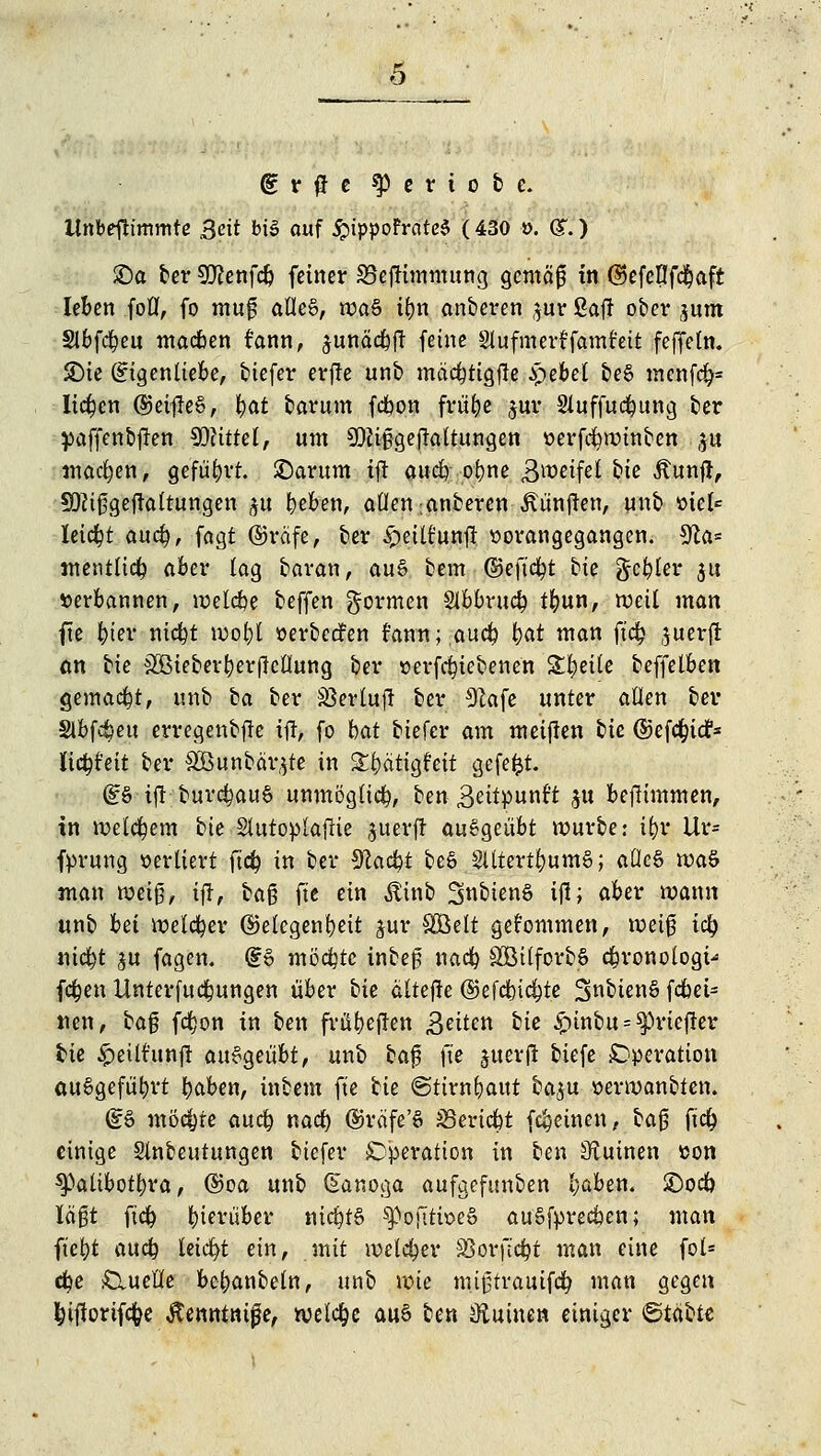 o gr^e $) e r i o b e. llnbeftimmte Seit bü> auf #ippoFrate$ (430 ». (£.) £)a ber 9ftenfcb fetner S3ejfimmung gemäß in ©efellfcbaft leben foll, fo mu0 afle8, wa§ ü)n anberen $ur Saft ober jum Slbfcbeu macben rann, sunäcbft feine Stufmerffamt'eit feffeln. JDie Eigenliebe, tiefer erfte unb mäcbtigjle £ebel be8 mcnfcfc liefen ©eifleS, &q| barum fdbon frübe $ur Sluffucbung ber paffenbften Glittet, um SDftfjgejialtungen verfebwinben $u machen, geführt, £>arum tft aueb obne Zweifel U* Äunft, SDJißgeftaltungen $u beben, allen .anberen Jttinjlen, unb viel* leicht aueb, fagt ©räfe, ber £eiltunft vorangegangen. 9£a= mentlicb aber lag baran, au§ bem ©eft'cbt bie geiler $u verbannen, welcbe beffen formen Slbbrucb tbun, weil man fte bier nicfyt wobl verbedfen rann;aucb tyat man ftcb juerfl: an bie SSMeberberflctlung ber verfebtebenen S5:l^ette beffelben gemacht, unb ba ber Sßertujl ber #cafe unter allen ber Slbf^eu erregenbjle ifi, fo bat biefer am meinen bie ©efebtef* licbt'eit ber &Bunbär,$te in Stbatigfeit gefefct. (£§ ijl burcbauS unmöglich, ben 3eitpunft $u bejlimmen, in wetebem bie Slutoplafrie ^uerft au%a,eubt würbe: ibr Ur= fprung verliert ftcb in ber Sfcacfrt be& SUtert&umS; aüe6 waö man weiß, ijj, ba§ fte ein Äinb SnbienS ijl; aber wann unb bei welcher ©elegenbeit jur SBelt gekommen, weiß tcb niebt ju fagen. d6 mödjtc inbeß nacb SÖüforbS cbronologt- feben Unterfucbungen über bie ältef!e ©efebiebte 2>nbten§ fdbet= nen, bafj fdfjon in ben frübeflen Bitten bie £inbu = ^>riejler bie £eittunfl ausgeübt, unb ba$ fte juerjl tiefe Operation ausgeführt baben, inbem fte bie ©tirnbaut baju verwanbten. @S möchte aueb nacb ®räfe'§ S5ericbt freuten, ba$ ftcb einige Slnbeutungen biefer Operation in ben iRuinen von spalibofbra, (Boa unb (Eanoga aufgefunden baben. £)ocb laßt ftcb bierübev ntcbt§ SßofTriveS augfprecöen; man ftebt aueb leidet ein, mit weiter SSorftcbt man eine fol* cbe Quelle bcbanbeln, unb wie mißtrauifcb man gegen bifwrif<#e Jtenntnijje, welche au§ ben Ütutnen einiger ©labte