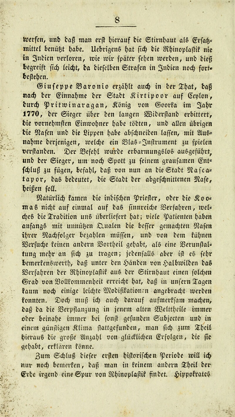toerfen, unb &af man erfl hierauf bie ©tirnbaut als (£vfa$* mittel benüfct babe. UebrigenS tyfo ft<$ bie Sft&inoplajltf nie in Strien »erloren, vt?tc wir fpäter feiert werben, unb fcie0 Begreift ft'cfy leicht, t»a biefelben ©trafen in gtftka noctj fort* befielen. ©tufeppe SBaronto er^äfylt auc^ in ber Stfjat, bajj tiad? ber Gfinnafyme ber ©tact ivirtipoor auf Ge^lon, bureb ^ritnnnaragan, ßöntg oon ©oort'a im 3^ 1770, ber ©ieger über ben langen SBiberjlanb erbittert, fcie öorne^mj!en (Einwohner tyahe tobten, unb allen übrigen fcie 9?afen unb bie Sippen lEjabe abfdmeiben (äffen, mit 2luS= nafyme berfenigen, welche ein J8{aS=3Hftvument $u fpielen »erftanben. ©er S3efcf>l würbe erbarmungslos ausgeführt, unb ber (Sieger, um nodj «Spott ju feinem graufamen dr\ts fd^lu0 $u fügen, befahl, ba$ »on nun an bie@tabt Sftafca* tapor, baS bebeutet, bte <5tabt ber abgerittenen Sfofe, Reifen foCf. yiatüvlid) famen bie inbifcfyen sprtefier, ober bk Äoo* ntaS niebt auf einmal auf baS ft'nnreicbe SSerfabren, wtU cfyeS bie £rabition unS überliefert i)at; oiele Patienten baben anfangs mit unnü^en £luaten bie beffer gemachten Stafen ibrer Sflacbfolger bellen muffen, unb son bem !ül;nen 83erfucbe feinen anbern Söortbett gebabt, als eine Sßerunjlal* tung mebr an ftcb ju tragen; ^ebenfalls aber ijl eS febr fcemerfenSwertb, ba$ unter ben Rauben »on £albtt>ilben ba$ Verfahren ber SftbwoptafHt aus ber ©tirnbaut einen folgen (S)rab oon SöoÜt'ommenbeit erreicht i)at, t>a$ in unfern Sagen faum noeb einige leiste ^Otobtftfationrn angebracht werben f'onnten. £)ocb muß tcb auefy barauf aufmerffam macben, fca0 ha bk Verpflanzung in jenem alten 8ßüttfytik immer ober beinabe immer hä fonft gefunben ©ubjeeten unb in einem güniligen Ä'ltma ftattgefunben, man fieb $um Ztyeit bierauS bie gro0e Slnjabl »on glütfticfyen Erfolgen, bk fte Qttyabt, erHären fönne. Bum ©ebluß biefer erften fytffortfcben ^eriobe xviü i<# nur noeb bemerken, ba0 man in feinem anbern £fyät M dxU irgenb eine ©pur oon Wnoplaflif fmbet. £ippofratei