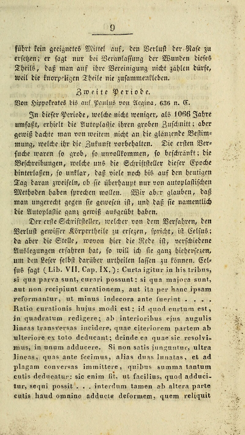 fufcvt fein geeignetes Wütet auf, ben SScrlufl ber 91afe $u erfe^en; er fagt nur Bei Sßeranlaffung ber £Bunben bicfeS %t)eü$, ta$ man auf ibre Bereinigung niebt jagten burfe, UJeit bie knorpeligen %i)e\U nie 3ufammen?fcben. 3 w e i t e geriete. S3on #ippoFrateS HS auf $3aulu3 »on Sf^ina, 636 n. ($. 3n btefer speriobe, wetebe niebt weniger, al§ i066 3^ve umfaßt, erhielt bie Slufoptafiie ibren groben 3ufcfomtt; aber «jewifj backte man »on weitem nid?t an bie glämenbe S3eftim= mung, welche ifcr bic »Juf'nnft sorbefyatten. SDie erften SBer* fudbe waren fo grob, fo mwotit'ommen, fo befebränft; bic SBefdweibungen, welche un§ Ue ©dn-iftftetler biefer (?pocbe fcinterlafjcn, fo unHar, bafj oiele noeb bi§ auf ben heutigen Sag baran jmeifetn, ob fte überhaupt nur »on autoplatfifcben 50Zett)oben fyaben fpreeben motten. &Bir aber glauben, bafj man ungercebt gegen fte gemefen ift, unb bafj fte namentlich bte SJutopfafHe gan$ gewiß ausgeübt baben. ©er crjle ©cbriftffeller, weldbcr son bem SSerfabren, ben SSerluf! gewiffer ^örpertbeile $f erfe,$en, fpriebt, ift (£et{ü%>; ta aber hk ©teile, woüou £>ier tk S^ebe ift, »erfdbiebene SluStegungcn erfabren i}at, fo miß icb fte gan$ biebevfejen, «m ben fiefer felbft barüber urteilen (äffen $u fönnen. Sei* fu6 fagt (_Lib. VII. Cap. IX, ): Curtaigitur in histribus, si qua parva sunt, curari possunt: si qua majora sunt, aut non reeipiunt curationem, aut ita per baneipsam reformantur, ut minus indecora ante fuerinfc .... Ratio eurationis hujus modi est: id quod curtum est, in quadratum redigere • ab interioribus ejus augulis lineas transversas ineidere, quae eifceriorem partem ab ulteriore ex toto deducant; deinde ea quae sie resolvi- jnus, in unum adducere. Si non satis junguntur, ultra lineas, quas ante fecirnus, alias duas lunatas, et ad plagam conversas imtnittere, quibus summa tantum cutis deducatur: sie enim ßt, ut facilius, quod adduci- tur, sequi possit . . . interdum tarnen ab altera parte cutis haud omnino adduete deformem, quem reliquit