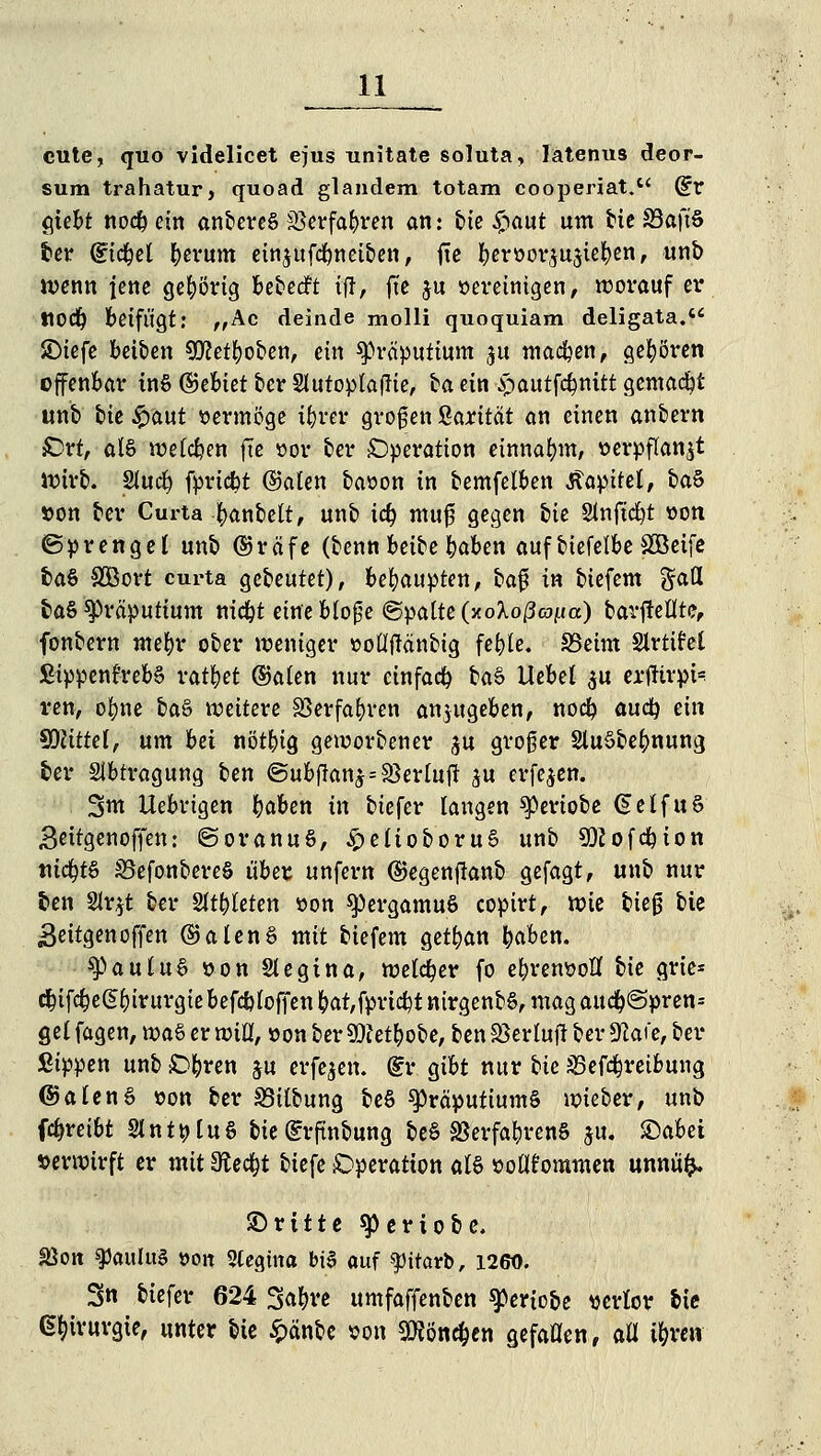 cute, quo videlicet ejus unitate soluta, latenus deor- sum trahatur, quoad glandem totam cooperiat. (£v giebt nocb ein anbereS SSerfabren an : t»ie £aut um bte S3aft'§ ber dtcbel fyerum einjufcbneiben, fie beroor^ujtefyen, unb wenn fette gehörig bewerft tft, fte ju oereinigen, worauf er ttoeft beifügt: „Ac deinde molli quoquiam deligata. JDtefe beiben 9D?etfyoben, ein «Präputium $u macben, gehören offenbar tn§ ©ebiet ber 2httopla|lie, ba ein $iautfc^nitt gemacht unb tie Spaut vermöge tbrer großen ßarttät an einen anoern £>rt, als wetdpen fte »or fcer Operation einnahm, »erpfktn$t Wirb. Slucfy fpriebt ©aten baoon in bemfelben Äapitet, baS »on ber Curta fyanbett, unb t<$ muf gegen bie Slnjtdjt »on ©prengel unb (?5räfe (eenn beifce baben auf btefetbe £öetfe fea§ SÖBort curta gebeutet), behaupten, bafs m biefem gafl ba§ Präputium m'cbt eine bloge ©palte (xoXo/to^a) barfMte, fon&ern mefyr ober weniger üotftfänbig feble. SSeim Slrttfel £ippenl'reb§ ratzet ©aten nur einfach ba§ Hebet $u ertfirpi? ren, ofme btö weitere Sßerfabren anzugeben, nocb audf) ein Glittet, um Ui nötbig geworbener gu groger 2lu§be^nung ber Abtragung ben @ubfkn£ = 33erluft £U erfe$en. 3m Uebrigen baben ix\ biefer langen speriobe §elfu§ Beitgenoffen: ©oranuS, £elioboru§ unb Sftofcbion tticbtö S5efonbere§ über unfern ©egenfianb gefagt, unb nur ben 2lr$t ber Sltbleten »on ^5ergamuS copirt, wie bieg bie Beitgenoffen @alenS mit biefem getrau baben. SpauluS »on Siegina, weiter fo ebremwlf bie grie* cbifc^egf)irurgie befcb {offen bat,fprtcbt nirgend, mag aucb@pren= gel fagen, wa§ er wiU, »on ber 9)1 etbobe, ben Sßerluft ber JKafe, ber Sippen unb £>&ren ju erfejen. (£r gibt nur bie S5efcbret&ung ©alenS »on ber 33iloung beS Präputiums wieber, unb febreibt StntöUS bie (?rftnbung be§ SBerfabrenS ju. £)abei »erwirft er mit Stecht biefe Operation als »oltfommen unnüfc. ©ritte 9)eriofee. Sßon 9>au!u3 öoit 3(egtna btS auf fitavb, 1260. 3n biefer 624 3a&re umfaffenben ^eriobe verlor feie Chirurgie, unter bie £änbe son $?öne&en gefallen, all tyxen