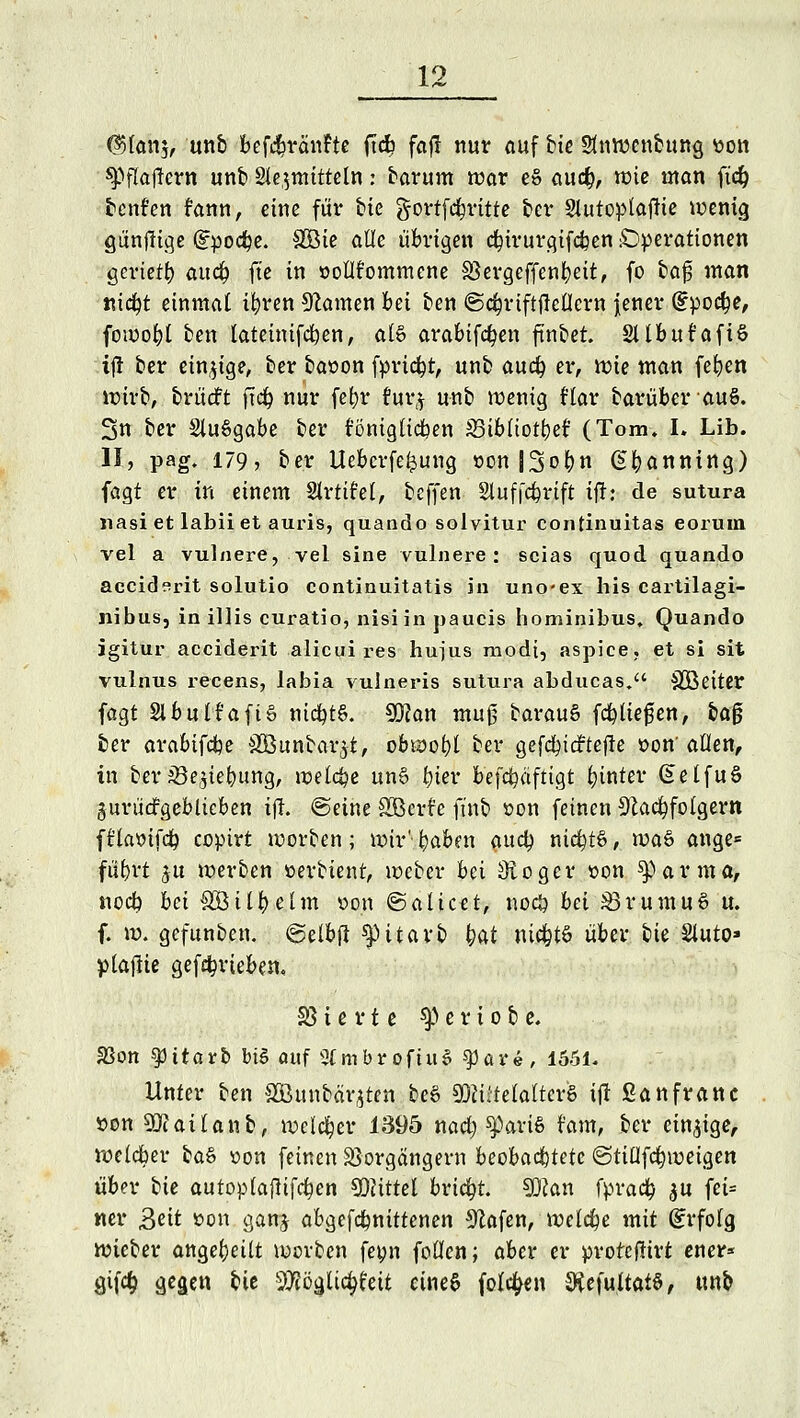 @tan$, unb bef$ränfte (tdE? fafl nur auf bie Stnwcnbung tton tyfiaftcvn unb §le,$mittetn: barum war eS aucb, wie man fteb. tcnf'en fann, eine für bie gortfe^ritte t»cv Slutoplaftie wenig gunftige gpodpe. #öie alle übrigen cbjrurgifcben Operationen gevtetb auä) ft'e in oollfommene Sßergeffenbett, fo baf man md?t einmal ifyren tarnen bei ben ©d^riftflcOcrn jener (Epoche, fowofjl ben lateinifcfyen, al£ arabtfcfyen fmbet. 2ltbufafi& ift ber einzige, ber ba»on fprtdpt, unb auch, er, wie man feben wirb, brücft ftd£> nur febr r*ur# unb wenig Har barüber auS. 3n ber SluSgabe ber fönigltcben SBibliotber (Tom. I. Lib. II, pag. 179? ber Uebcrfe^ung »on JSobn (Ebanning) fagt er in einem Strtifel, beffen Slufjcbrtft tfh de sutura nasi et labii et auris, quando solvitur continuitas eorum vel a vulnere, vel sine vulnere: scias quod quando aeeiderit solutio continuitatis in uneex his cartilagi- nibus, in illis curatio, nisi in paucis hominibus. Quando igitur aeeiderit alicui res hujus modi, aspice, et si sit vulnus recens, labia vulneris sutura abducas. SBeiter fagt SlbulfaftS ntcbt§. 90?an muß barauS fcfyltefen, ba0 ber arabifefce SCßunbar^t, obwobt ber gefcbtcftefle »on'allen, in ber33e$iebung, welche un§ bier befcfyäfttgt hinter GetfuS gurüdfgeblicben i(l. ©eine SBerfc ftnb »on feinen Nachfolgern fflastfcb copirt werben; wir'bakn aueb nichts, xva& ange* fübrt $u werben oerbient, weber bei Otogcr »on farnta, noeb bei SÖübelm oon <&aiictt, noeö bei £3rumu3 u. f. w. gefunben. (gelbfi ^p i t a vt> W ntdjtö über bte Sluto» plaflte gefebrteben, SS i e r t e ty e r i o b e. SSon spüarb biS auf StmbroftuS $par«, 1551. Unter ben &Bunbäqten be6 S^ütelaltcrS ijt ßanfranc öon 9(ftatlanb, welcher 1395 nad) sparte t'am, ber einige, weldber btö »on feinen Vorgängern beobachtete @tiüfd)weigen über bie autoplajltfcben Mittel bricht. 90can fpradb $u fei- «er Beit »on gan# abgefebnittenen Olafen, welche mit (Erfolg, wieber angeheilt werben fetm foücn; aber er protefftrt ener* Qifö ä^sen bie 9#ögltc^eit eines folgen 9tefultat§, unb