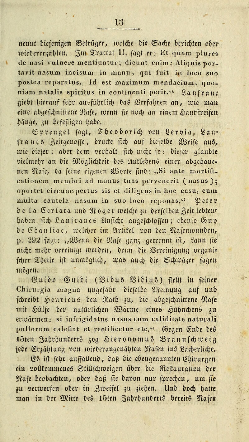 nennt biejentgen Betrüger, nxfcbe tie ®a<fyt berieten ober nriebererjäblen. 2>w Sractat II. fagt er: Et quam piures de nasi vulnere mentiuntur; dieunt enim: Aliquis por- tavit nasum incisum in man«, qui i'uit iu loco suo postea reparatus. Id est maximum mendacium, quo- niam natalis Spiritus in continenti perit. ßanfrattC giebt bierauf fe^ji* auofübrlicb ba# SJerfa^ren an, tote man eine abgefdmtttcne 91afe, wenn fte noeb an einem -Jpautfh-eifen tätige, j« befefrigen fyabe. (Sprenget fagt, Xbeoborid) »on ßeroia, San- francS £eitQeno\\c, brücfe jiefc auf biefetbc SÖeife au§, wie tiefer; aber tem »erbalt ftcb nidjt fo: tiefer glaubte »telmcbr an tie SDiögtidftfeit be6 Slnt'tebenS einer abbaut* nen sJlä\c, ta feine eigenen SÖBorte fiut: ,,Si ante mortifi- cationem membri ad inanus tuas pervenerit Q nasus } j oportet circumspectus sis et diligens in hoc casu, cum multa cautela nasum in suo loco reponas.a ^eter be la Gserlata unb Dtoger wetd)e 51t berfelben 3eit lebten' fyaben ftd) ßanfrancö Slnjtcfct angefcbloffcn; ebenfo (&u\) te fe'bauliac, welcher im Strtifet »on ten 3?afenwunbcn, p. 292 fagt: „#Benn tie 9cafe gan$ getrennt ift, t'ann fte nidjt mebr »ereinigt werten, tenn tie Bereinigung organi* fcfyer Steile ift unmögüd), n?aö auety tie ©c^wä^er fagen mögen. ©utbo ©uiti (S3itu§ SStbiuS) jieflt in fetner Chirurgia magna ungefähr tiefelbc Meinung auf un& febreibt jpeuricuS ten dlatfy ju, tie abgefebnittene 9lafe mit £ülfc ter natürlichen SCßärme eines £übncben§ $u erlüärmen: si infrigidatus nasus cum caliditate natural! pullorum calefiat et rectifleetur etc. ©egen (£nbe teö l5ten 3äbr(?untert§ 50g ^)teront;mu§ Söraunfebweig Jete ^r|dl)lung »on wieterangenäbten Sßafen in6 ßöd&erltc&e. (£ö ift febr auffaüent, ta|3 tie ebengenannten Gbirurgcti ein »otlt'ommeneS ©tiüfcbweigen über tie Sftejkuration ter 3kfe beobachten, ober fcaj fte baoon nur fpreeben, um fte ju verwerfen ober in Bwetfef 51t ^iefyen. Unb bodj b<*tte man in ter SKitte be$ löten Sß^unbevtS bereite SZafcti