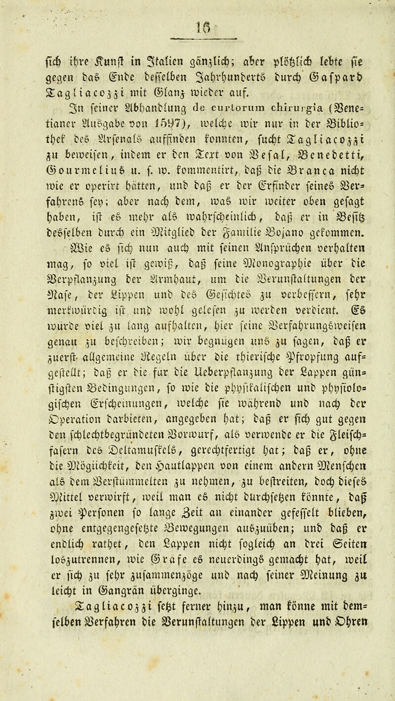 11 ftcfy if)i*c itunf! in Stauen gänjUcfc; aber p(5^fic6 lebte fte gegen ba» @ntc beffelben 3at>v()unbert§ burefy ©afparb Sagtiacojjt mit ®lanj wieber auf. 3n feiner Slbbanblung de curtorum chirurgia (33ene= tianer 2lu§gabe oon 1597), tuetc^c wir nur in ber 5Bibtio= tt)ä be§ SirfenaB auffinben konnten, fadfjt Stagliaco(^i ju beweifen, inbem er ben Xcxt oon SSefal, S5cnebetti, ©ourmeliuö u. f. w. fommentirt, baj5 bie Jöranca mcfyt wie er operin hatten, unb ba|3 er ber (Erftnbcr feinet Sßer» fabrenö fei?; aber nadg bem, wa§ wir weiter oben gefagt tyaben, ifir e§ met?r al% wabvfcbeinlieb, ba|3 er iß'j@ef[§ beöfelben burcö ein Sitglieb ber ganrilie JBojano gekommen. ■ SÖte eS jtdji nun aueb mit feinen Slnfprücben serbalten »nag, fo *>iel ijl gewig, ta§ feine Sonographie über bie Sßcrpflan^.ung ber Sirmbaui, um tk jißerunjkltungen ber 92afe, ber Sippen unb beo ©e|l'dt)teo 31t oerbeffern, fefyr merfwürcig ifr unb wobl gelcfen $u werben »erbienr. (?6 würbe tue! 51t lang aufhalten, l;ier feine SBerfabrungSwetfen genau ju betreiben; wir begnügen un§ ju fagen, bajj er juerft- allgemeine Regeln über bie tbierifdbe Pfropfung auf= ge'fieflt; ba§ er Ue für tk Ueberpflan^ung ber Sappen gün= fligftcn Sebinguugen, fo wie bie pbbfit'alifcben unb pbgjtolo» giften (grfcbcimtngen, welche fite wäbrenb unb naefy ber ^Operation barbieren, angegeben bat-; bag er ftcb gut gegen oen febteebtbegrünbeten Vorwurf, alö »erwenbe er bie gleifcb= fafern beö ©eltamuft'cto, gerechtfertigt l;at; ba§ er, obne Ue Sögiicbt'eit, ben ^autlappen oon einem anbern Senfeben als bem Söerfiümmelten ju nebmen, $u befreiten, boeb biefeä Sittel »erwirft, weil man e§ niebt burebfefcen könnte, bajj %wei ^erfonen fo lange Seit an einanber gefeffelt blieben, obne entgegengefeftte ^Bewegungen auszuüben; unb ba§ er enblidb ratzet, ben Sappen nicfyt fogteieb an brei leiten lostrennen, wie @5rafe e6 neucrbing§ gemacht t)at, weil er ftcb ju febr 3ufammen,$öge unb nacb feiner Meinung $is leicht in ©angrän überginge. &agliaco,$$i fefct ferner t)in,;u, man fönne mit bem= felben Jßerfatpren bie SBerunfraltungcn ber Sippen unb £>t)reti