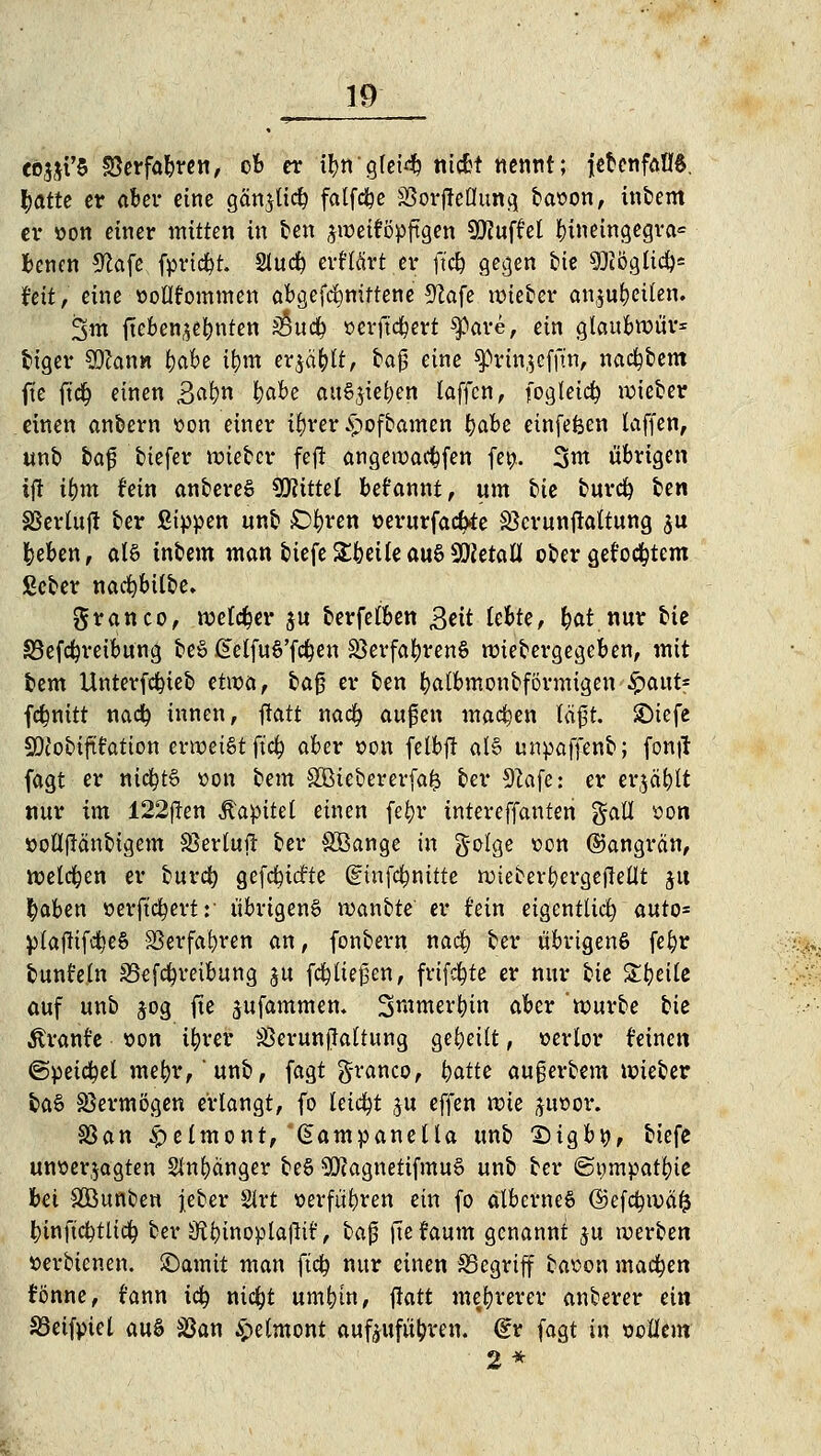 c63St'5 Sßerfabren, ob er ifytt'gfei^ ntcfct nennt; jetenfatB, tyatte er aber eine gän$ti$ falfc&e 33orjMung ba»on, intern er »Ott einer mitten in ten jiüeiföpftgen SföufM ^>ineingegra= benen Sfcäfß. (priest. 2iudp erf'Krt er fiel? gegen tie SHöglid)* t'ett, eine üoüfommen abgefcfynitteneS^afe mietet* anju&eüen. 3m fteben^efynten S§ud^ »erftcfyert spare, ein glaubwür* feiger SOJan« ^abe tfym erjagt, taß eine sprtajeffüi, nacktem ft'e fiefy einen 3«N &«&* auSjie&en latfen, fogleicfc roieter einen anbern tton einer ifyrer S>ofbamen t)abe einfefeen laffen, unt feaf tiefer wietcr feft angewacfcfen fef>. 3m übrigen iji ifym fein antereS Mittel begannt, um tie turefy fcen SSerluft ber ßtppen unb £>bren oerurfadrte SBcrunftaltung $u feeben, als intern man tiefe Xbtik au§ SQJetaü oter geföntem ßcter nacfybtlbe. granco, welcher $u terfetben 3*it lebte, b«t nur tie SSefdjreibung be§ £elfu6'f$en SBerfafyrenS nriebergegeben, mit tem Unterfefyieb H\vaf taj? er ten fyatbmonbförmigen fyoait* fcfmttt na<$ innen, ftatt naefy auflen machen föft SDiefe SDJotififation erweist ft'cfy aber »on fetbjt al§ unpaffenb; fontf fagt er nicfytö »on tem SOBtebererfafc ter Sftafe': er ergäfrlt nur im 122j?en Kapitel einen fefyr intereffanten gaü con »ofl|Mnbigem SSertujr ter Söange in g-olge sen ©angrän, welchen er burefy gefcfyiärte (ginfefmitte wieberfyergefMt ju $aben öerftc^evt: übrigens wantte er i'ein eigentlich auto= rptaftifd^eS SSerfafyren an, fonbern naef) ter übrigens fefjr tunfein SBefcfymbung §u fließen, frifcfyte er nur tie Steile auf unb jog fte Rammen. Smmerfytn aber 'würbe tie Ärante »on ifyrer SSerunjlaltung geseilt, verlor feinen ©petctyel mefyr,' unb, fagt g-ranco, i)atte au§erbent wieber ba§ Vermögen erlangt, fo leidet ju effen wie juoor. SSan £elmont, Gampaneüa unb Digbö, tiefe unoerjagten Slnfyänger be§ 9Q?agnetifmu§ unb ter ©ompatfyie bei äöunten jeber Sirt »erführen ein fo albernes ©efcfywafc fcinftc&tltdj ter üftbtnoplafttf, ta0 ftefaum genannt $u werten »erbtenen. SDamtt man ftd? nur einen begriff baoon machen fönne, rann icfy nicljt um^in, ftatt mehrerer anterer ei» SBetfpiel w% SSan &e(mont aufzuführen. (£r fagt in ooHem 2*