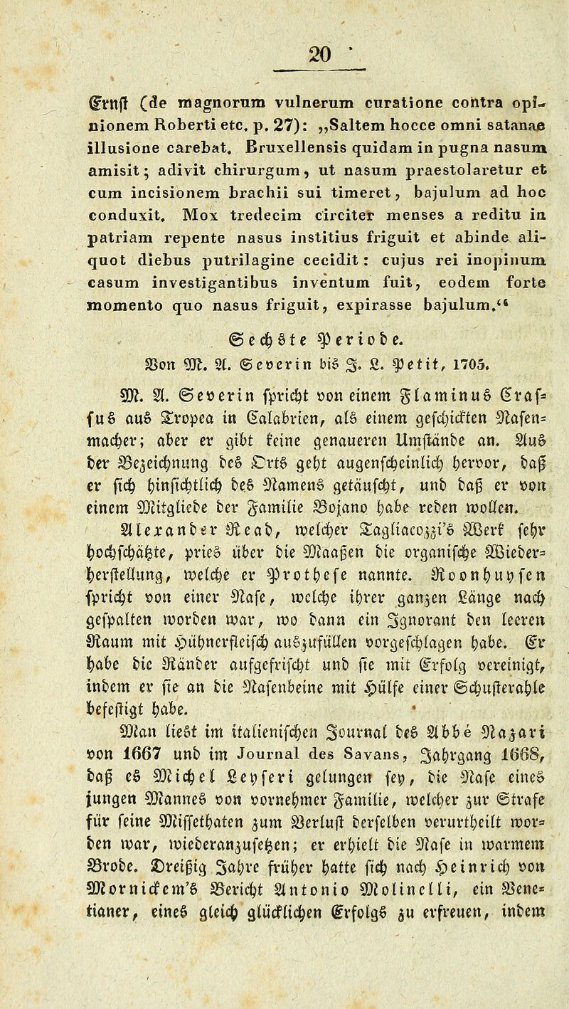 dfVttft (de magnomm vulnerum curatione contra opf- nionem Roberti etc. p. 27): ,,Saltem hocce omni satanae illusione carebat, Bruxellensis quidam in pugna nasum amisit; adivit chirurgum, ut nasum praestolaretur et cum incisionem brachii sui timeret, bajulum ad hoc conduxit, Mox tredecim circiter menses a reditu in patriam repente nasus institius friguit et abinde ali- quot diebus putrilagine cecidit: cxijus rei inopinum casum investigantibus inventum fuit, eodem forte momento quo nasus friguit, expirasse bajulum. ©ed&Ste ^ertobe. SBon m. 2C. ©cücrin bis Jg; ß. tyetit, 1705. 59?. 81. ©eserin fpttdjt t>on einem glamtnuS @raf= fuS auS Stopea in Gialabrien, als einem gefdjtcften 9flafen= macfyer; aber er gibt feine genaueren Umftänbe an. §tuS ber SBe^eiclmung beS sDrtS gefyt augenfcfyeinltcl) berüor, baj? er ftcb. tnnftcj?ttic&. beS Samens getäufc^t, unb tag er son einem 302itgliebe ber gamilie SBojano \)<xbt reben wollen. Slleranber Oieat», welker £agliaco,^i'S äBerf fe^r ^ocfyfcfyäfcte, prieS über bie Waagen bie organifc^e S33ieber= berflellung, welche er ^protbefe nannte, iftoonbui^fen fpriefyt t>on einer 92afe, welche ibrer ganzen Sänge naefy gehalten worben war, wo bann ein Ssnorant ben leeren Staum mit ^u^nerfleifdd auszufüllen »orgefd&lagen fyabe. dv fyüht ik SRänber aufgefrifdjt unb fte mit (Erfolg Bereinigt, inbem er fte an bte S'iafenbeine mit £ülfe einer ©cfcujlera&le fcefefltgt fyahe. SRan liest im italienifc^en Souvnal beS Slbbe 9la$ari »Ott 1667 unb im Journal des Savans, 3>af)rgang 1668, baj? eS SDitd&el ßeufert gelungen fep, tk 9kfe eines jungen Cannes »on »orne&mer gamilie, welcber jur ©träfe für feine 9!}?tffet^aten jum 33erfuft berfelben »evurt^eilt wor= ben war, mieberan^ufe^en; er erhielt bie 9?afe in warmem Sörobe. ^Dreißig Sa&ve früher fyatU ft'd^ naeb, ^einrieb, »on SKornidfem'S SBeridpt Antonio SDZolinelli, ein Sßene* ttaner, eines gletcfc gtücfliefen (Erfolgs su erfreuen, inbem