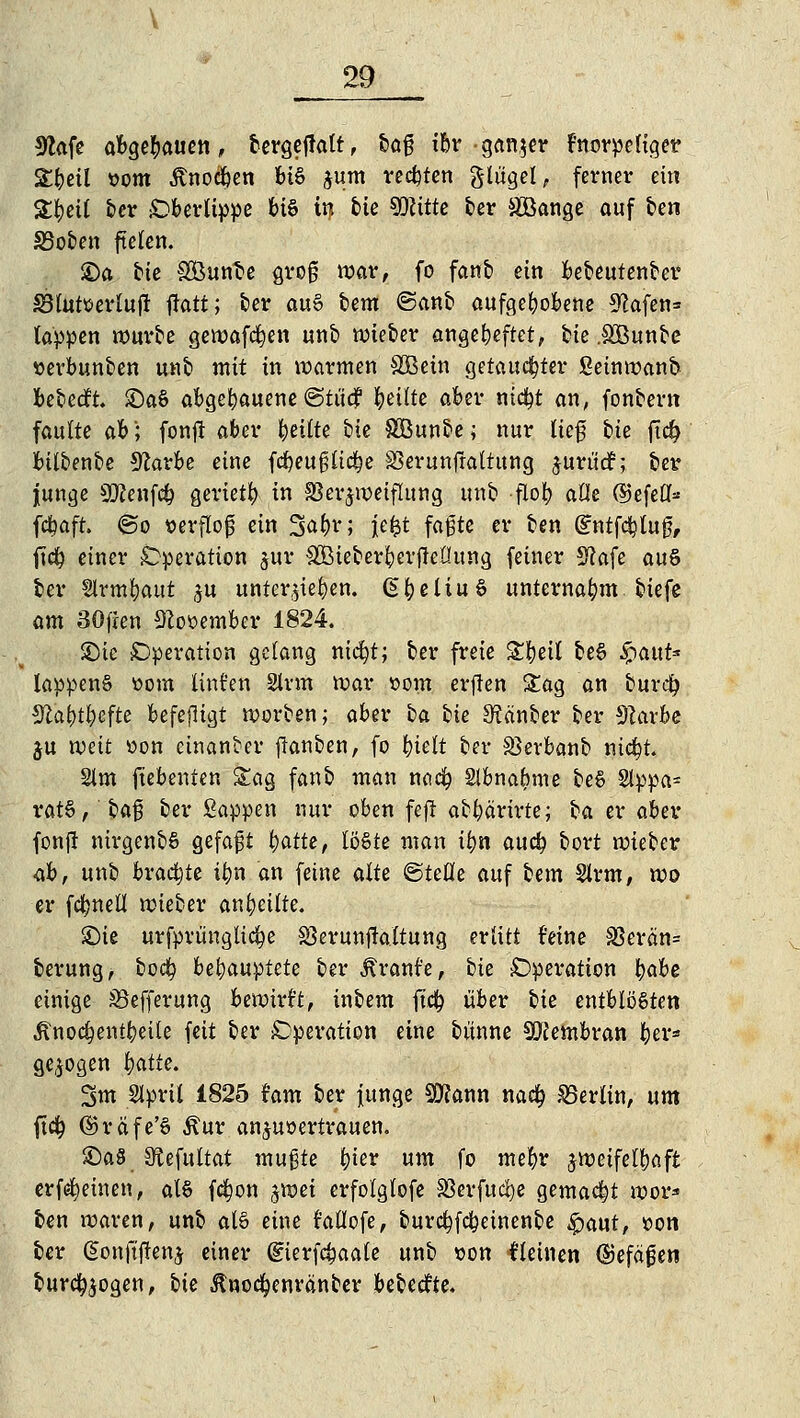 9lafe abgehauen, bergeffalt, baß ibr -ganzer Fnorpeliget £beil t>om Anoden BtS jum regten glügel, ferner ein 2#eU ber Oberlippe bis in bie SKitte ber äBange auf &en £3oben fielen. ©a. bie SBunfce groß mar, fo fanb ein bebeutenber S3lutserluf! fiatt; ber au§ tem ©anb aufgewogene 9?afen= tappen würbe gewafcfyen unb wieber angeheftet, bie .SBunbe »evbunben unb mit in warmen SBein getauchter Seinwanb bebeeft. £)a§ abgebauene @tüc? feilte aber nicfyt an, fonbern faulte ah'; fonft aber feilte bie Söunbe; nur lief bie ftd? btlbenbe Sforbe eine fcbeuglidje S3erunfraltung jurüdh ber junge SKenfcfc geriet^ in Verzweiflung unb flof> aüe (SJefefl- febaft. @o »erfloj} ein 3<^t; Jefet faßte er ben (£ntfcbluß, jtdj einer Operation $ur &Öieberfyerfiet!ung feiner 3?afe auS ber Slrmfyaut zu unterbieten, §fyeliu§ unternahm biefe am SOfien 9Zo»ember 1824. £)ie Operation gelang nidjt; ber freie £f)eit be§ £aut* lappenS üom linden Sinn mar »om erften &ag an bureüj Sfca&t&efte befejligt werben; aber ba bie 3?änber ber 9?arbe $u weit üon cinanber flanben, fo f)ielt ber S3erbanb nid&t. 21m fiebenten Sag fanb man noefy Slbna^me be$ 2tppa= ratS, baß ber Sappen nur oben fefl abbärirte; ba er aber fonfl nirgenbS gefaft tyatte, löste man ifyn aueb bort wieber ah, unb brachte ibn an feine alte <§teüe auf bem Slrm, wo er fc^nell mieber anheilte. £>ie urfprünglic^e SSerunflaltung erlitt feine SSerän= berung, boefy behauptete ber Traufe, bie Operation fyahe einige iSefferung bemirt't, inbem ftd^ über bie entblößten Änodjentbeile feit ber Operation eine bünne Membran ber» gebogen fyatie. Sm Slprit 1825 Um ber junge SKann narfj Berlin, um fid^ ©räfe'ö Äur anzuvertrauen. £)a8 SÄcfultat mußte fyiev um fo mefyr zweifelhaft erf^einen, als fc^on %wei erfolglofe SSerfuc^e gemacht wor* ben waren, unb al§ eine rallofe, burc^febetnenbe $aut, »on ber @onft'f!enz einer dierfäaale unb von lleinen (Defäfen burcfyzogen, bie Jtnocfyenranber bebeefte.