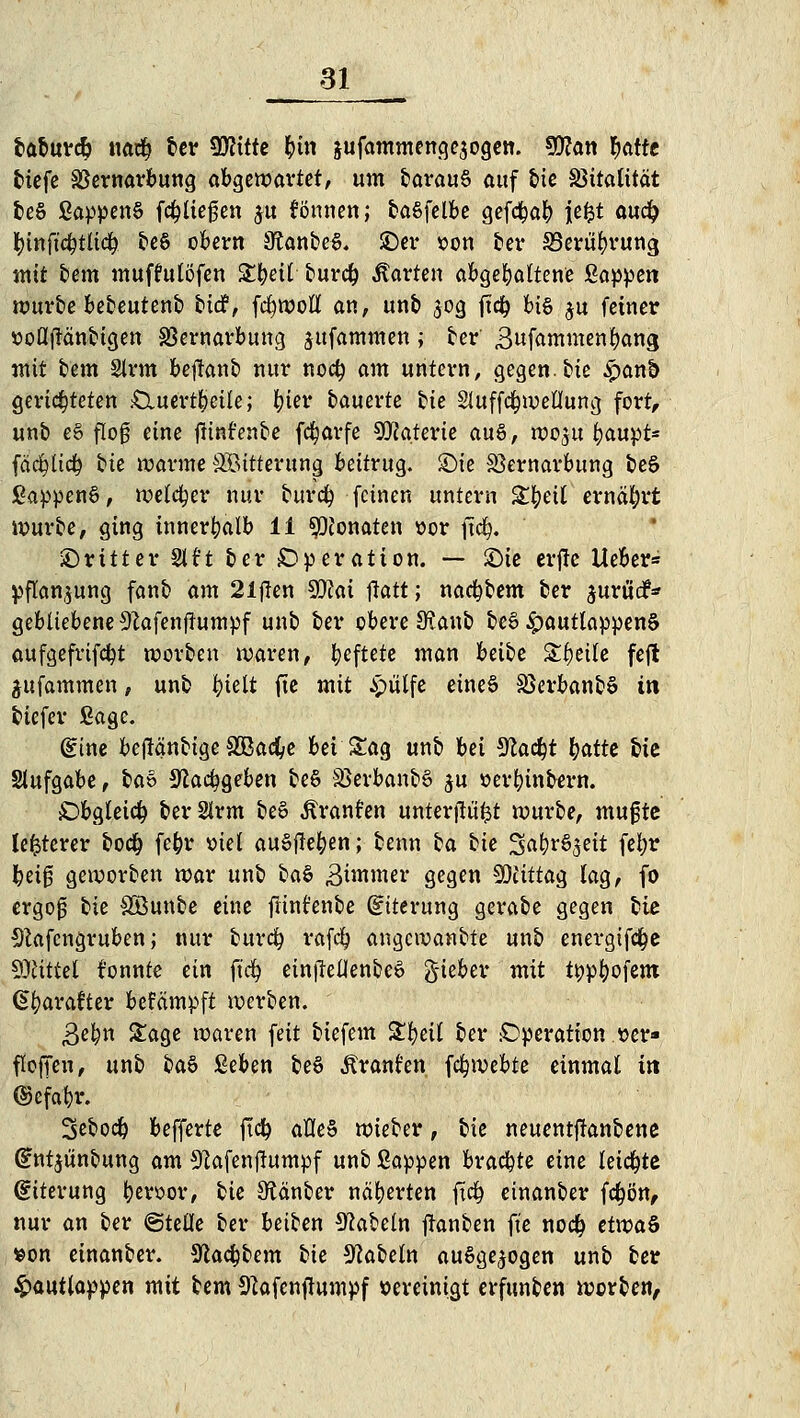 fcaburcty 110$ ber Wlitte &tn jufammenge$ogen. 9Kan fyattt tiefe SSernarbung abgzvoavtet, um barauS auf bie Vitalität teS ßappen§ fliegen ju tonnen; baSfelbe gefd^a^) je&t au<fy tytnftcOtltd). be§ obern 3?anbe§. ©er »on ber SSerübrung mit bem muffutöfen Streit burdj harten abgehaltene Sappen würbe bebeutenb ti<£, fcfywoll an, unb 50g ftdj bis $u feiner »oflflänbigen SBernarbung jttfammen; ber Bufammenbang mit bem 2trm bejlanb nur nod) am untern, gegen, bie £anf> gerichteten £Xuert§eüe; fyiev bauerte bie Sluffcfywellung fort, unb e§ flog eine ftinfenbe fcfyavfe Materie au§, woju baupt* fäcfyltcf) tu warme Söttterung beitrug. £)ie Sßernarbung beö ßappenö, weicher nur burefy feinen untern Xtytil ernährt würbe, ging innerhalb 11 Monaten »or ftcfy. ■Dritter Stt't ber Operation. — £)ie erfte Heber* Pflanzung fanb am 21ften 99?ai ftatt; nacfybem ber jurudfc gebliebene 9?afenflumpf unb ber obere SKanb beS 4?^utlappen§ aufgefrifcfyt worben waren, heftete man beibe Steile feft jitfammen, unb t)klt fte mit ipulfe etneS SSerbanbS in biefer ßage. (Eine befMnbige £Bacfye bei Sag unb bei Sfac^t fyattt bie Slufgabe, i>av ^cacfygeben be$ &>evbanb§ ju »erbinbern. Obgleich berSlrm bee> Äranfen unterftü'fct würbe, mugte festerer bo<# fe&r »iel ausfielen; benn ia bie %Q$ti$tÜ fei;r Ijeig geworben war unb ba§ 3unmer gegen SDUttacj lag, fo ergojü lk SÖunbe eine frint'enbe (Eiterung gerabe gegen bie Sftafcngruben; nur burefy rafefy angewanbte unb energtfd&e Mittel tonnte ein ft'cfy ein|Tellenbe6 gieber mit typbofent (Sbarafter befämpft werben. 3e^n Sage waren feit biefem Sbeil ber Operation »er» flofTen, unb btö ßeben be§ Ärant'en fc^webte einmal in ©efabr. Sebod) befferte ft<$ atleS wieber, bie neuentftanbene (Entjunbung am 9lafenftumpf unb Sappen brachte eine leidste (Eiterung &er»ov, tk SKänber näherten fi<$ etnanber fcfyim, nur an ber @te0e ber beiben Nabeln jlanben fte no# etuoa& »on einanber. Sftacbbem bie Nabeln ausgesogen unb ber &autlappen mit bem SRafenftumpf »eveinigt erfunben worben,