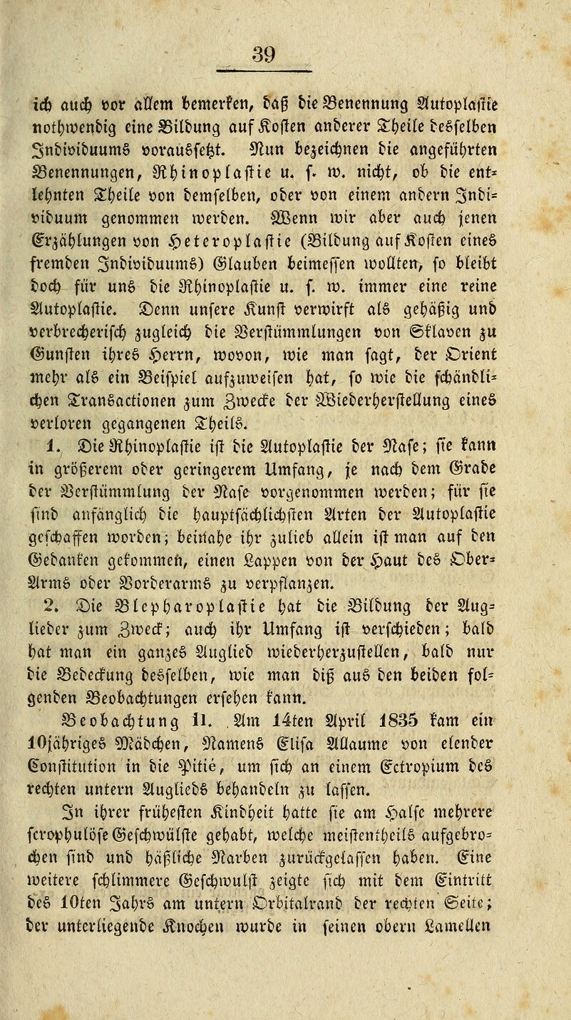 idb aucfy üor aflem bewerfen, tag bie Benennung Sfutoplafrie notbwenbtg eineSSilbung auf Soften anberer &bei(e beSfelben SnbioibuumS öorauSfefct. 9tun be^etcbnen Me angeführten ^Benennungen, S^binopfajHe u. f. n?. nicbt, ob bte ent* lehnten Steile oon bemfelben, ober oon einem anbern 2>nbi= *>ibuum genommen werben. SBenn mir aber aucb jenen ©Tötungen »on £eteroplafHe OBilbung aufÄojlen eines fremben SnbioibuumS) ©lauben betmcffen wollten, fo bkiht fcocb für un§ tie St^inoplaftte u. f. w. immer eine reine Stutoptaftie. Senn unfere ^lunfr verwirft ai$ gebäßig itnb verbrecberifcb jugteicb bte SSerfTümmtungen von ©f'laoen ju ©unjlen ibreS £errn, wovon, wie man fagt, ber Orient webr als ein Skifpiel aufjuweifen §at, fo wie bie fcbänbtf* eben SranSactionen ,$um 3^ecfe ber 4IÖieberberjMung eines verloren gegangenen £fyeü6. 1. ©te 9fc&inoplajfie tfi tte Stutoplajtfe ber 9?afe; fte rann in größerem ober geringerem Umfang, je nadp bem ©rabe ber SSerftummlung ber Sftafe vorgenommen werben; für fte ftnb anfänglich bk bauptfcicbltcbfren Slrten ber Slutoplaffie gcfdbaffen morben; beinahe i§v julieb attein ij! man auf ben ©ebanfen gekommen, einen Sappen von ber Sjaut beS £)ber* SlrmS ober SSorberarmS ^u verpflanzen. 2. £>ie SSlcpbaroplaftie bat bie JBitbung ber §lug= lieber jum S^ecf; a\ufy ibr Umfang ift verfcbieben; balb bat man ein ganzes Sluglieb wieberber^ufiellen, balb nur bk SBebedfung beofelben, wie man big auS ben beiben fol= genben SBeobacbtungen erfeben fann. ©eobacbtung II. .Stat I4ten Slpril 1835 Farn ein lOfäbrigeS Sföäbdjen, Samens (Slifa Slflaume von elenber §onjlitution in bie $pitte, um ftcb an einem (Ectropium beS redeten untern SlugliebS bebanbetn #u (äffen. 3n ibrer frü^eften Äinbgeit Wte fte am £alfc mebrere fcroptyulöfe©efcbwülfTe gebabt, welcbe metftenfbeüö aufgebro= eben ftnb unb baßliebe Farben jurü'drgcCaffen baben. Gfirte weitere fcblimmere ©efcbwutjl jeigte ftcb mit bem (Eintritt beS lOten 2>al,H'§ am untern törbitalranb ber reebten @eife; ber unterliegenbe Änocbeu würbe in feinen cbent ßamelkn